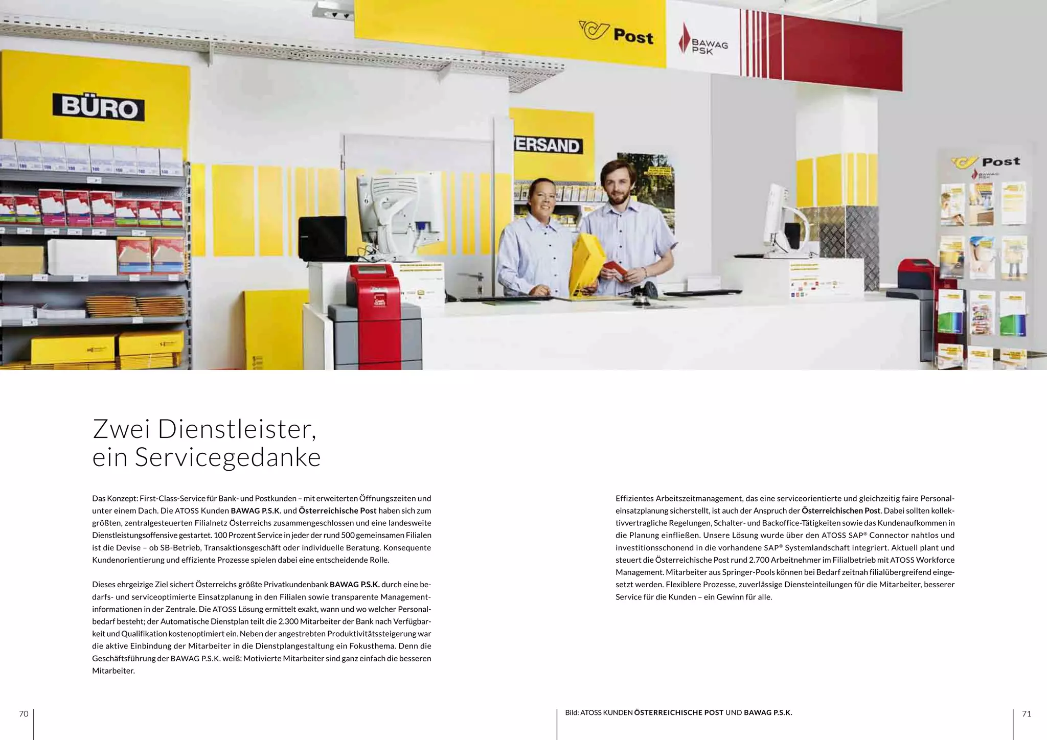 7170 7170
Das Konzept: First-Class-Service für Bank- und Postkunden – mit erweiterten Öffnungszeiten und
unter einem Dach. Die ATOSS Kunden BAWAG P.S.K. und Österreichische Post haben sich zum
größten, zentralgesteuerten Filialnetz Österreichs zusammengeschlossen und eine landesweite
Dienstleistungsoffensive gestartet. 100 Prozent Service in jeder der rund 500 gemeinsamen Filialen
ist die Devise – ob SB-Betrieb, Transaktionsgeschäft oder individuelle Beratung. Konsequente
Kundenorientierung und effiziente Prozesse spielen dabei eine entscheidende Rolle.
Dieses ehrgeizige Ziel sichert Österreichs größte Privatkundenbank BAWAG P.S.K. durch eine be-
darfs- und serviceoptimierte Einsatzplanung in den Filialen sowie transparente Management-
informationen in der Zentrale. Die ATOSS Lösung ermittelt exakt, wann und wo welcher Personal-
bedarf besteht; der Automatische Dienstplan teilt die 2.300 Mitarbeiter der Bank nach Verfügbar-
keit und Qualifikation kostenoptimiert ein. Neben der angestrebten Produktivitätssteigerung war
die aktive Einbindung der Mitarbeiter in die Dienstplangestaltung ein Fokusthema. Denn die
Geschäftsführung der BAWAG P.S.K. weiß: Motivierte Mitarbeiter sind ganz einfach die besseren
Mitarbeiter.
Effizientes Arbeitszeitmanagement, das eine serviceorientierte und gleichzeitig faire Personal-
einsatzplanung sicherstellt, ist auch der Anspruch der Österreichischen Post. Dabei sollten kollek-
tivvertragliche Regelungen, Schalter- und Backoffice-Tätigkeiten sowie das Kundenaufkommen in
die Planung einfließen. Unsere Lösung wurde über den ATOSS SAP®
Connector nahtlos und
investitionsschonend in die vorhandene SAP®
Systemlandschaft integriert. Aktuell plant und
steuert die Österreichische Post rund 2.700 Arbeitnehmer im Filialbetrieb mit ATOSS Workforce
Management. Mitarbeiter aus Springer-Pools können bei Bedarf zeitnah filialübergreifend einge-
setzt werden. Flexiblere Prozesse, zuverlässige Diensteinteilungen für die Mitarbeiter, besserer
Service für die Kunden – ein Gewinn für alle.
Zwei Dienstleister,
ein Servicegedanke
Bild: ATOSS KUNDEN ÖSTERREICHISCHE POST UND BAWAG P.S.K.
 