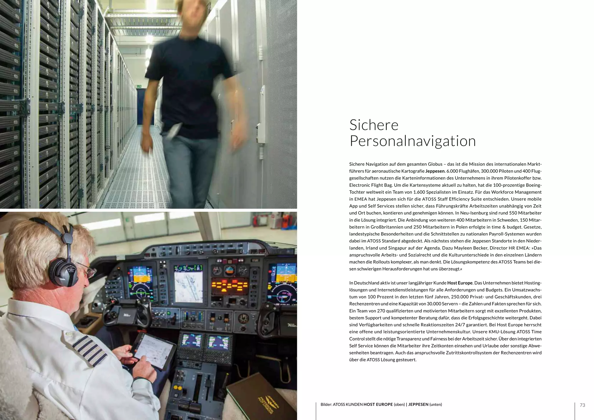 7372
Sichere Navigation auf dem gesamten Globus – das ist die Mission des internationalen Markt-
führers für aeronautische Kartografie Jeppesen. 6.000 Flughäfen, 300.000 Piloten und 400 Flug-
gesellschaften nutzen die Karteninformationen des Unternehmens in ihrem Pilotenkoffer bzw.
Electronic Flight Bag. Um die Kartensysteme aktuell zu halten, hat die 100-prozentige Boeing-
Tochter weltweit ein Team von 1.600 Spezialisten im Einsatz. Für das Workforce Management
in EMEA hat Jeppesen sich für die ATOSS Staff Efficiency Suite entschieden. Unsere mobile
App und Self Services stellen sicher, dass Führungskräfte Arbeitszeiten unabhängig von Zeit
und Ort buchen, kontieren und genehmigen können. In Neu-Isenburg sind rund 550 Mitarbeiter
in die Lösung integriert. Die Anbindung von weiteren 400 Mitarbeitern in Schweden, 150 Mitar-
beitern in Großbritannien und 250 Mitarbeitern in Polen erfolgte in time & budget. Gesetze,
landestypische Besonderheiten und die Schnittstellen zu nationalen Payroll-Systemen wurden
dabei im ATOSS Standard abgedeckt. Als nächstes stehen die Jeppesen Standorte in den Nieder-
landen, Irland und Singapur auf der Agenda. Dazu Mayleen Becker, Director HR EMEA: »Das
anspruchsvolle Arbeits- und Sozialrecht und die Kulturunterschiede in den einzelnen Ländern
machen die Rollouts komplexer, als man denkt. Die Lösungskompetenz des ATOSS Teams bei die-
sen schwierigen Herausforderungen hat uns überzeugt.«
In Deutschland aktiv ist unser langjähriger Kunde Host Europe. Das Unternehmen bietet Hosting-
lösungen und Internetdienstleistungen für alle Anforderungen und Budgets. Ein Umsatzwachs-
tum von 100 Prozent in den letzten fünf Jahren, 250.000 Privat- und Geschäftskunden, drei
Rechenzentren und eine Kapazität von 30.000 Servern – die Zahlen und Fakten sprechen für sich.
Ein Team von 270 qualifizierten und motivierten Mitarbeitern sorgt mit exzellenten Produkten,
bestem Support und kompetenter Beratung dafür, dass die Erfolgsgeschichte weitergeht. Dabei
sind Verfügbarkeiten und schnelle Reaktionszeiten 24/7 garantiert. Bei Host Europe herrscht
eine offene und leistungsorientierte Unternehmenskultur. Unsere KMU-Lösung ATOSS Time
Control stellt die nötige Transparenz und Fairness bei der Arbeitszeit sicher. Über den integrierten
Self Service können die Mitarbeiter ihre Zeitkonten einsehen und Urlaube oder sonstige Abwe-
senheiten beantragen. Auch das anspruchsvolle Zutrittskontrollsystem der Rechenzentren wird
über die ATOSS Lösung gesteuert.
Bilder: ATOSS KUNDEN HOST EUROPE (oben) | JEPPESEN (unten)
Sichere
Personalnavigation
 