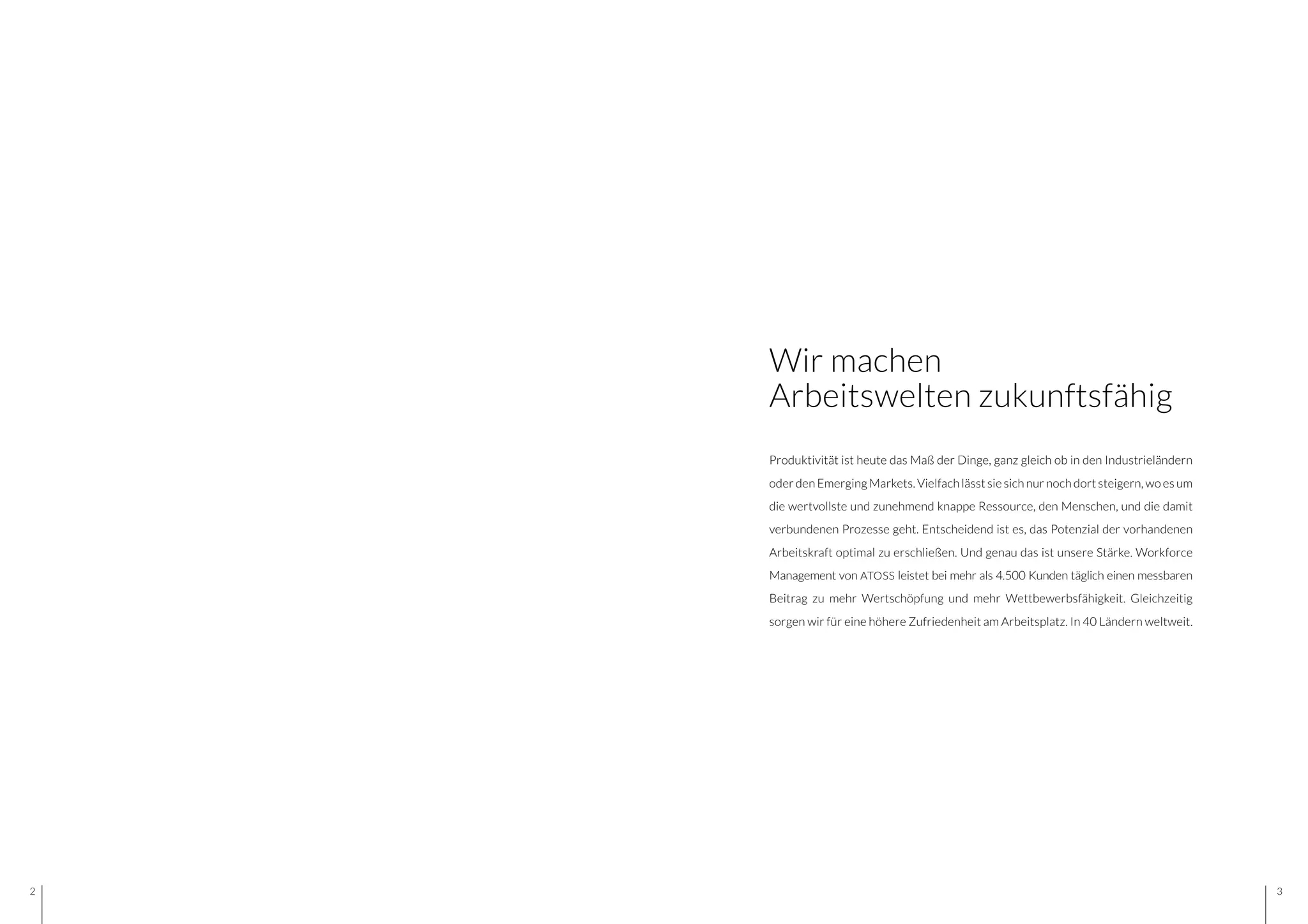 32
Produktivität ist heute das Maß der Dinge, ganz gleich ob in den Industrieländern
oder den Emerging Markets. Vielfach lässt sie sich nur noch dort steigern, wo es um
die wertvollste und zunehmend knappe Ressource, den Menschen, und die damit
verbundenen Prozesse geht. Entscheidend ist es, das Potenzial der vorhandenen
Arbeitskraft optimal zu erschließen. Und genau das ist unsere Stärke. Workforce
Management von ATOSS leistet bei mehr als 4.500 Kunden täglich einen messbaren
Beitrag zu mehr Wertschöpfung und mehr Wettbewerbsfähigkeit. Gleichzeitig
sorgen wir für eine höhere Zufriedenheit am Arbeitsplatz. In 40 Ländern weltweit.
Wir machen
Arbeitswelten zukunftsfähig
 
