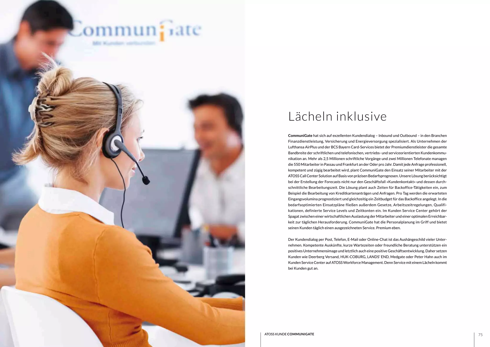 7574 ATOSS KUNDE COMMUNIGATE
CommuniGate hat sich auf exzellenten Kundendialog – Inbound und Outbound – in den Branchen
Finanzdienstleistung, Versicherung und Energieversorgung spezialisiert. Als Unternehmen der
Lufthansa AirPlus und der BCS Bayern Card-Services bietet der Premiumdienstleister die gesamte
Bandbreite der schriftlichen und telefonischen, vertriebs- und serviceorientierten Kundenkommu-
nikation an. Mehr als 2,5 Millionen schriftliche Vorgänge und zwei Millionen Telefonate managen
die 550 Mitarbeiter in Passau und Frankfurt an der Oder pro Jahr. Damit jede Anfrage professionell,
kompetent und zügig bearbeitet wird, plant CommuniGate den Einsatz seiner Mitarbeiter mit der
ATOSS Call Center Solution auf Basis von präzisen Bedarfsprognosen. Unsere Lösung berücksichtigt
bei der Erstellung der Forecasts nicht nur den Geschäftsfall »Kundenkontakt« und dessen durch-
schnittliche Bearbeitungszeit. Die Lösung plant auch Zeiten für Backoffice-Tätigkeiten ein, zum
Beispiel die Bearbeitung von Kreditkartenanträgen und Anfragen. Pro Tag werden die erwarteten
Eingangsvolumina prognostiziert und gleichzeitig ein Zeitbudget für das Backoffice angelegt. In die
bedarfsoptimierten Einsatzpläne fließen außerdem Gesetze, Arbeitszeitregelungen, Qualifi-
kationen, definierte Service Levels und Zeitkonten ein. Im Kunden Service Center gehört der
Spagat zwischen einer wirtschaftlichen Auslastung der Mitarbeiter und einer optimalen Erreichbar-
keit zur täglichen Herausforderung. CommuniGate hat die Personalplanung im Griff und bietet
seinen Kunden täglich einen ausgezeichneten Service. Premium eben.
Der Kundendialog per Post, Telefon, E-Mail oder Online-Chat ist das Aushängeschild vieler Unter-
nehmen. Kompetente Auskünfte, kurze Wartezeiten oder freundliche Beratung unterstützen ein
positives Unternehmensimage und letztlich auch eine positive Geschäftsentwicklung. Daher setzen
Kunden wie Deerberg Versand, HUK-COBURG, LANDS’ END, Medgate oder Peter Hahn auch im
Kunden Service Center auf ATOSS Workforce Management. Denn Service mit einem Lächeln kommt
bei Kunden gut an.
Lächeln inklusive
 