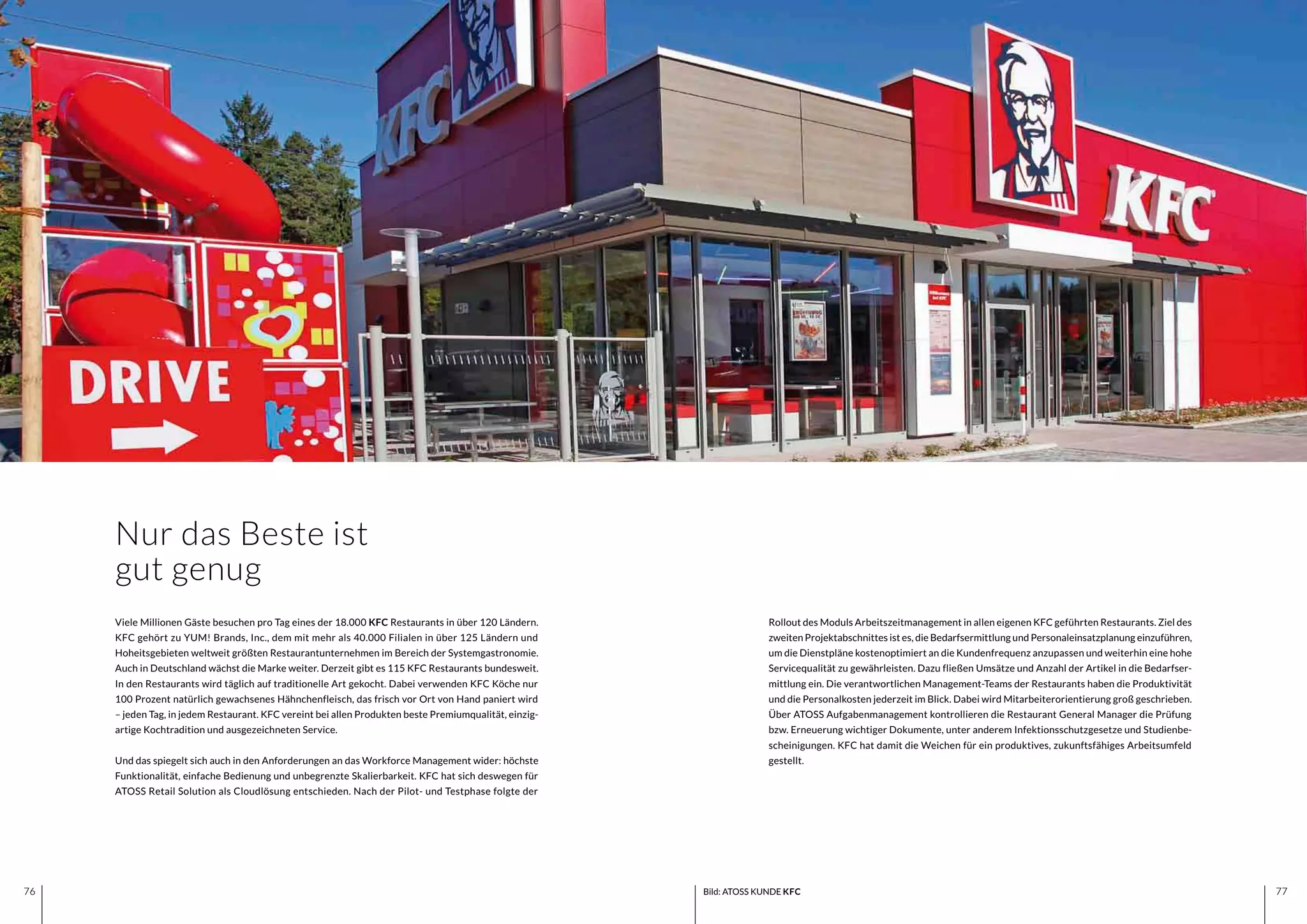 7776 7776 Bild: ATOSS KUNDE KFC
Nur das Beste ist
gut genug
Rollout des Moduls Arbeitszeitmanagement in allen eigenen KFC geführten Restaurants. Ziel des
zweiten Projektabschnittes ist es, die Bedarfsermittlung und Personaleinsatzplanung einzuführen,
um die Dienstpläne kostenoptimiert an die Kundenfrequenz anzupassen und weiterhin eine hohe
Servicequalität zu gewährleisten. Dazu fließen Umsätze und Anzahl der Artikel in die Bedarfser-
mittlung ein. Die verantwortlichen Management-Teams der Restaurants haben die Produktivität
und die Personalkosten jederzeit im Blick. Dabei wird Mitarbeiterorientierung groß geschrieben.
Über ATOSS Aufgabenmanagement kontrollieren die Restaurant General Manager die Prüfung
bzw. Erneuerung wichtiger Dokumente, unter anderem Infektionsschutzgesetze und Studienbe-
scheinigungen. KFC hat damit die Weichen für ein produktives, zukunftsfähiges Arbeitsumfeld
gestellt.
Viele Millionen Gäste besuchen pro Tag eines der 18.000 KFC Restaurants in über 120 Ländern.
KFC gehört zu YUM! Brands, Inc., dem mit mehr als 40.000 Filialen in über 125 Ländern und
Hoheitsgebieten weltweit größten Restaurantunternehmen im Bereich der Systemgastronomie.
Auch in Deutschland wächst die Marke weiter. Derzeit gibt es 115 KFC Restaurants bundesweit.
In den Restaurants wird täglich auf traditionelle Art gekocht. Dabei verwenden KFC Köche nur
100 Prozent natürlich gewachsenes Hähnchenfleisch, das frisch vor Ort von Hand paniert wird
– jeden Tag, in jedem Restaurant. KFC vereint bei allen Produkten beste Premiumqualität, einzig-
artige Kochtradition und ausgezeichneten Service.
Und das spiegelt sich auch in den Anforderungen an das Workforce Management wider: höchste
Funktionalität, einfache Bedienung und unbegrenzte Skalierbarkeit. KFC hat sich deswegen für
ATOSS Retail Solution als Cloudlösung entschieden. Nach der Pilot- und Testphase folgte der
 
