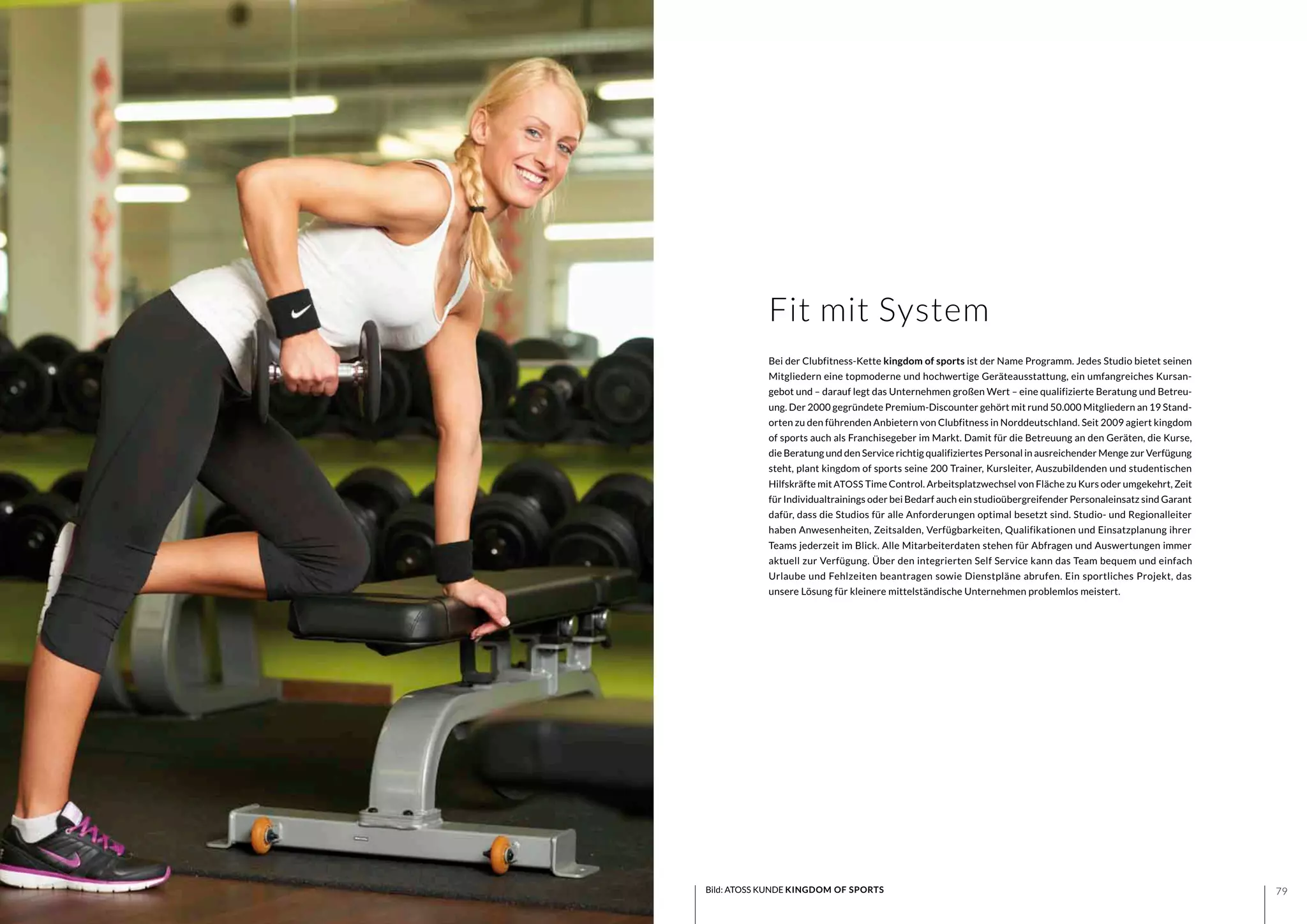 7978
Bei der Clubfitness-Kette kingdom of sports ist der Name Programm. Jedes Studio bietet seinen
Mitgliedern eine topmoderne und hochwertige Geräteausstattung, ein umfangreiches Kursan-
gebot und – darauf legt das Unternehmen großen Wert – eine qualifizierte Beratung und Betreu-
ung. Der 2000 gegründete Premium-Discounter gehört mit rund 50.000 Mitgliedern an 19 Stand-
orten zu den führenden Anbietern von Clubfitness in Norddeutschland. Seit 2009 agiert kingdom
of sports auch als Franchisegeber im Markt. Damit für die Betreuung an den Geräten, die Kurse,
die Beratung und den Service richtig qualifiziertes Personal in ausreichender Menge zur Verfügung
steht, plant kingdom of sports seine 200 Trainer, Kursleiter, Auszubildenden und studentischen
Hilfskräfte mit ATOSS Time Control. Arbeitsplatzwechsel von Fläche zu Kurs oder umgekehrt, Zeit
für Individualtrainings oder bei Bedarf auch ein studioübergreifender Personaleinsatz sind Garant
dafür, dass die Studios für alle Anforderungen optimal besetzt sind. Studio- und Regionalleiter
haben Anwesenheiten, Zeitsalden, Verfügbarkeiten, Qualifikationen und Einsatzplanung ihrer
Teams jederzeit im Blick. Alle Mitarbeiterdaten stehen für Abfragen und Auswertungen immer
aktuell zur Verfügung. Über den integrierten Self Service kann das Team bequem und einfach
Urlaube und Fehlzeiten beantragen sowie Dienstpläne abrufen. Ein sportliches Projekt, das
unsere Lösung für kleinere mittelständische Unternehmen problemlos meistert.
Fit mit System
Bild: ATOSS KUNDE KINGDOM OF SPORTS
 