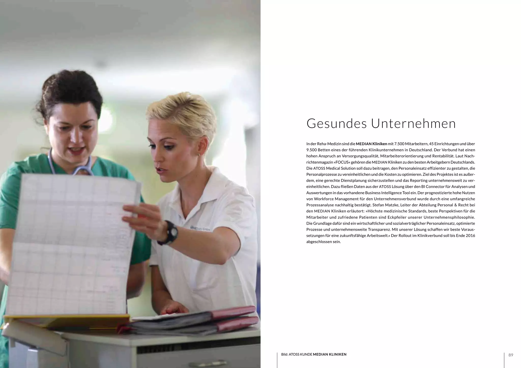 8988
In der Reha-Medizin sind die MEDIAN Kliniken mit 7.500 Mitarbeitern, 45 Einrichtungen und über
9.500 Betten eines der führenden Klinikunternehmen in Deutschland. Der Verbund hat einen
hohen Anspruch an Versorgungsqualität, Mitarbeiterorientierung und Rentabilität. Laut Nach-
richtenmagazin »FOCUS« gehören die MEDIAN Kliniken zu den besten Arbeitgebern Deutschlands.
Die ATOSS Medical Solution soll dazu beitragen, den Personaleinsatz effizienter zu gestalten, die
Personalprozesse zu vereinheitlichen und die Kosten zu optimieren. Ziel des Projektes ist es außer-
dem, eine gerechte Dienstplanung sicherzustellen und das Reporting unternehmensweit zu ver-
einheitlichen. Dazu fließen Daten aus der ATOSS Lösung über den BI Connector für Analysen und
Auswertungen in das vorhandene Business Intelligence Tool ein. Der prognostizierte hohe Nutzen
von Workforce Management für den Unternehmensverbund wurde durch eine umfangreiche
Prozessanalyse nachhaltig bestätigt. Stefan Matzke, Leiter der Abteilung Personal & Recht bei
den MEDIAN Kliniken erläutert: »Höchste medizinische Standards, beste Perspektiven für die
Mitarbeiter und zufriedene Patienten sind Eckpfeiler unserer Unternehmensphilosophie.
Die Grundlage dafür sind ein wirtschaftlicher und sozialverträglicher Personaleinsatz, optimierte
Prozesse und unternehmensweite Transparenz. Mit unserer Lösung schaffen wir beste Voraus-
setzungen für eine zukunftsfähige Arbeitswelt.« Der Rollout im Klinikverbund soll bis Ende 2016
abgeschlossen sein.
Gesundes Unternehmen
Bild: ATOSS KUNDE MEDIAN KLINIKEN
 