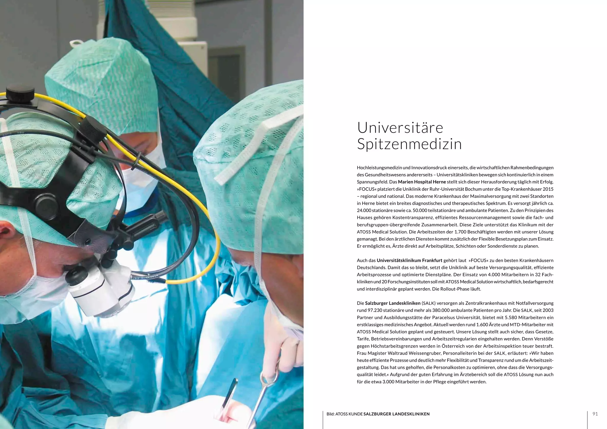 9190
Hochleistungsmedizin und Innovationsdruck einerseits, die wirtschaftlichen Rahmenbedingungen
des Gesundheitswesens andererseits – Universitätskliniken bewegen sich kontinuierlich in einem
Spannungsfeld. Das Marien Hospital Herne stellt sich dieser Herausforderung täglich mit Erfolg.
»FOCUS« platziert die Uniklinik der Ruhr-Universität Bochum unter die Top-Krankenhäuser 2015
– regional und national. Das moderne Krankenhaus der Maximalversorgung mit zwei Standorten
in Herne bietet ein breites diagnostisches und therapeutisches Spektrum. Es versorgt jährlich ca.
24.000 stationäre sowie ca. 50.000 teilstationäre und ambulante Patienten. Zu den Prinzipien des
Hauses gehören Kostentransparenz, effizientes Ressourcenmanagement sowie die fach- und
berufsgruppen-übergreifende Zusammenarbeit. Diese Ziele unterstützt das Klinikum mit der
ATOSS Medical Solution. Die Arbeitszeiten der 1.700 Beschäftigten werden mit unserer Lösung
gemanagt. Bei den ärztlichen Diensten kommt zusätzlich der Flexible Besetzungsplan zum Einsatz.
Er ermöglicht es, Ärzte direkt auf Arbeitsplätze, Schichten oder Sonderdienste zu planen.
Auch das Universitätsklinikum Frankfurt gehört laut »FOCUS« zu den besten Krankenhäusern
Deutschlands. Damit das so bleibt, setzt die Uniklinik auf beste Versorgungsqualität, effiziente
Arbeitsprozesse und optimierte Dienstpläne. Der Einsatz von 4.000 Mitarbeitern in 32 Fach-
klinikenund20Forschungsinstitutensollmit ATOSS MedicalSolutionwirtschaftlich,bedarfsgerecht
und interdisziplinär geplant werden. Die Rollout-Phase läuft.
Die Salzburger Landeskliniken (SALK) versorgen als Zentralkrankenhaus mit Notfallversorgung
rund 97.230 stationäre und mehr als 380.000 ambulante Patienten pro Jahr. Die SALK, seit 2003
Partner und Ausbildungsstätte der Paracelsus Universität, bietet mit 5.580 Mitarbeitern ein
erstklassiges medizinisches Angebot. Aktuell werden rund 1.600 Ärzte und MTD-Mitarbeiter mit
ATOSS Medical Solution geplant und gesteuert. Unsere Lösung stellt auch sicher, dass Gesetze,
Tarife, Betriebsvereinbarungen und Arbeitszeitregularien eingehalten werden. Denn Verstöße
gegen Höchstarbeitsgrenzen werden in Österreich von der Arbeitsinspektion teuer bestraft.
Frau Magister Waltraud Weissengruber, Personalleiterin bei der SALK, erläutert: »Wir haben
heute effiziente Prozesse und deutlich mehr Flexibilität und Transparenz rund um die Arbeitszeit-
gestaltung. Das hat uns geholfen, die Personalkosten zu optimieren, ohne dass die Versorgungs-
qualität leidet.« Aufgrund der guten Erfahrung im Ärztebereich soll die ATOSS Lösung nun auch
für die etwa 3.000 Mitarbeiter in der Pflege eingeführt werden.
Universitäre
Spitzenmedizin
Bild: ATOSS KUNDE SALZBURGER LANDESKLINIKEN
 