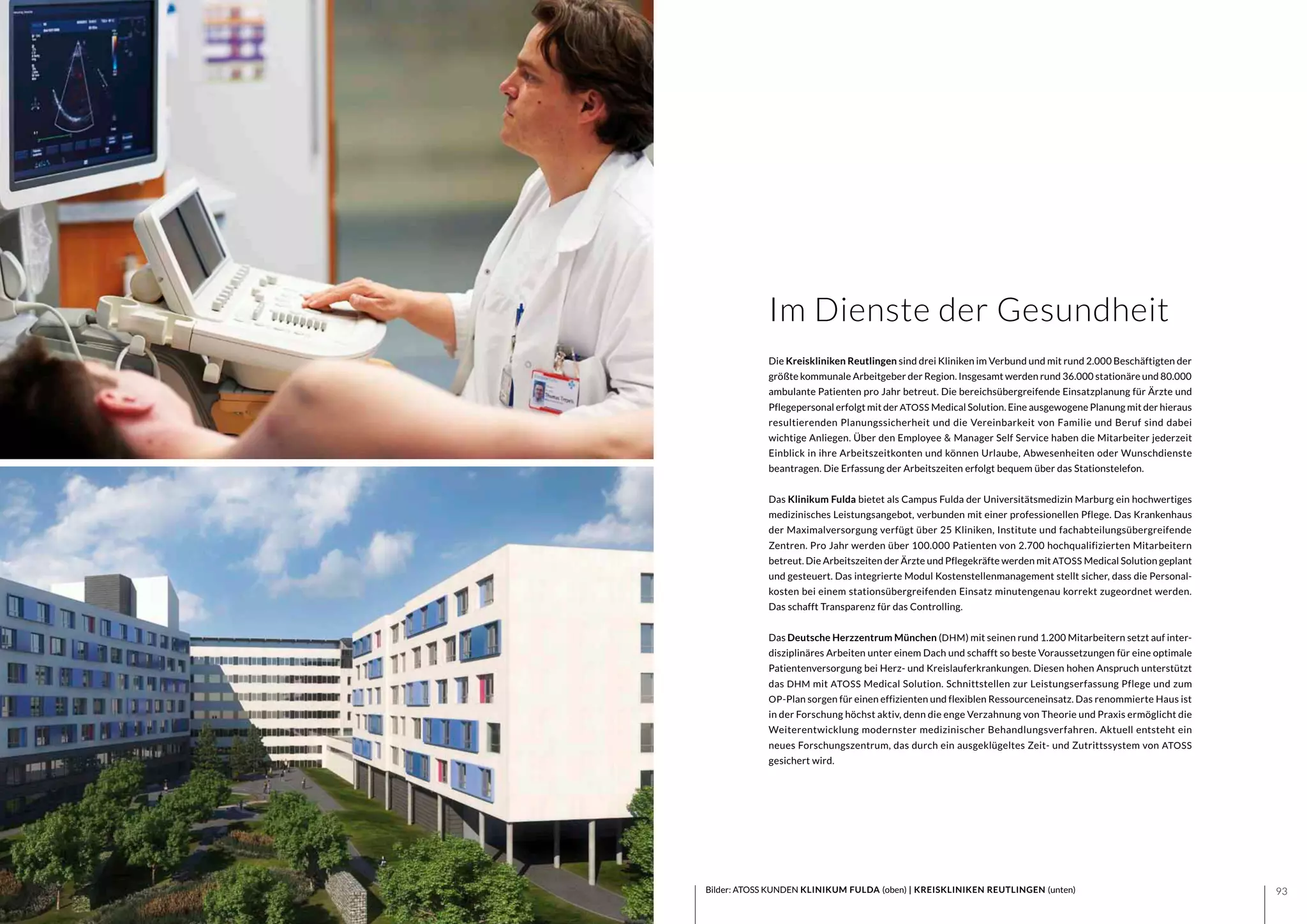 9392 Bilder: ATOSS KUNDEN KLINIKUM FULDA (oben) | KREISKLINIKEN REUTLINGEN (unten)
Die Kreiskliniken Reutlingen sind drei Kliniken im Verbund und mit rund 2.000 Beschäftigten der
größte kommunale Arbeitgeber der Region. Insgesamt werden rund 36.000 stationäre und 80.000
ambulante Patienten pro Jahr betreut. Die bereichsübergreifende Einsatzplanung für Ärzte und
Pflegepersonal erfolgt mit der ATOSS Medical Solution. Eine ausgewogene Planung mit der hieraus
resultierenden Planungssicherheit und die Vereinbarkeit von Familie und Beruf sind dabei
wichtige Anliegen. Über den Employee & Manager Self Service haben die Mitarbeiter jederzeit
Einblick in ihre Arbeitszeitkonten und können Urlaube, Abwesenheiten oder Wunschdienste
beantragen. Die Erfassung der Arbeitszeiten erfolgt bequem über das Stationstelefon.
Das Klinikum Fulda bietet als Campus Fulda der Universitätsmedizin Marburg ein hochwertiges
medizinisches Leistungsangebot, verbunden mit einer professionellen Pflege. Das Krankenhaus
der Maximalversorgung verfügt über 25 Kliniken, Institute und fachabteilungsübergreifende
Zentren. Pro Jahr werden über 100.000 Patienten von 2.700 hochqualifizierten Mitarbeitern
betreut. Die Arbeitszeiten der Ärzte und Pflegekräfte werden mit ATOSS Medical Solution geplant
und gesteuert. Das integrierte Modul Kostenstellenmanagement stellt sicher, dass die Personal-
kosten bei einem stationsübergreifenden Einsatz minutengenau korrekt zugeordnet werden.
Das schafft Transparenz für das Controlling.
Das Deutsche Herzzentrum München (DHM) mit seinen rund 1.200 Mitarbeitern setzt auf inter-
disziplinäres Arbeiten unter einem Dach und schafft so beste Voraussetzungen für eine optimale
Patientenversorgung bei Herz- und Kreislauferkrankungen. Diesen hohen Anspruch unterstützt
das DHM mit ATOSS Medical Solution. Schnittstellen zur Leistungserfassung Pflege und zum
OP-Plan sorgen für einen effizienten und flexiblen Ressourceneinsatz. Das renommierte Haus ist
in der Forschung höchst aktiv, denn die enge Verzahnung von Theorie und Praxis ermöglicht die
Weiterentwicklung modernster medizinischer Behandlungsverfahren. Aktuell entsteht ein
neues Forschungszentrum, das durch ein ausgeklügeltes Zeit- und Zutrittssystem von ATOSS
gesichert wird.
Im Dienste der Gesundheit
 