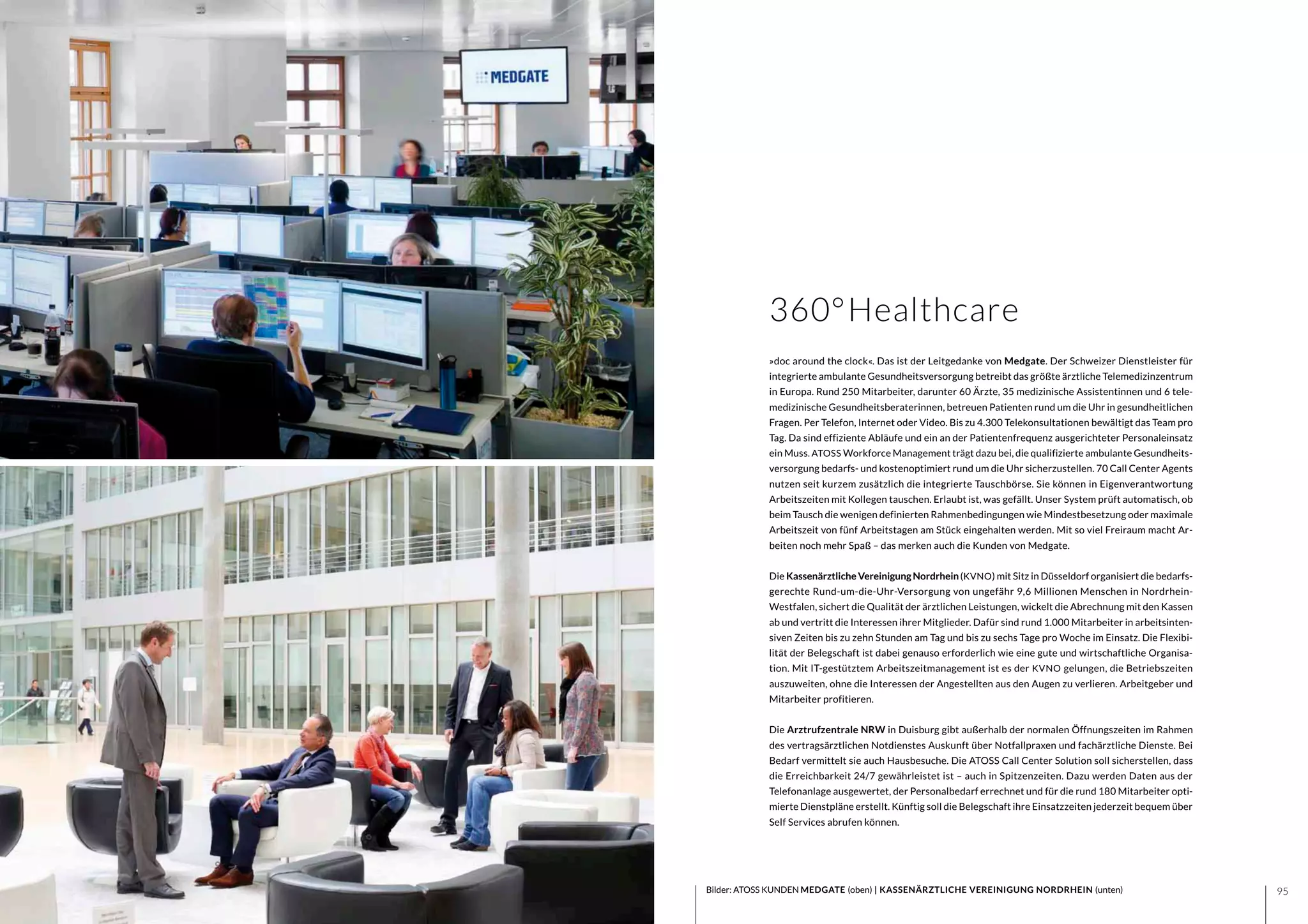 9594 Bilder: ATOSS KUNDEN MEDGATE (oben) | KASSENÄRZTLICHE VEREINIGUNG NORDRHEIN (unten)
360°Healthcare
»doc around the clock«. Das ist der Leitgedanke von Medgate. Der Schweizer Dienstleister für
integrierte ambulante Gesundheitsversorgung betreibt das größte ärztliche Telemedizinzentrum
in Europa. Rund 250 Mitarbeiter, darunter 60 Ärzte, 35 medizinische Assistentinnen und 6 tele-
medizinische Gesundheitsberaterinnen, betreuen Patienten rund um die Uhr in gesundheitlichen
Fragen. Per Telefon, Internet oder Video. Bis zu 4.300 Telekonsultationen bewältigt das Team pro
Tag. Da sind effiziente Abläufe und ein an der Patientenfrequenz ausgerichteter Personaleinsatz
ein Muss. ATOSS Workforce Management trägt dazu bei, die qualifizierte ambulante Gesundheits-
versorgung bedarfs- und kostenoptimiert rund um die Uhr sicherzustellen. 70 Call Center Agents
nutzen seit kurzem zusätzlich die integrierte Tauschbörse. Sie können in Eigenverantwortung
Arbeitszeiten mit Kollegen tauschen. Erlaubt ist, was gefällt. Unser System prüft automatisch, ob
beim Tausch die wenigen definierten Rahmenbedingungen wie Mindestbesetzung oder maximale
Arbeitszeit von fünf Arbeitstagen am Stück eingehalten werden. Mit so viel Freiraum macht Ar-
beiten noch mehr Spaß – das merken auch die Kunden von Medgate.
	
Die Kassenärztliche Vereinigung Nordrhein(KVNO) mit Sitz in Düsseldorf organisiert die bedarfs-
gerechte Rund-um-die-Uhr-Versorgung von ungefähr 9,6 Millionen Menschen in Nordrhein-
Westfalen, sichert die Qualität der ärztlichen Leistungen, wickelt die Abrechnung mit den Kassen
ab und vertritt die Interessen ihrer Mitglieder. Dafür sind rund 1.000 Mitarbeiter in arbeitsinten-
siven Zeiten bis zu zehn Stunden am Tag und bis zu sechs Tage pro Woche im Einsatz. Die Flexibi-
lität der Belegschaft ist dabei genauso erforderlich wie eine gute und wirtschaftliche Organisa-
tion. Mit IT-gestütztem Arbeitszeitmanagement ist es der KVNO gelungen, die Betriebszeiten
auszuweiten, ohne die Interessen der Angestellten aus den Augen zu verlieren. Arbeitgeber und
Mitarbeiter profitieren.
Die Arztrufzentrale NRW in Duisburg gibt außerhalb der normalen Öffnungszeiten im Rahmen
des vertragsärztlichen Notdienstes Auskunft über Notfallpraxen und fachärztliche Dienste. Bei
Bedarf vermittelt sie auch Hausbesuche. Die ATOSS Call Center Solution soll sicherstellen, dass
die Erreichbarkeit 24/7 gewährleistet ist – auch in Spitzenzeiten. Dazu werden Daten aus der
Telefonanlage ausgewertet, der Personalbedarf errechnet und für die rund 180 Mitarbeiter opti-
mierte Dienstpläne erstellt. Künftig soll die Belegschaft ihre Einsatzzeiten jederzeit bequem über
Self Services abrufen können.
 