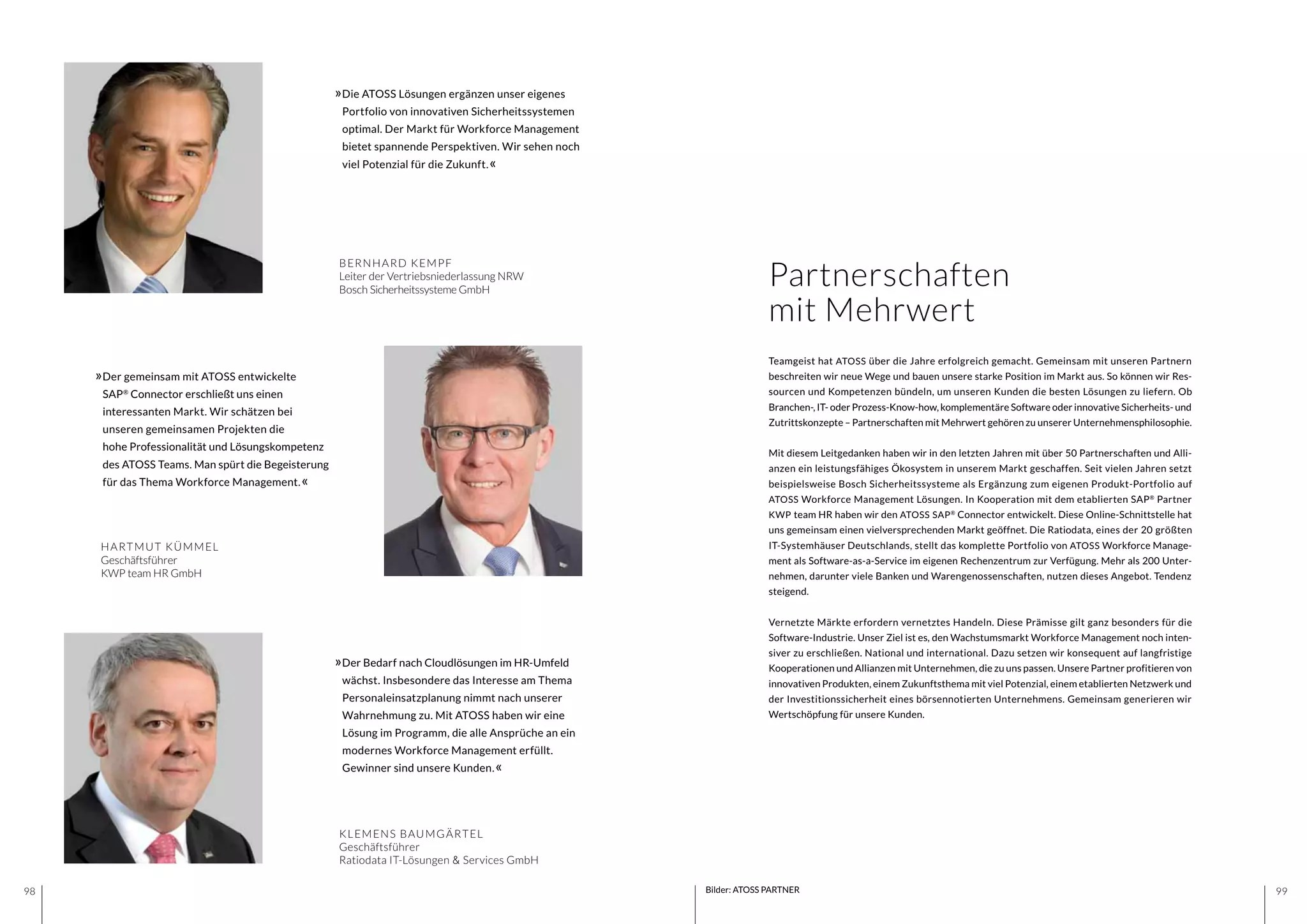 9998
»Die ATOSS Lösungen ergänzen unser eigenes
Portfolio von innovativen Sicherheitssystemen
optimal. Der Markt für Workforce Management
bietet spannende Perspektiven. Wir sehen noch
viel Potenzial für die Zukunft.«
BERNHARD KEMPF
Leiter der Vertriebsniederlassung NRW
Bosch Sicherheitssysteme GmbH
»Der Bedarf nach Cloudlösungen im HR-Umfeld
wächst. Insbesondere das Interesse am Thema
Personaleinsatzplanung nimmt nach unserer
Wahrnehmung zu. Mit ATOSS haben wir eine
Lösung im Programm, die alle Ansprüche an ein
modernes Workforce Management erfüllt.
Gewinner sind unsere Kunden.«
KLEMENS BAUMGÄRTEL
Geschäftsführer
Ratiodata IT-Lösungen & Services GmbH
Bilder: ATOSS PARTNER
Partnerschaften
mit Mehrwert
Teamgeist hat ATOSS über die Jahre erfolgreich gemacht. Gemeinsam mit unseren Partnern
beschreiten wir neue Wege und bauen unsere starke Position im Markt aus. So können wir Res-
sourcen und Kompetenzen bündeln, um unseren Kunden die besten Lösungen zu liefern. Ob
Branchen-, IT- oder Prozess-Know-how, komplementäre Software oder innovative Sicherheits- und
Zutrittskonzepte – Partnerschaften mit Mehrwert gehören zu unserer Unternehmensphilosophie.
Mit diesem Leitgedanken haben wir in den letzten Jahren mit über 50 Partnerschaften und Alli-
anzen ein leistungsfähiges Ökosystem in unserem Markt geschaffen. Seit vielen Jahren setzt
beispielsweise Bosch Sicherheitssysteme als Ergänzung zum eigenen Produkt-Portfolio auf
ATOSS Workforce Management Lösungen. In Kooperation mit dem etablierten SAP®
Partner
KWP team HR haben wir den ATOSS SAP®
Connector entwickelt. Diese Online-Schnittstelle hat
uns gemeinsam einen vielversprechenden Markt geöffnet. Die Ratiodata, eines der 20 größten
IT-Systemhäuser Deutschlands, stellt das komplette Portfolio von ATOSS Workforce Manage-
ment als Software-as-a-Service im eigenen Rechenzentrum zur Verfügung. Mehr als 200 Unter-
nehmen, darunter viele Banken und Warengenossenschaften, nutzen dieses Angebot. Tendenz
steigend.
Vernetzte Märkte erfordern vernetztes Handeln. Diese Prämisse gilt ganz besonders für die
Software-Industrie. Unser Ziel ist es, den Wachstumsmarkt Workforce Management noch inten-
siver zu erschließen. National und international. Dazu setzen wir konsequent auf langfristige
Kooperationen und Allianzen mit Unternehmen, die zu uns passen. Unsere Partner profitieren von
innovativen Produkten, einem Zukunftsthema mit viel Potenzial, einem etablierten Netzwerk und
der Investitionssicherheit eines börsennotierten Unternehmens. Gemeinsam generieren wir
Wertschöpfung für unsere Kunden.
»Der gemeinsam mit ATOSS entwickelte
SAP®
Connector erschließt uns einen
interessanten Markt. Wir schätzen bei
unseren gemeinsamen Projekten die
hohe Professionalität und Lösungskompetenz
des ATOSS Teams. Man spürt die Begeisterung
für das Thema Workforce Management.«
HARTMUT KÜMMEL
Geschäftsführer
KWP team HR GmbH
 