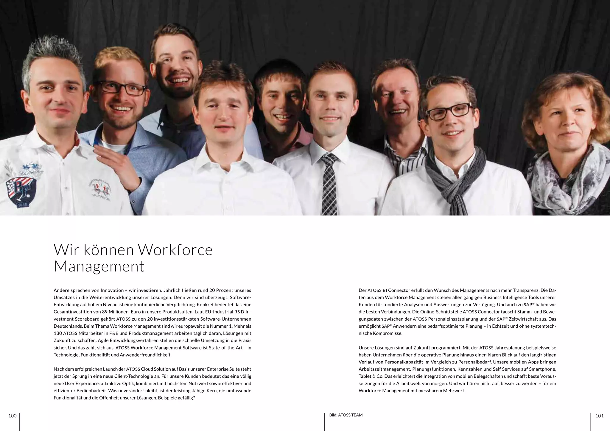101100 101100 Bild: ATOSS TEAM
Andere sprechen von Innovation – wir investieren. Jährlich fließen rund 20 Prozent unseres
Umsatzes in die Weiterentwicklung unserer Lösungen. Denn wir sind überzeugt: Software-
Entwicklung auf hohem Niveau ist eine kontinuierliche Verpflichtung. Konkret bedeutet das eine
Gesamtinvestition von 89 Millionen Euro in unsere Produktsuiten. Laut EU-Industrial R&D In-
vestment Scoreboard gehört ATOSS zu den 20 investitionsstärksten Software-Unternehmen
Deutschlands. Beim Thema Workforce Management sind wir europaweit die Nummer 1. Mehr als
130 ATOSS Mitarbeiter in F&E und Produktmanagement arbeiten täglich daran, Lösungen mit
Zukunft zu schaffen. Agile Entwicklungsverfahren stellen die schnelle Umsetzung in die Praxis
sicher. Und das zahlt sich aus. ATOSS Workforce Management Software ist State-of-the-Art – in
Technologie, Funktionalität und Anwenderfreundlichkeit.
Nach dem erfolgreichen Launch der ATOSS Cloud Solution auf Basis unserer Enterprise Suite steht
jetzt der Sprung in eine neue Client-Technologie an. Für unsere Kunden bedeutet das eine völlig
neue User Experience: attraktive Optik, kombiniert mit höchstem Nutzwert sowie effektiver und
effizienter Bedienbarkeit. Was unverändert bleibt, ist der leistungsfähige Kern, die umfassende
Funktionalität und die Offenheit unserer Lösungen. Beispiele gefällig?
Der ATOSS BI Connector erfüllt den Wunsch des Managements nach mehr Transparenz. Die Da-
ten aus dem Workforce Management stehen allen gängigen Business Intelligence Tools unserer
Kunden für fundierte Analysen und Auswertungen zur Verfügung. Und auch zu SAP®
haben wir
die besten Verbindungen. Die Online-Schnittstelle ATOSS Connector tauscht Stamm- und Bewe-
gungsdaten zwischen der ATOSS Personaleinsatzplanung und der SAP®
Zeitwirtschaft aus. Das
ermöglicht SAP®
Anwendern eine bedarfsoptimierte Planung – in Echtzeit und ohne systemtech-
nische Kompromisse.
Unsere Lösungen sind auf Zukunft programmiert. Mit der ATOSS Jahresplanung beispielsweise
haben Unternehmen über die operative Planung hinaus einen klaren Blick auf den langfristigen
Verlauf von Personalkapazität im Vergleich zu Personalbedarf. Unsere mobilen Apps bringen
Arbeitszeitmanagement, Planungsfunktionen, Kennzahlen und Self Services auf Smartphone,
Tablet & Co. Das erleichtert die Integration von mobilen Belegschaften und schafft beste Voraus-
setzungen für die Arbeitswelt von morgen. Und wir hören nicht auf, besser zu werden – für ein
Workforce Management mit messbarem Mehrwert.
Wir können Workforce
Management
 