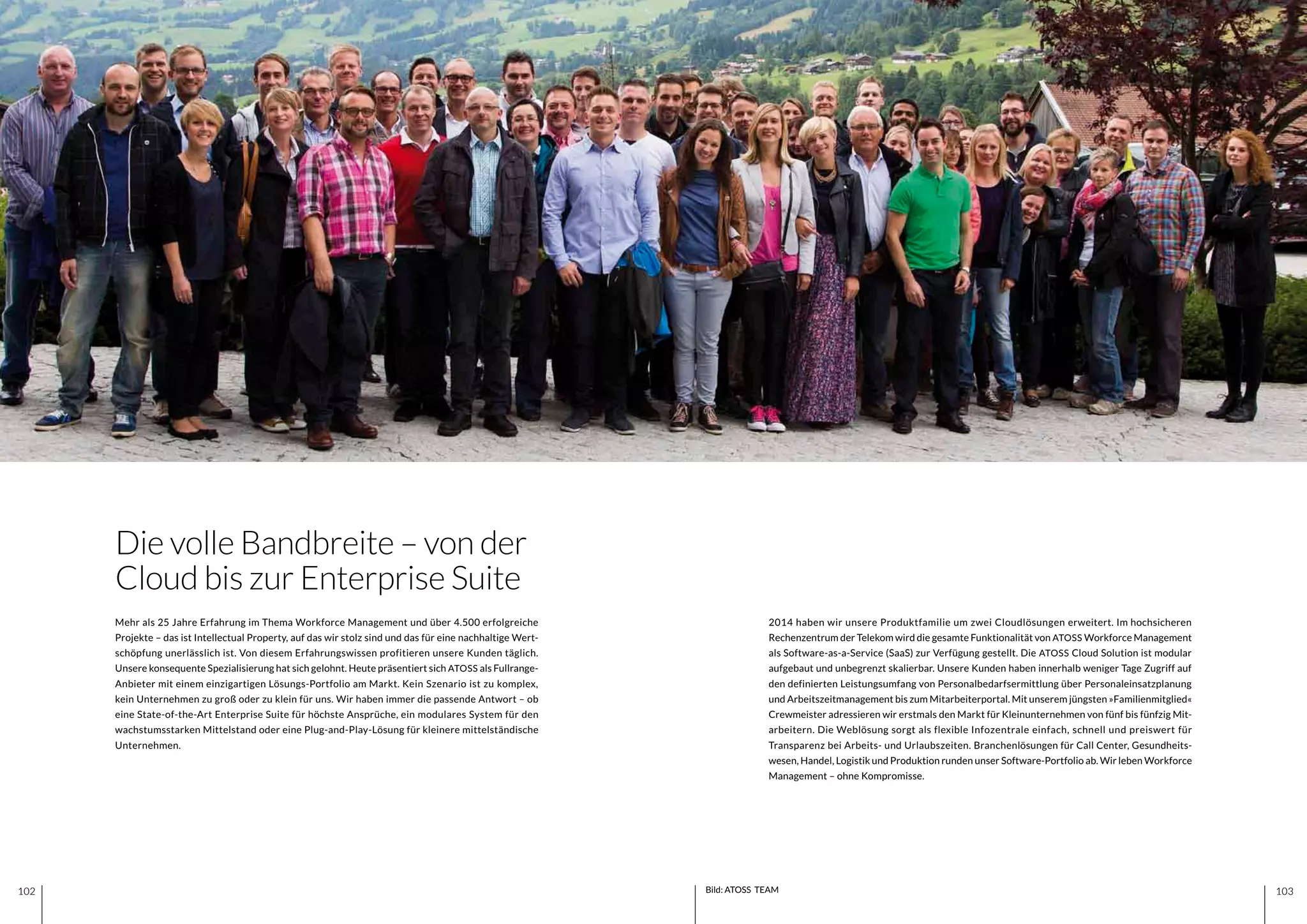 103102 103102 Bild: ATOSS TEAM
2014 haben wir unsere Produktfamilie um zwei Cloudlösungen erweitert. Im hochsicheren
Rechenzentrum der Telekom wird die gesamte Funktionalität von ATOSS Workforce Management
als Software-as-a-Service (SaaS) zur Verfügung gestellt. Die ATOSS Cloud Solution ist modular
aufgebaut und unbegrenzt skalierbar. Unsere Kunden haben innerhalb weniger Tage Zugriff auf
den definierten Leistungsumfang von Personalbedarfsermittlung über Personaleinsatzplanung
und Arbeitszeitmanagement bis zum Mitarbeiterportal. Mit unserem jüngsten »Familienmitglied«
Crewmeister adressieren wir erstmals den Markt für Kleinunternehmen von fünf bis fünfzig Mit-
arbeitern. Die Weblösung sorgt als flexible Infozentrale einfach, schnell und preiswert für
Transparenz bei Arbeits- und Urlaubszeiten. Branchenlösungen für Call Center, Gesundheits-
wesen, Handel, Logistik und Produktion runden unser Software-Portfolio ab. Wir leben Workforce
Management – ohne Kompromisse.
Mehr als 25 Jahre Erfahrung im Thema Workforce Management und über 4.500 erfolgreiche
Projekte – das ist Intellectual Property, auf das wir stolz sind und das für eine nachhaltige Wert-
schöpfung unerlässlich ist. Von diesem Erfahrungswissen profitieren unsere Kunden täglich.
Unsere konsequente Spezialisierung hat sich gelohnt. Heute präsentiert sich ATOSS als Fullrange-
Anbieter mit einem einzigartigen Lösungs-Portfolio am Markt. Kein Szenario ist zu komplex,
kein Unternehmen zu groß oder zu klein für uns. Wir haben immer die passende Antwort – ob
eine State-of-the-Art Enterprise Suite für höchste Ansprüche, ein modulares System für den
wachstumsstarken Mittelstand oder eine Plug-and-Play-Lösung für kleinere mittelständische
Unternehmen.
Die volle Bandbreite – von der
Cloud bis zur Enterprise Suite
 