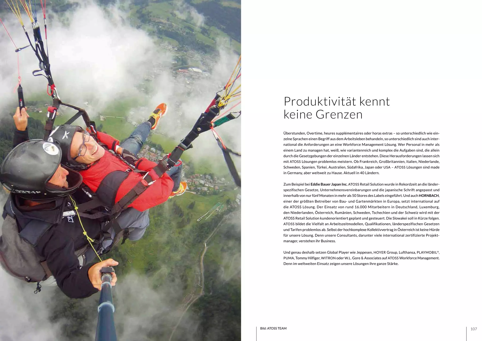 107106 Bild: ATOSS TEAM
Überstunden, Overtime, heures supplémentaires oder horas extras – so unterschiedlich wie ein-
zelne Sprachen einen Begriff aus dem Arbeitsleben behandeln, so unterschiedlich sind auch inter-
national die Anforderungen an eine Workforce Management Lösung. Wer Personal in mehr als
einem Land zu managen hat, weiß, wie variantenreich und komplex die Aufgaben sind, die allein
durch die Gesetzgebungen der einzelnen Länder entstehen. Diese Herausforderungen lassen sich
mit ATOSS Lösungen problemlos meistern. Ob Frankreich, Großbritannien, Italien, Niederlande,
Schweden, Spanien, Türkei, Australien, Südafrika, Japan oder USA – ATOSS Lösungen sind made
in Germany, aber weltweit zu Hause. Aktuell in 40 Ländern.
Zum Beispiel bei Eddie Bauer Japan Inc. ATOSS Retail Solution wurde in Rekordzeit an die länder-
spezifischen Gesetze, Unternehmensvereinbarungen und die japanische Schrift angepasst und
innerhalb von nur fünf Monaten in mehr als 50 Stores des Labels eingeführt. Und auch HORNBACH,
einer der größten Betreiber von Bau- und Gartenmärkten in Europa, setzt international auf
die ATOSS Lösung. Der Einsatz von rund 16.000 Mitarbeitern in Deutschland, Luxemburg,
den Niederlanden, Österreich, Rumänien, Schweden, Tschechien und der Schweiz wird mit der
ATOSS Retail Solution kundenorientiert geplant und gesteuert. Die Slowakei soll in Kürze folgen.
ATOSS bildet die Vielfalt an Arbeitszeitmodellen, Qualifikationen, länderspezifischen Gesetzen
und Tarifen problemlos ab. Selbst der hochkomplexe Kollektivvertrag in Österreich ist keine Hürde
für unsere Lösung. Denn unsere Consultants, darunter viele international zertifizierte Projekt-
manager, verstehen ihr Business.
Und genau deshalb setzen Global Player wie Jeppesen, HOYER Group, Lufthansa, PLAYMOBIL®
,
PUMA, Tommy Hilfiger, WITRON oder W.L. Gore & Associates auf ATOSS Workforce Management.
Denn im weltweiten Einsatz zeigen unsere Lösungen ihre ganze Stärke.
Produktivität kennt
keine Grenzen
 
