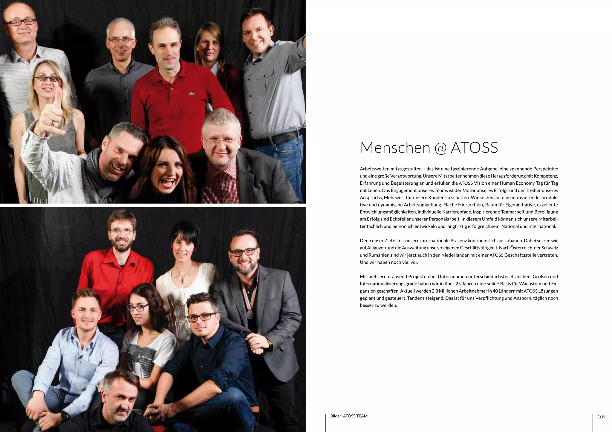 109108 Bilder: ATOSS TEAM
Arbeitswelten mitzugestalten – das ist eine faszinierende Aufgabe, eine spannende Perspektive
undeinegroßeVerantwortung.UnsereMitarbeiternehmendieseHerausforderungmitKompetenz,
Erfahrung und Begeisterung an und erfüllen die ATOSS Vision einer Human Economy Tag für Tag
mit Leben. Das Engagement unseres Teams ist der Motor unseres Erfolgs und der Treiber unseres
Anspruchs, Mehrwert für unsere Kunden zu schaffen. Wir setzen auf eine motivierende, produk-
tive und dynamische Arbeitsumgebung. Flache Hierarchien, Raum für Eigeninitiative, exzellente
Entwicklungsmöglichkeiten, individuelle Karrierepfade, inspirierende Teamarbeit und Beteiligung
am Erfolg sind Eckpfeiler unserer Personalarbeit. In diesem Umfeld können sich unsere Mitarbei-
ter fachlich und persönlich entwickeln und langfristig erfolgreich sein. National und international.
Denn unser Ziel ist es, unsere internationale Präsenz kontinuierlich auszubauen. Dabei setzen wir
auf Allianzen und die Ausweitung unserer eigenen Geschäftstätigkeit. Nach Österreich, der Schweiz
und Rumänien sind wir jetzt auch in den Niederlanden mit einer ATOSS Geschäftsstelle vertreten.
Und wir haben noch viel vor.
Mit mehreren tausend Projekten bei Unternehmen unterschiedlichster Branchen, Größen und
Internationalisierungsgrade haben wir in über 25 Jahren eine solide Basis für Wachstum und Ex-
pansion geschaffen. Aktuell werden 2,8 Millionen Arbeitnehmer in 40 Ländern mit ATOSS Lösungen
geplant und gesteuert. Tendenz steigend. Das ist für uns Verpflichtung und Ansporn, täglich noch
besser zu werden.
Menschen @ ATOSS
 