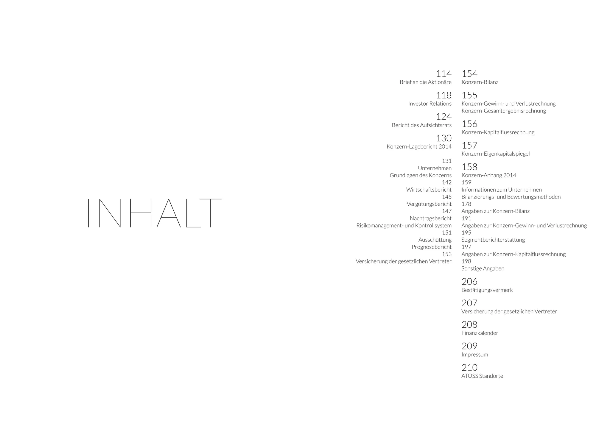 114
Brief an die Aktionäre
118
Investor Relations
124
Bericht des Aufsichtsrats
130
Konzern-Lagebericht 2014
131
Unternehmen
Grundlagen des Konzerns
142
Wirtschaftsbericht
145
Vergütungsbericht
147
Nachtragsbericht
Risikomanagement- und Kontrollsystem
151
Ausschüttung
Prognosebericht
153
Versicherung der gesetzlichen Vertreter
154
Konzern-Bilanz
155
Konzern-Gewinn- und Verlustrechnung
Konzern-Gesamtergebnisrechnung
156
Konzern-Kapitalflussrechnung
157
Konzern-Eigenkapitalspiegel
158
Konzern-Anhang 2014
159
Informationen zum Unternehmen
Bilanzierungs- und Bewertungsmethoden
178
Angaben zur Konzern-Bilanz
191
Angaben zur Konzern-Gewinn- und Verlustrechnung
195
Segmentberichterstattung
197
Angaben zur Konzern-Kapitalflussrechnung
198
Sonstige Angaben
206
Bestätigungsvermerk
207
Versicherung der gesetzlichen Vertreter
208
Finanzkalender
209
Impressum
210
ATOSS Standorte
INHALT
 