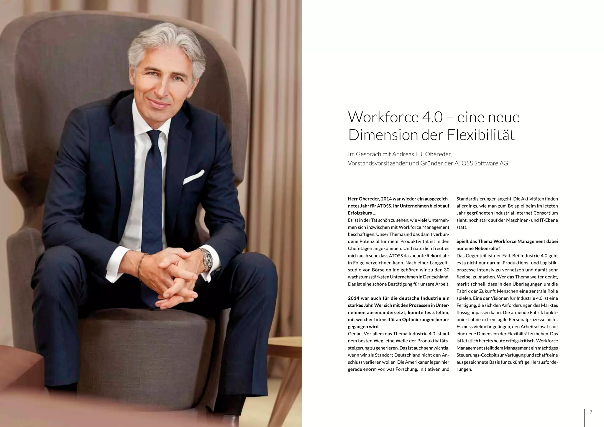 76
Herr Obereder, 2014 war wieder ein ausgezeich-
netes Jahr für ATOSS. Ihr Unternehmen bleibt auf
Erfolgskurs …
Es ist in der Tat schön zu sehen, wie viele Unterneh-
men sich inzwischen mit Workforce Management
beschäftigen. Unser Thema und das damit verbun-
dene Potenzial für mehr Produktivität ist in den
Chefetagen angekommen. Und natürlich freut es
mich auch sehr, dass ATOSS das neunte Rekordjahr
in Folge verzeichnen kann. Nach einer Langzeit-
studie von Börse online gehören wir zu den 30
wachstumsstärksten Unternehmen in Deutschland.
Das ist eine schöne Bestätigung für unsere Arbeit.
2014 war auch für die deutsche Industrie ein
starkes Jahr. Wer sich mit den Prozessen in Unter-
nehmen auseinandersetzt, konnte feststellen,
mit welcher Intensität an Optimierungen heran-
gegangen wird.
Genau. Vor allem das Thema Industrie 4.0 ist auf
dem besten Weg, eine Welle der Produktivitäts-
steigerung zu generieren. Das ist auch sehr wichtig,
wenn wir als Standort Deutschland nicht den An-
schluss verlieren wollen. Die Amerikaner legen hier
gerade enorm vor, was Forschung, Initiativen und
Standardisierungen angeht. Die Aktivitäten finden
allerdings, wie man zum Beispiel beim im letzten
Jahr gegründeten Industrial Internet Consortium
sieht, noch stark auf der Maschinen- und IT-Ebene
statt.
Spielt das Thema Workforce Management dabei
nur eine Nebenrolle?
Das Gegenteil ist der Fall. Bei Industrie 4.0 geht
es ja nicht nur darum, Produktions- und Logistik-
prozesse intensiv zu vernetzen und damit sehr
flexibel zu machen. Wer das Thema weiter denkt,
merkt schnell, dass in den Überlegungen um die
Fabrik der Zukunft Menschen eine zentrale Rolle
spielen. Eine der Visionen für Industrie 4.0 ist eine
Fertigung, die sich den Anforderungen des Marktes
flüssig anpassen kann. Die atmende Fabrik funkti-
oniert ohne extrem agile Personalprozesse nicht.
Es muss vielmehr gelingen, den Arbeitseinsatz auf
eine neue Dimension der Flexibilität zu heben. Das
ist letztlich bereits heute erfolgskritisch. Workforce
ManagementstelltdemManagementeinmächtiges
Steuerungs-Cockpit zur Verfügung und schafft eine
ausgezeichnete Basis für zukünftige Herausforde-
rungen.
Workforce 4.0 – eine neue
Dimension der Flexibilität
Im Gespräch mit Andreas F.J. Obereder,
Vorstandsvorsitzender und Gründer der ATOSS Software AG
 
