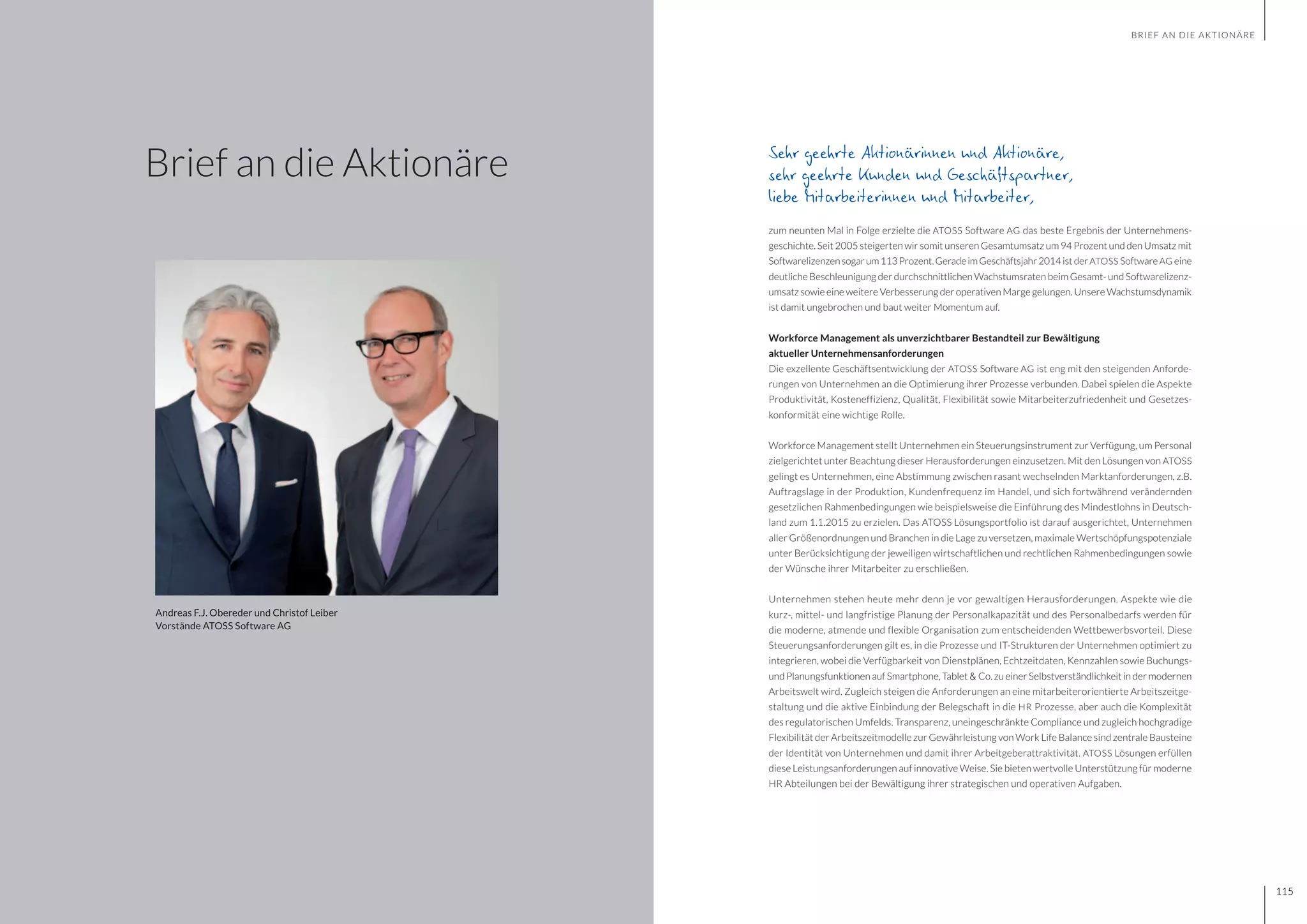 GESCHÄFTSBERICHT 2014
114 115
Sehr geehrte Aktionärinnen und Aktionäre,
sehr geehrte Kunden und Geschäftspartner,
liebe Mitarbeiterinnen und Mitarbeiter,
zum neunten Mal in Folge erzielte die ATOSS Software AG das beste Ergebnis der Unternehmens-
geschichte. Seit 2005 steigerten wir somit unseren Gesamtumsatz um 94 Prozent und den Umsatz mit
Softwarelizenzensogarum113Prozent.GeradeimGeschäftsjahr2014istderATOSS SoftwareAG eine
deutliche Beschleunigung der durchschnittlichen Wachstumsraten beim Gesamt- und Softwarelizenz-
umsatz sowie eine weitere Verbesserung der operativen Marge gelungen. Unsere Wachstumsdynamik
ist damit ungebrochen und baut weiter Momentum auf.
Workforce Management als unverzichtbarer Bestandteil zur Bewältigung
aktueller Unternehmensanforderungen
Die exzellente Geschäftsentwicklung der ATOSS Software AG ist eng mit den steigenden Anforde-
rungen von Unternehmen an die Optimierung ihrer Prozesse verbunden. Dabei spielen die Aspekte
Produktivität, Kosteneffizienz, Qualität, Flexibilität sowie Mitarbeiterzufriedenheit und Gesetzes-
konformität eine wichtige Rolle.
Workforce Management stellt Unternehmen ein Steuerungsinstrument zur Verfügung, um Personal
zielgerichtet unter Beachtung dieser Herausforderungen einzusetzen. Mit den Lösungen von ATOSS
gelingt es Unternehmen, eine Abstimmung zwischen rasant wechselnden Marktanforderungen, z.B.
Auftragslage in der Produktion, Kundenfrequenz im Handel, und sich fortwährend verändernden
gesetzlichen Rahmenbedingungen wie beispielsweise die Einführung des Mindestlohns in Deutsch-
land zum 1.1.2015 zu erzielen. Das ATOSS Lösungsportfolio ist darauf ausgerichtet, Unternehmen
aller Größenordnungen und Branchen in die Lage zu versetzen, maximale Wertschöpfungspotenziale
unter Berücksichtigung der jeweiligen wirtschaftlichen und rechtlichen Rahmenbedingungen sowie
der Wünsche ihrer Mitarbeiter zu erschließen.
Unternehmen stehen heute mehr denn je vor gewaltigen Herausforderungen. Aspekte wie die
kurz-, mittel- und langfristige Planung der Personalkapazität und des Personalbedarfs werden für
die moderne, atmende und flexible Organisation zum entscheidenden Wettbewerbsvorteil. Diese
Steuerungsanforderungen gilt es, in die Prozesse und IT-Strukturen der Unternehmen optimiert zu
integrieren, wobei die Verfügbarkeit von Dienstplänen, Echtzeitdaten, Kennzahlen sowie Buchungs-
und Planungsfunktionen auf Smartphone, Tablet & Co. zu einer Selbstverständlichkeit in der modernen
Arbeitswelt wird. Zugleich steigen die Anforderungen an eine mitarbeiterorientierte Arbeitszeitge-
staltung und die aktive Einbindung der Belegschaft in die HR Prozesse, aber auch die Komplexität
des regulatorischen Umfelds. Transparenz, uneingeschränkte Compliance und zugleich hochgradige
Flexibilität der Arbeitszeitmodelle zur Gewährleistung von Work Life Balance sind zentrale Bausteine
der Identität von Unternehmen und damit ihrer Arbeitgeberattraktivität. ATOSS Lösungen erfüllen
diese Leistungsanforderungen auf innovative Weise. Sie bieten wertvolle Unterstützung für moderne
HR Abteilungen bei der Bewältigung ihrer strategischen und operativen Aufgaben.
BRIEF AN DIE AKTIONÄRE
Brief an die Aktionäre
Andreas F.J. Obereder und Christof Leiber
Vorstände ATOSS Software AG
115
 