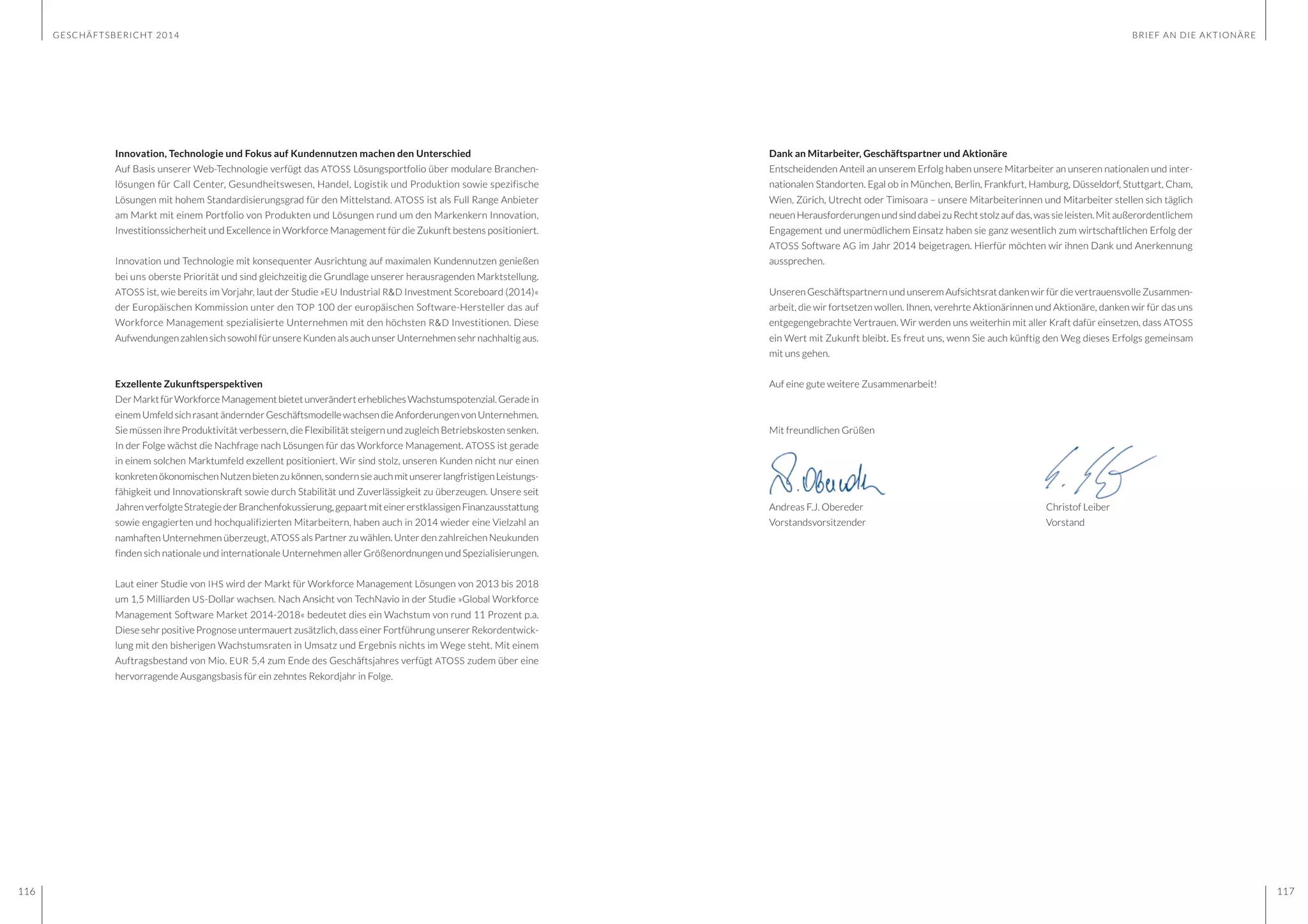 GESCHÄFTSBERICHT 2014
116 117
Innovation, Technologie und Fokus auf Kundennutzen machen den Unterschied
Auf Basis unserer Web-Technologie verfügt das ATOSS Lösungsportfolio über modulare Branchen-
lösungen für Call Center, Gesundheitswesen, Handel, Logistik und Produktion sowie spezifische
Lösungen mit hohem Standardisierungsgrad für den Mittelstand. ATOSS ist als Full Range Anbieter
am Markt mit einem Portfolio von Produkten und Lösungen rund um den Markenkern Innovation,
Investitionssicherheit und Excellence in Workforce Management für die Zukunft bestens positioniert.
Innovation und Technologie mit konsequenter Ausrichtung auf maximalen Kundennutzen genießen
bei uns oberste Priorität und sind gleichzeitig die Grundlage unserer herausragenden Marktstellung.
ATOSS ist, wie bereits im Vorjahr, laut der Studie »EU Industrial R&D Investment Scoreboard (2014)«
der Europäischen Kommission unter den TOP 100 der europäischen Software-Hersteller das auf
Workforce Management spezialisierte Unternehmen mit den höchsten R&D Investitionen. Diese
Aufwendungen zahlen sich sowohl für unsere Kunden als auch unser Unternehmen sehr nachhaltig aus.
Exzellente Zukunftsperspektiven
DerMarktfürWorkforceManagementbietetunveränderterheblichesWachstumspotenzial.Geradein
einemUmfeldsichrasantändernderGeschäftsmodellewachsendieAnforderungenvonUnternehmen.
Sie müssen ihre Produktivität verbessern, die Flexibilität steigern und zugleich Betriebskosten senken.
In der Folge wächst die Nachfrage nach Lösungen für das Workforce Management. ATOSS ist gerade
in einem solchen Marktumfeld exzellent positioniert. Wir sind stolz, unseren Kunden nicht nur einen
konkretenökonomischenNutzenbietenzukönnen,sondernsieauchmitunsererlangfristigenLeistungs-
fähigkeit und Innovationskraft sowie durch Stabilität und Zuverlässigkeit zu überzeugen. Unsere seit
JahrenverfolgteStrategiederBranchenfokussierung,gepaartmiteinererstklassigenFinanzausstattung
sowie engagierten und hochqualifizierten Mitarbeitern, haben auch in 2014 wieder eine Vielzahl an
namhaften Unternehmen überzeugt, ATOSS als Partner zu wählen. Unter den zahlreichen Neukunden
finden sich nationale und internationale Unternehmen aller Größenordnungen und Spezialisierungen.
Laut einer Studie von IHS wird der Markt für Workforce Management Lösungen von 2013 bis 2018
um 1,5 Milliarden US-Dollar wachsen. Nach Ansicht von TechNavio in der Studie »Global Workforce
Management Software Market 2014-2018« bedeutet dies ein Wachstum von rund 11 Prozent p.a.
Diese sehr positive Prognose untermauert zusätzlich, dass einer Fortführung unserer Rekordentwick-
lung mit den bisherigen Wachstumsraten in Umsatz und Ergebnis nichts im Wege steht. Mit einem
Auftragsbestand von Mio. EUR 5,4 zum Ende des Geschäftsjahres verfügt ATOSS zudem über eine
hervorragende Ausgangsbasis für ein zehntes Rekordjahr in Folge.
Dank an Mitarbeiter, Geschäftspartner und Aktionäre
Entscheidenden Anteil an unserem Erfolg haben unsere Mitarbeiter an unseren nationalen und inter-
nationalen Standorten. Egal ob in München, Berlin, Frankfurt, Hamburg, Düsseldorf, Stuttgart, Cham,
Wien, Zürich, Utrecht oder Timisoara – unsere Mitarbeiterinnen und Mitarbeiter stellen sich täglich
neuenHerausforderungenund sinddabei zuRecht stolz aufdas, wassie leisten. Mit außerordentlichem
Engagement und unermüdlichem Einsatz haben sie ganz wesentlich zum wirtschaftlichen Erfolg der
ATOSS Software AG im Jahr 2014 beigetragen. Hierfür möchten wir ihnen Dank und Anerkennung
aussprechen.
Unseren Geschäftspartnern und unserem Aufsichtsrat danken wir für die vertrauensvolle Zusammen-
arbeit, die wir fortsetzen wollen. Ihnen, verehrte Aktionärinnen und Aktionäre, danken wir für das uns
entgegengebrachte Vertrauen. Wir werden uns weiterhin mit aller Kraft dafür einsetzen, dass ATOSS
ein Wert mit Zukunft bleibt. Es freut uns, wenn Sie auch künftig den Weg dieses Erfolgs gemeinsam
mit uns gehen.
Auf eine gute weitere Zusammenarbeit!
Mit freundlichen Grüßen
Andreas F.J. Obereder					Christof Leiber
Vorstandsvorsitzender					Vorstand
BRIEF AN DIE AKTIONÄRE
 