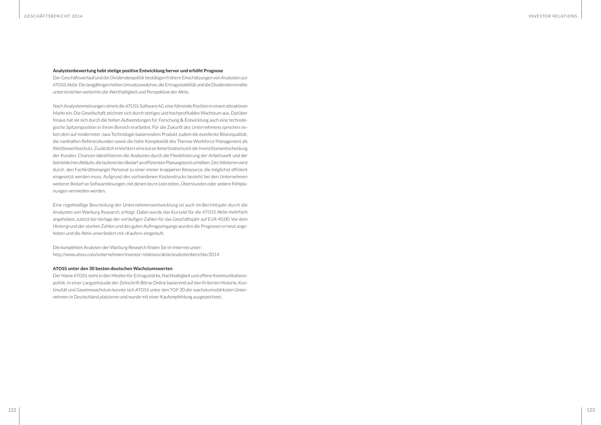 GESCHÄFTSBERICHT 2014
122 123
Analystenbewertung hebt stetige positive Entwicklung hervor und erhöht Prognose
Der Geschäftsverlauf und die Dividendenpolitik bestätigen frühere Einschätzungen von Analysten zur
ATOSS Aktie.DielangjährigenhohenUmsatzzuwächse,dieErtragsstabilitätunddieDividendenrendite
unterstreichen weiterhin die Werthaltigkeit und Perspektive der Aktie.
Nach Analystenmeinungen nimmt die ATOSS Software AG eine führende Position in einem attraktiven
Markt ein. Die Gesellschaft zeichnet sich durch stetiges und hochprofitables Wachstum aus. Darüber
hinaus hat sie sich durch die hohen Aufwendungen für Forschung & Entwicklung auch eine technolo-
gische Spitzenposition in ihrem Bereich erarbeitet. Für die Zukunft des Unternehmens sprechen ne-
ben dem auf modernster Java Technologie basierendem Produkt zudem die exzellente Bilanzqualität,
die namhaften Referenzkunden sowie die hohe Komplexität des Themas Workforce Management als
Wettbewerbsschutz. Zusätzlich erleichtert eine kurze Amortisationszeit die Investitionsentscheidung
der Kunden. Chancen identifizieren die Analysten durch die Flexibilisierung der Arbeitswelt und der
betrieblichen Abläufe, die laufend den Bedarf an effizienten Planungstools erhöhen. Des Weiteren wird
durch den Fachkräftemangel Personal zu einer immer knapperen Ressource, die möglichst effizient
eingesetzt werden muss. Aufgrund des vorhandenen Kostendrucks besteht bei den Unternehmen
weiterer Bedarf an Softwarelösungen, mit denen teure Leerzeiten, Überstunden oder andere Fehlpla-
nungen vermieden werden.
Eine regelmäßige Beurteilung der Unternehmensentwicklung ist auch im Berichtsjahr durch die
Analysten von Warburg Research, erfolgt. Dabei wurde das Kursziel für die ATOSS Aktie mehrfach
angehoben, zuletzt bei Vorlage der vorläufigen Zahlen für das Geschäftsjahr auf EUR 40,00. Vor dem
Hintergrund der starken Zahlen und des guten Auftragseingangs wurden die Prognosen erneut ange-
hoben und die Aktie unverändert mit »Kaufen« eingestuft.
Die kompletten Analysen der Warburg Research finden Sie im Internet unter:
http://www.atoss.com/unternehmen/investor-relations/aktie/analystenberichte/2014
ATOSS unter den 30 besten deutschen Wachstumswerten
Der Name ATOSS steht in den Medien für Ertragsstärke, Nachhaltigkeit und offene Kommunikations-
politik. In einer Langzeitstudie der Zeitschrift Börse Online basierend auf den Kriterien Historie, Kon-
tinuität und Gewinnwachstum konnte sich ATOSS unter den TOP 30 der wachstumsstärksten Unter-
nehmen in Deutschland platzieren und wurde mit einer Kaufempfehlung ausgezeichnet.
INVESTOR RELATIONS
 
