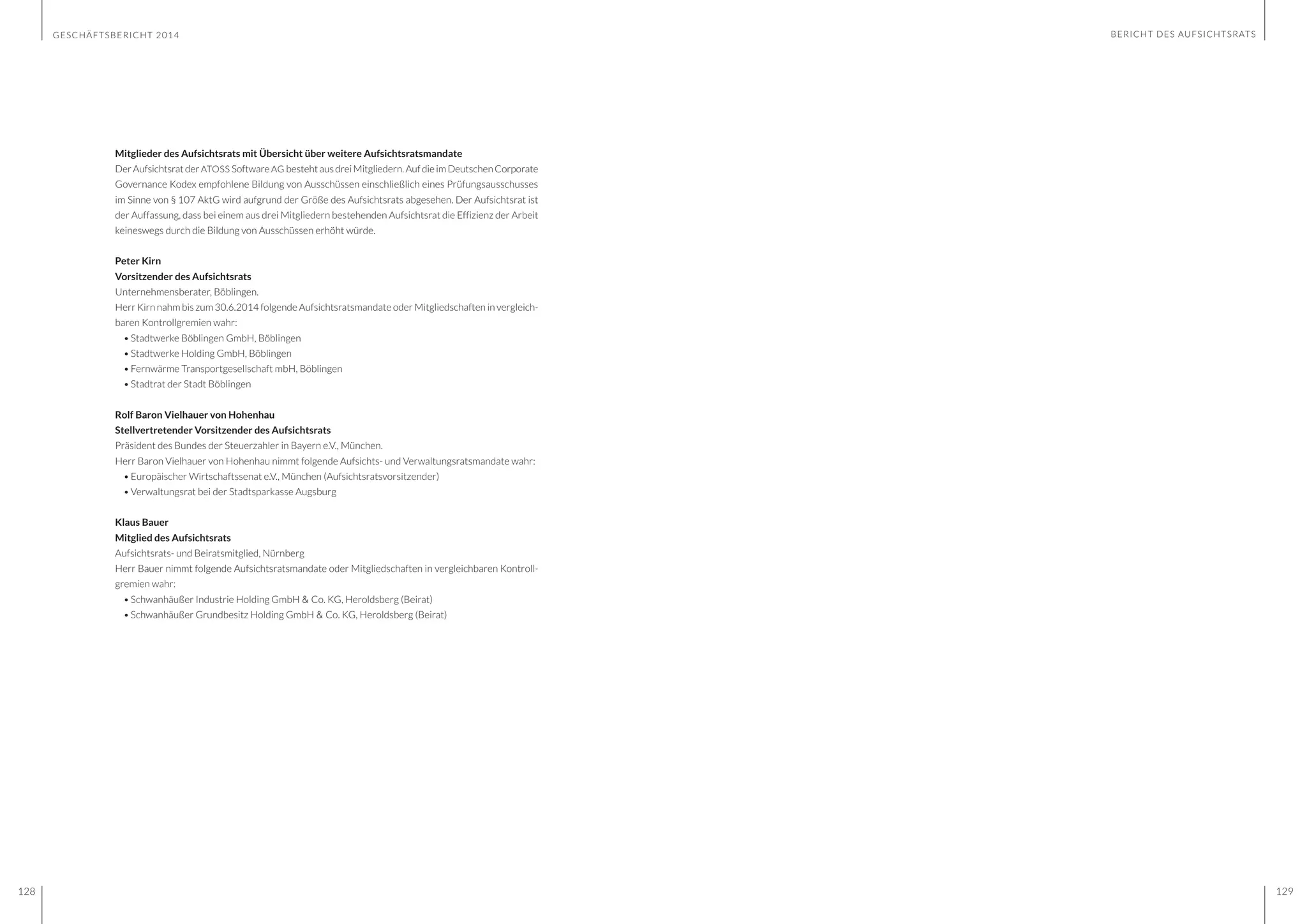GESCHÄFTSBERICHT 2014
128 129
Mitglieder des Aufsichtsrats mit Übersicht über weitere Aufsichtsratsmandate
DerAufsichtsratderATOSS SoftwareAG bestehtausdreiMitgliedern.AufdieimDeutschenCorporate
Governance Kodex empfohlene Bildung von Ausschüssen einschließlich eines Prüfungsausschusses
im Sinne von § 107 AktG wird aufgrund der Größe des Aufsichtsrats abgesehen. Der Aufsichtsrat ist
der Auffassung, dass bei einem aus drei Mitgliedern bestehenden Aufsichtsrat die Effizienz der Arbeit
keineswegs durch die Bildung von Ausschüssen erhöht würde.
Peter Kirn
Vorsitzender des Aufsichtsrats
Unternehmensberater, Böblingen.
Herr Kirn nahm bis zum 30.6.2014 folgende Aufsichtsratsmandate oder Mitgliedschaften in vergleich-
baren Kontrollgremien wahr:
•	Stadtwerke Böblingen GmbH, Böblingen
•	Stadtwerke Holding GmbH, Böblingen
•	Fernwärme Transportgesellschaft mbH, Böblingen
•	Stadtrat der Stadt Böblingen
Rolf Baron Vielhauer von Hohenhau
Stellvertretender Vorsitzender des Aufsichtsrats
Präsident des Bundes der Steuerzahler in Bayern e.V., München.
Herr Baron Vielhauer von Hohenhau nimmt folgende Aufsichts- und Verwaltungsratsmandate wahr:
•	Europäischer Wirtschaftssenat e.V., München (Aufsichtsratsvorsitzender)
•	Verwaltungsrat bei der Stadtsparkasse Augsburg
Klaus Bauer
Mitglied des Aufsichtsrats
Aufsichtsrats- und Beiratsmitglied, Nürnberg
Herr Bauer nimmt folgende Aufsichtsratsmandate oder Mitgliedschaften in vergleichbaren Kontroll-
gremien wahr:
•	Schwanhäußer Industrie Holding GmbH & Co. KG, Heroldsberg (Beirat)
•	Schwanhäußer Grundbesitz Holding GmbH & Co. KG, Heroldsberg (Beirat)
BERICHT DES AUFSICHTSRATS
 