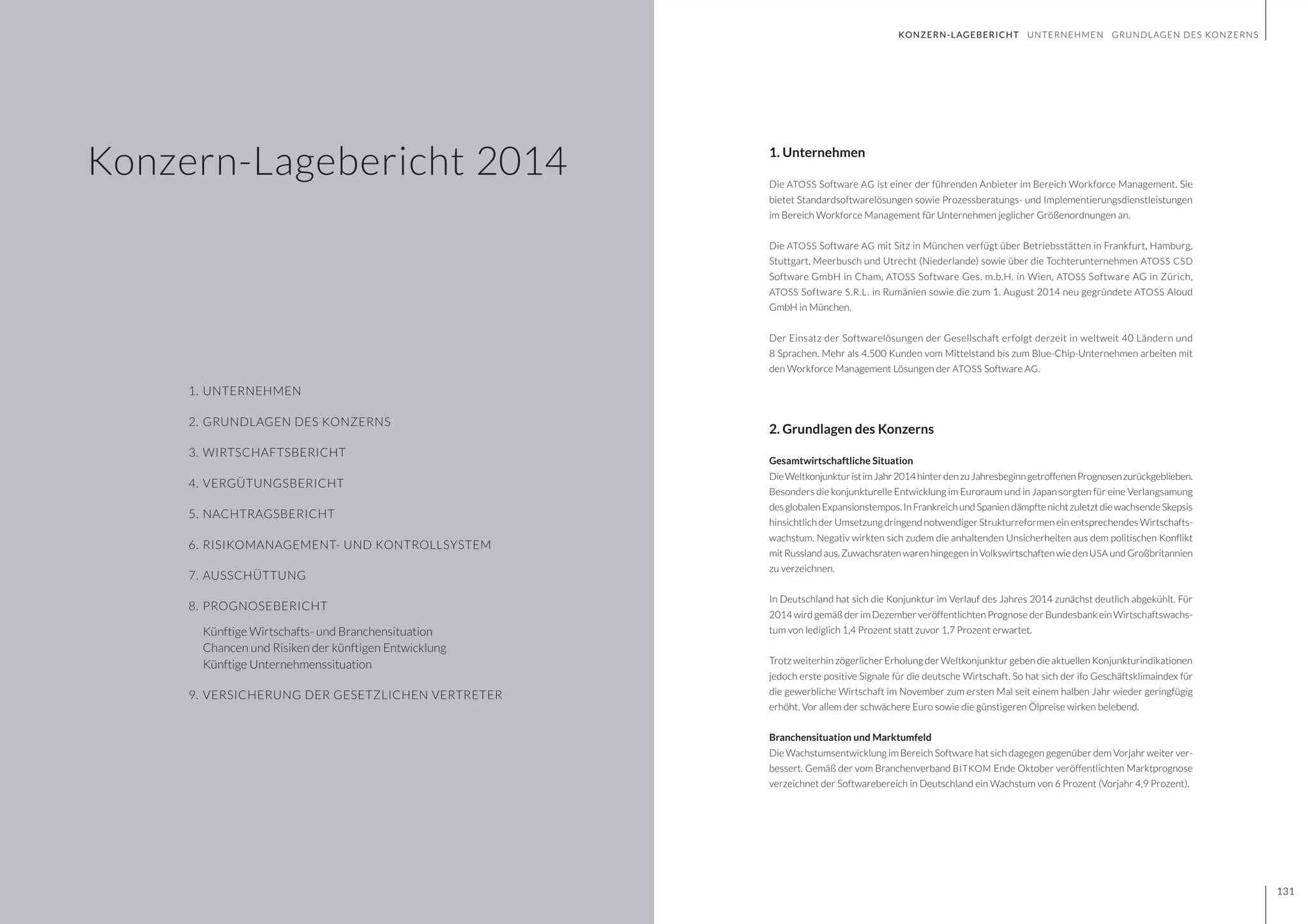 GESCHÄFTSBERICHT 2014
130 131
Konzern-Lagebericht 2014
1.	UNTERNEHMEN
2.	GRUNDLAGEN DES KONZERNS
3. 	WIRTSCHAFTSBERICHT
4. 	VERGÜTUNGSBERICHT
5.	NACHTRAGSBERICHT
6.	RISIKOMANAGEMENT- UND KONTROLLSYSTEM
7.	AUSSCHÜTTUNG
8.	PROGNOSEBERICHT
	 Künftige Wirtschafts- und Branchensituation
	 Chancen und Risiken der künftigen Entwicklung
	 Künftige Unternehmenssituation
9.	VERSICHERUNG DER GESETZLICHEN VERTRETER
1. Unternehmen
Die ATOSS Software AG ist einer der führenden Anbieter im Bereich Workforce Management. Sie
bietet Standardsoftwarelösungen sowie Prozessberatungs- und Implementierungsdienstleistungen
im Bereich Workforce Management für Unternehmen jeglicher Größenordnungen an.
Die ATOSS Software AG mit Sitz in München verfügt über Betriebsstätten in Frankfurt, Hamburg,
Stuttgart, Meerbusch und Utrecht (Niederlande) sowie über die Tochterunternehmen ATOSS CSD
Software GmbH in Cham, ATOSS Software Ges. m.b.H. in Wien, ATOSS Software AG in Zürich,
ATOSS Software S.R.L. in Rumänien sowie die zum 1. August 2014 neu gegründete ATOSS Aloud
GmbH in München.
Der Einsatz der Softwarelösungen der Gesellschaft erfolgt derzeit in weltweit 40 Ländern und
8 Sprachen. Mehr als 4.500 Kunden vom Mittelstand bis zum Blue-Chip-Unternehmen arbeiten mit
den Workforce Management Lösungen der ATOSS Software AG.
2. Grundlagen des Konzerns
Gesamtwirtschaftliche Situation
DieWeltkonjunkturistimJahr2014hinterdenzuJahresbeginngetroffenenPrognosenzurückgeblieben.
Besonders die konjunkturelle Entwicklung im Euroraum und in Japan sorgten für eine Verlangsamung
desglobalenExpansionstempos.InFrankreichundSpaniendämpftenichtzuletztdiewachsendeSkepsis
hinsichtlich der Umsetzung dringend notwendiger Strukturreformen ein entsprechendes Wirtschafts-
wachstum. Negativ wirkten sich zudem die anhaltenden Unsicherheiten aus dem politischen Konflikt
mitRusslandaus.ZuwachsratenwarenhingegeninVolkswirtschaftenwieden USA undGroßbritannien
zu verzeichnen.
In Deutschland hat sich die Konjunktur im Verlauf des Jahres 2014 zunächst deutlich abgekühlt. Für
2014 wird gemäß der im Dezember veröffentlichten Prognose der Bundesbank ein Wirtschaftswachs-
tum von lediglich 1,4 Prozent statt zuvor 1,7 Prozent erwartet.
Trotz weiterhin zögerlicher Erholung der Weltkonjunktur geben die aktuellen Konjunkturindikationen
jedoch erste positive Signale für die deutsche Wirtschaft. So hat sich der ifo Geschäftsklimaindex für
die gewerbliche Wirtschaft im November zum ersten Mal seit einem halben Jahr wieder geringfügig
erhöht. Vor allem der schwächere Euro sowie die günstigeren Ölpreise wirken belebend.
Branchensituation und Marktumfeld
Die Wachstumsentwicklung im Bereich Software hat sich dagegen gegenüber dem Vorjahr weiter ver-
bessert. Gemäß der vom Branchenverband BITKOM Ende Oktober veröffentlichten Marktprognose
verzeichnet der Softwarebereich in Deutschland ein Wachstum von 6 Prozent (Vorjahr 4,9 Prozent).
131
KONZERN-LAGEBERICHT UNTERNEHMEN GRUNDLAGEN DES KONZERNS
 