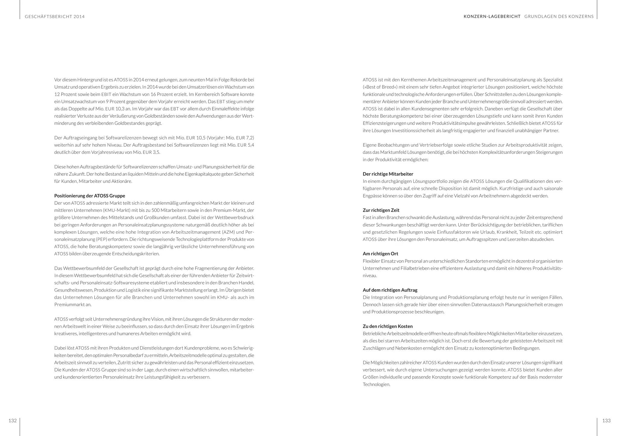 GESCHÄFTSBERICHT 2014
132 133
KONZERN-LAGEBERICHT GRUNDLAGEN DES KONZERNS
Vor diesem Hintergrund ist es ATOSS in 2014 erneut gelungen, zum neunten Mal in Folge Rekorde bei
Umsatz und operativen Ergebnis zu erzielen. In 2014 wurde bei den Umsatzerlösen ein Wachstum von
12 Prozent sowie beim EBIT ein Wachstum von 16 Prozent erzielt. Im Kernbereich Software konnte
ein Umsatzwachstum von 9 Prozent gegenüber dem Vorjahr erreicht werden. Das EBT stieg um mehr
als das Doppelte auf Mio. EUR 10,3 an. Im Vorjahr war das EBT vor allem durch Einmaleffekte infolge
realisierter Verluste aus der Veräußerung von Goldbeständen sowie den Aufwendungen aus der Wert-
minderung des verbleibenden Goldbestandes geprägt.
Der Auftragseingang bei Softwarelizenzen bewegt sich mit Mio. EUR 10,5 (Vorjahr: Mio. EUR 7,2)
weiterhin auf sehr hohem Niveau. Der Auftragsbestand bei Softwarelizenzen liegt mit Mio. EUR 5,4
deutlich über dem Vorjahresniveau von Mio. EUR 3,5.
Diese hohen Auftragsbestände für Softwarelizenzen schaffen Umsatz- und Planungssicherheit für die
nähereZukunft.DerhoheBestandanliquidenMittelnunddiehoheEigenkapitalquotegebenSicherheit
für Kunden, Mitarbeiter und Aktionäre.
Positionierung der ATOSS Gruppe
Der von ATOSS adressierte Markt teilt sich in den zahlenmäßig umfangreichen Markt der kleinen und
mittleren Unternehmen (KMU-Markt) mit bis zu 500 Mitarbeitern sowie in den Premium-Markt, der
größere Unternehmen des Mittelstands und Großkunden umfasst. Dabei ist der Wettbewerbsdruck
bei geringen Anforderungen an Personaleinsatzplanungssysteme naturgemäß deutlich höher als bei
komplexen Lösungen, welche eine hohe Integration von Arbeitszeitmanagement (AZM) und Per-
sonaleinsatzplanung (PEP) erfordern. Die richtungsweisende Technologieplattform der Produkte von
ATOSS, die hohe Beratungskompetenz sowie die langjährig verlässliche Unternehmensführung von
ATOSS bilden überzeugende Entscheidungskriterien.
Das Wettbewerbsumfeld der Gesellschaft ist geprägt durch eine hohe Fragmentierung der Anbieter.
In diesem Wettbewerbsumfeld hat sich die Gesellschaft als einer der führenden Anbieter für Zeitwirt-
schafts- und Personaleinsatz-Softwaresysteme etabliert und insbesondere in den Branchen Handel,
Gesundheitswesen, Produktion und Logistik eine signifikante Marktstellung erlangt. Im Übrigen bietet
das Unternehmen Lösungen für alle Branchen und Unternehmen sowohl im KMU- als auch im
Premiummarkt an.
ATOSS verfolgt seit Unternehmensgründung ihre Vision, mit ihren Lösungen die Strukturen der moder-
nen Arbeitswelt in einer Weise zu beeinflussen, so dass durch den Einsatz ihrer Lösungen im Ergebnis
kreativeres, intelligenteres und humaneres Arbeiten ermöglicht wird.
Dabei löst ATOSS mit ihren Produkten und Dienstleistungen dort Kundenprobleme, wo es Schwierig-
keitenbereitet,denoptimalenPersonalbedarfzuermitteln,Arbeitszeitmodelleoptimalzugestalten,die
Arbeitszeit sinnvoll zu verteilen, Zutritt sicher zu gewährleisten und das Personal effizient einzusetzen.
Die Kunden der ATOSS Gruppe sind so in der Lage, durch einen wirtschaftlich sinnvollen, mitarbeiter-
und kundenorientierten Personaleinsatz ihre Leistungsfähigkeit zu verbessern.
ATOSS ist mit den Kernthemen Arbeitszeitmanagement und Personaleinsatzplanung als Spezialist
(»Best of Breed«) mit einem sehr tiefen Angebot integrierter Lösungen positioniert, welche höchste
funktionale und technologische Anforderungen erfüllen. Über Schnittstellen zu den Lösungen komple-
mentärerAnbieterkönnenKundenjederBrancheundUnternehmensgrößesinnvolladressiertwerden.
ATOSS ist dabei in allen Kundensegmenten sehr erfolgreich. Daneben verfügt die Gesellschaft über
höchste Beratungskompetenz bei einer überzeugenden Lösungstiefe und kann somit ihren Kunden
Effizienzsteigerungen und weitere Produktivitätsimpulse gewährleisten. Schließlich bietet ATOSS für
ihre Lösungen Investitionssicherheit als langfristig engagierter und finanziell unabhängiger Partner.
Eigene Beobachtungen und Vertriebserfolge sowie etliche Studien zur Arbeitsproduktivität zeigen,
dass das Marktumfeld Lösungen benötigt, die bei höchsten Komplexitätsanforderungen Steigerungen
in der Produktivität ermöglichen:
Der richtige Mitarbeiter
In einem durchgängigen Lösungsportfolio zeigen die ATOSS Lösungen die Qualifikationen des ver-
fügbaren Personals auf, eine schnelle Disposition ist damit möglich. Kurzfristige und auch saisonale
Engpässe können so über den Zugriff auf eine Vielzahl von Arbeitnehmern abgedeckt werden.
Zur richtigen Zeit
Fast in allen Branchen schwankt die Auslastung, während das Personal nicht zu jeder Zeit entsprechend
dieser Schwankungen beschäftigt werden kann. Unter Berücksichtigung der betrieblichen, tariflichen
und gesetzlichen Regelungen sowie Einflussfaktoren wie Urlaub, Krankheit, Teilzeit etc. optimiert
ATOSS über ihre Lösungen den Personaleinsatz, um Auftragsspitzen und Leerzeiten abzudecken.
Am richtigen Ort
Flexibler Einsatz von Personal an unterschiedlichen Standorten ermöglicht in dezentral organisierten
Unternehmen und Filialbetrieben eine effizientere Auslastung und damit ein höheres Produktivitäts-
niveau.
Auf dem richtigen Auftrag
Die Integration von Personalplanung und Produktionsplanung erfolgt heute nur in wenigen Fällen.
Dennoch lassen sich gerade hier über einen sinnvollen Datenaustausch Planungssicherheit erzeugen
und Produktionsprozesse beschleunigen.
Zu den richtigen Kosten
BetrieblicheArbeitszeitmodelleeröffnenheuteoftmalsflexiblereMöglichkeitenMitarbeitereinzusetzen,
als dies bei starren Arbeitszeiten möglich ist. Doch erst die Bewertung der geleisteten Arbeitszeit mit
Zuschlägen und Nebenkosten ermöglicht den Einsatz zu kostenoptimierten Bedingungen.
Die Möglichkeiten zahlreicher ATOSS Kunden wurden durch den Einsatz unserer Lösungen signifikant
verbessert, wie durch eigene Untersuchungen gezeigt werden konnte. ATOSS bietet Kunden aller
Größen individuelle und passende Konzepte sowie funktionale Kompetenz auf der Basis modernster
Technologien.
 