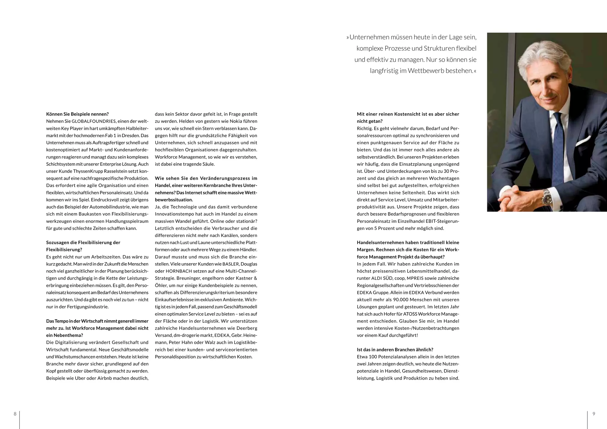 98
dass kein Sektor davor gefeit ist, in Frage gestellt
zu werden. Helden von gestern wie Nokia führen
uns vor, wie schnell ein Stern verblassen kann. Da-
gegen hilft nur die grundsätzliche Fähigkeit von
Unternehmen, sich schnell anzupassen und mit
hochflexiblen Organisationen dagegenzuhalten.
Workforce Management, so wie wir es verstehen,
ist dabei eine tragende Säule.
Wie sehen Sie den Veränderungsprozess im
Handel, einer weiteren Kernbranche Ihres Unter-
nehmens? Das Internet schafft eine massive Wett-
bewerbssituation.
Ja, die Technologie und das damit verbundene
Innovationstempo hat auch im Handel zu einem
massiven Wandel geführt. Online oder stationär?
Letztlich entscheiden die Verbraucher und die
differenzieren nicht mehr nach Kanälen, sondern
nutzen nach Lust und Laune unterschiedliche Platt-
formen oder auch mehrere Wege zu einem Händler.
Darauf musste und muss sich die Branche ein-
stellen. Viele unserer Kunden wie BASLER, Douglas
oder HORNBACH setzen auf eine Multi-Channel-
Strategie. Breuninger, engelhorn oder Kastner &
Öhler, um nur einige Kundenbeispiele zu nennen,
schaffen als Differenzierungskriterium besondere
Einkaufserlebnisse im exklusiven Ambiente. Wich-
tigistesinjedemFall,passendzumGeschäftsmodell
einen optimalen Service Level zu bieten – sei es auf
der Fläche oder in der Logistik. Wir unterstützen
zahlreiche Handelsunternehmen wie Deerberg
Versand, dm-drogerie markt, EDEKA, Gebr. Heine-
mann, Peter Hahn oder Walz auch im Logistikbe-
reich bei einer kunden- und serviceorientierten
Personaldisposition zu wirtschaftlichen Kosten.
»Unternehmen müssen heute in der Lage sein,
komplexe Prozesse und Strukturen flexibel
und effektiv zu managen. Nur so können sie
langfristig im Wettbewerb bestehen.«
Können Sie Beispiele nennen?
Nehmen Sie GLOBALFOUNDRIES, einen der welt-
weiten Key Player im hart umkämpften Halbleiter-
markt mit der hochmodernen Fab 1  in Dresden. Das
Unternehmen muss als Auftragsfertiger schnell und
kostenoptimiert auf Markt- und Kundenanforde-
rungen reagieren und managt dazu sein komplexes
Schichtsystem mit unserer Enterprise Lösung. Auch
unser Kunde ThyssenKrupp Rasselstein setzt kon-
sequent auf eine nachfragespezifische Produktion.
Das erfordert eine agile Organisation und einen
flexiblen, wirtschaftlichen Personaleinsatz. Und da
kommen wir ins Spiel. Eindrucksvoll zeigt übrigens
auch das Beispiel der Automobilindustrie, wie man
sich mit einem Baukasten von Flexibilisierungs-
werkzeugen einen enormen Handlungsspielraum
für gute und schlechte Zeiten schaffen kann.
Sozusagen die Flexibilisierung der
Flexibilisierung?
Es geht nicht nur um Arbeitszeiten. Das wäre zu
kurzgedacht.ManwirdinderZukunftdieMenschen
noch viel ganzheitlicher in der Planung berücksich-
tigen und durchgängig in die Kette der Leistungs-
erbringung einbeziehen müssen. Es gilt, den Perso-
naleinsatzkonsequentamBedarfdesUnternehmens
auszurichten. Und da gibt es noch viel zu tun – nicht
nur in der Fertigungsindustrie.
DasTempoinderWirtschaftnimmtgenerellimmer
mehr zu. Ist Workforce Management dabei nicht
ein Nebenthema?
Die Digitalisierung verändert Gesellschaft und
Wirtschaft fundamental. Neue Geschäftsmodelle
und Wachstumschancen entstehen. Heute ist keine
Branche mehr davor sicher, grundlegend auf den
Kopf gestellt oder überflüssig gemacht zu werden.
Beispiele wie Uber oder Airbnb machen deutlich,
Mit einer reinen Kostensicht ist es aber sicher
nicht getan?
Richtig. Es geht vielmehr darum, Bedarf und Per-
sonalressourcen optimal zu synchronisieren und
einen punktgenauen Service auf der Fläche zu
bieten. Und das ist immer noch alles andere als
selbstverständlich. Bei unseren Projekten erleben
wir häufig, dass die Einsatzplanung ungenügend
ist. Über- und Unterdeckungen von bis zu 30 Pro-
zent und das gleich an mehreren Wochentagen
sind selbst bei gut aufgestellten, erfolgreichen
Unternehmen keine Seltenheit. Das wirkt sich
direkt auf Service Level, Umsatz und Mitarbeiter-
produktivität aus. Unsere Projekte zeigen, dass
durch bessere Bedarfsprognosen und flexibleren
Personaleinsatz im Einzelhandel EBIT-Steigerun-
gen von 5 Prozent und mehr möglich sind.
Handelsunternehmen haben traditionell kleine
Margen. Rechnen sich die Kosten für ein Work-
force Management Projekt da überhaupt?
In jedem Fall. Wir haben zahlreiche Kunden im
höchst preissensitiven Lebensmittelhandel, da-
runter ALDI SÜD, coop, MPREIS sowie zahlreiche
Regionalgesellschaften und Vertriebsschienen der
EDEKA Gruppe. Allein im EDEKA Verbund werden
aktuell mehr als 90.000 Menschen mit unseren
Lösungen geplant und gesteuert. Im letzten Jahr
hat sich auch Hofer für ATOSS Workforce Manage-
ment entschieden. Glauben Sie mir, im Handel
werden intensive Kosten-/Nutzenbetrachtungen
vor einem Kauf durchgeführt!
Ist das in anderen Branchen ähnlich?
Etwa 100 Potenzialanalysen allein in den letzten
zwei Jahren zeigen deutlich, wo heute die Nutzen-
potenziale in Handel, Gesundheitswesen, Dienst-
leistung, Logistik und Produktion zu heben sind.
 