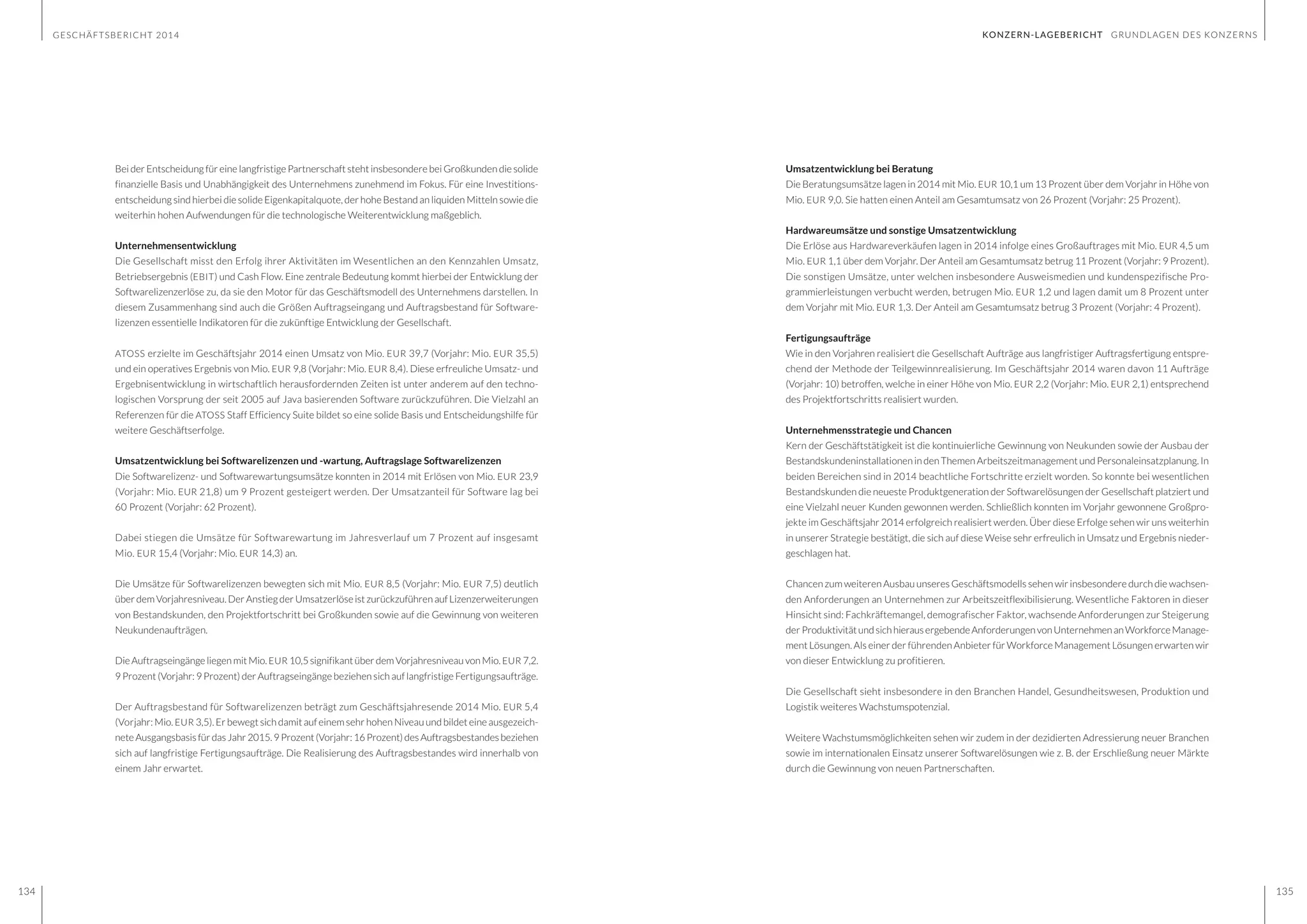 GESCHÄFTSBERICHT 2014
134 135
Bei der Entscheidung für eine langfristige Partnerschaft steht insbesondere bei Großkunden die solide
finanzielle Basis und Unabhängigkeit des Unternehmens zunehmend im Fokus. Für eine Investitions-
entscheidung sind hierbei die solide Eigenkapitalquote, der hohe Bestand an liquiden Mitteln sowie die
weiterhin hohen Aufwendungen für die technologische Weiterentwicklung maßgeblich.
Unternehmensentwicklung
Die Gesellschaft misst den Erfolg ihrer Aktivitäten im Wesentlichen an den Kennzahlen Umsatz,
Betriebsergebnis (EBIT) und Cash Flow. Eine zentrale Bedeutung kommt hierbei der Entwicklung der
Softwarelizenzerlöse zu, da sie den Motor für das Geschäftsmodell des Unternehmens darstellen. In
diesem Zusammenhang sind auch die Größen Auftragseingang und Auftragsbestand für Software-
lizenzen essentielle Indikatoren für die zukünftige Entwicklung der Gesellschaft.
ATOSS erzielte im Geschäftsjahr 2014 einen Umsatz von Mio. EUR 39,7 (Vorjahr: Mio. EUR 35,5)
und ein operatives Ergebnis von Mio. EUR 9,8 (Vorjahr: Mio. EUR 8,4). Diese erfreuliche Umsatz- und
Ergebnisentwicklung in wirtschaftlich herausfordernden Zeiten ist unter anderem auf den techno-
logischen Vorsprung der seit 2005 auf Java basierenden Software zurückzuführen. Die Vielzahl an
Referenzen für die ATOSS Staff Efficiency Suite bildet so eine solide Basis und Entscheidungshilfe für
weitere Geschäftserfolge.
Umsatzentwicklung bei Softwarelizenzen und -wartung, Auftragslage Softwarelizenzen
Die Softwarelizenz- und Softwarewartungsumsätze konnten in 2014 mit Erlösen von Mio. EUR 23,9
(Vorjahr: Mio. EUR 21,8) um 9 Prozent gesteigert werden. Der Umsatzanteil für Software lag bei
60 Prozent (Vorjahr: 62 Prozent).
Dabei stiegen die Umsätze für Softwarewartung im Jahresverlauf um 7 Prozent auf insgesamt
Mio. EUR 15,4 (Vorjahr: Mio. EUR 14,3) an.
Die Umsätze für Softwarelizenzen bewegten sich mit Mio. EUR 8,5 (Vorjahr: Mio. EUR 7,5) deutlich
über dem Vorjahresniveau. Der Anstieg der Umsatzerlöse ist zurückzuführen auf Lizenzerweiterungen
von Bestandskunden, den Projektfortschritt bei Großkunden sowie auf die Gewinnung von weiteren
Neukundenaufträgen.
Die Auftragseingänge liegen mit Mio. EUR 10,5 signifikant über dem Vorjahresniveau von Mio. EUR 7,2.
9 Prozent (Vorjahr: 9 Prozent) der Auftragseingänge beziehen sich auf langfristige Fertigungsaufträge.
Der Auftragsbestand für Softwarelizenzen beträgt zum Geschäftsjahresende 2014 Mio. EUR 5,4
(Vorjahr: Mio. EUR 3,5). Er bewegt sich damit auf einem sehr hohen Niveau und bildet eine ausgezeich-
neteAusgangsbasisfürdasJahr2015.9Prozent(Vorjahr:16Prozent)desAuftragsbestandesbeziehen
sich auf langfristige Fertigungsaufträge. Die Realisierung des Auftragsbestandes wird innerhalb von
einem Jahr erwartet.
Umsatzentwicklung bei Beratung
Die Beratungsumsätze lagen in 2014 mit Mio. EUR 10,1 um 13 Prozent über dem Vorjahr in Höhe von
Mio. EUR 9,0. Sie hatten einen Anteil am Gesamtumsatz von 26 Prozent (Vorjahr: 25 Prozent).
Hardwareumsätze und sonstige Umsatzentwicklung
Die Erlöse aus Hardwareverkäufen lagen in 2014 infolge eines Großauftrages mit Mio. EUR 4,5 um
Mio. EUR 1,1 über dem Vorjahr. Der Anteil am Gesamtumsatz betrug 11 Prozent (Vorjahr: 9 Prozent).
Die sonstigen Umsätze, unter welchen insbesondere Ausweismedien und kundenspezifische Pro-
grammierleistungen verbucht werden, betrugen Mio. EUR 1,2 und lagen damit um 8 Prozent unter
dem Vorjahr mit Mio. EUR 1,3. Der Anteil am Gesamtumsatz betrug 3 Prozent (Vorjahr: 4 Prozent).
Fertigungsaufträge
Wie in den Vorjahren realisiert die Gesellschaft Aufträge aus langfristiger Auftragsfertigung entspre-
chend der Methode der Teilgewinnrealisierung. Im Geschäftsjahr 2014 waren davon 11 Aufträge
(Vorjahr: 10) betroffen, welche in einer Höhe von Mio. EUR 2,2 (Vorjahr: Mio. EUR 2,1) entsprechend
des Projektfortschritts realisiert wurden.
Unternehmensstrategie und Chancen
Kern der Geschäftstätigkeit ist die kontinuierliche Gewinnung von Neukunden sowie der Ausbau der
Bestandskundeninstallationen in den Themen Arbeitszeitmanagement und Personaleinsatzplanung. In
beiden Bereichen sind in 2014 beachtliche Fortschritte erzielt worden. So konnte bei wesentlichen
Bestandskunden die neueste Produktgeneration der Softwarelösungen der Gesellschaft platziert und
eine Vielzahl neuer Kunden gewonnen werden. Schließlich konnten im Vorjahr gewonnene Großpro-
jekte im Geschäftsjahr 2014 erfolgreich realisiert werden. Über diese Erfolge sehen wir uns weiterhin
in unserer Strategie bestätigt, die sich auf diese Weise sehr erfreulich in Umsatz und Ergebnis nieder-
geschlagen hat.
Chancen zum weiteren Ausbau unseres Geschäftsmodells sehen wir insbesondere durch die wachsen-
den Anforderungen an Unternehmen zur Arbeitszeitflexibilisierung. Wesentliche Faktoren in dieser
Hinsicht sind: Fachkräftemangel, demografischer Faktor, wachsende Anforderungen zur Steigerung
der ProduktivitätundsichhierausergebendeAnforderungenvonUnternehmenanWorkforceManage-
ment Lösungen. Als einer der führenden Anbieter für Workforce Management Lösungen erwarten wir
von dieser Entwicklung zu profitieren.
Die Gesellschaft sieht insbesondere in den Branchen Handel, Gesundheitswesen, Produktion und
Logistik weiteres Wachstumspotenzial.
Weitere Wachstumsmöglichkeiten sehen wir zudem in der dezidierten Adressierung neuer Branchen
sowie im internationalen Einsatz unserer Softwarelösungen wie z. B. der Erschließung neuer Märkte
durch die Gewinnung von neuen Partnerschaften.
KONZERN-LAGEBERICHT GRUNDLAGEN DES KONZERNS
 