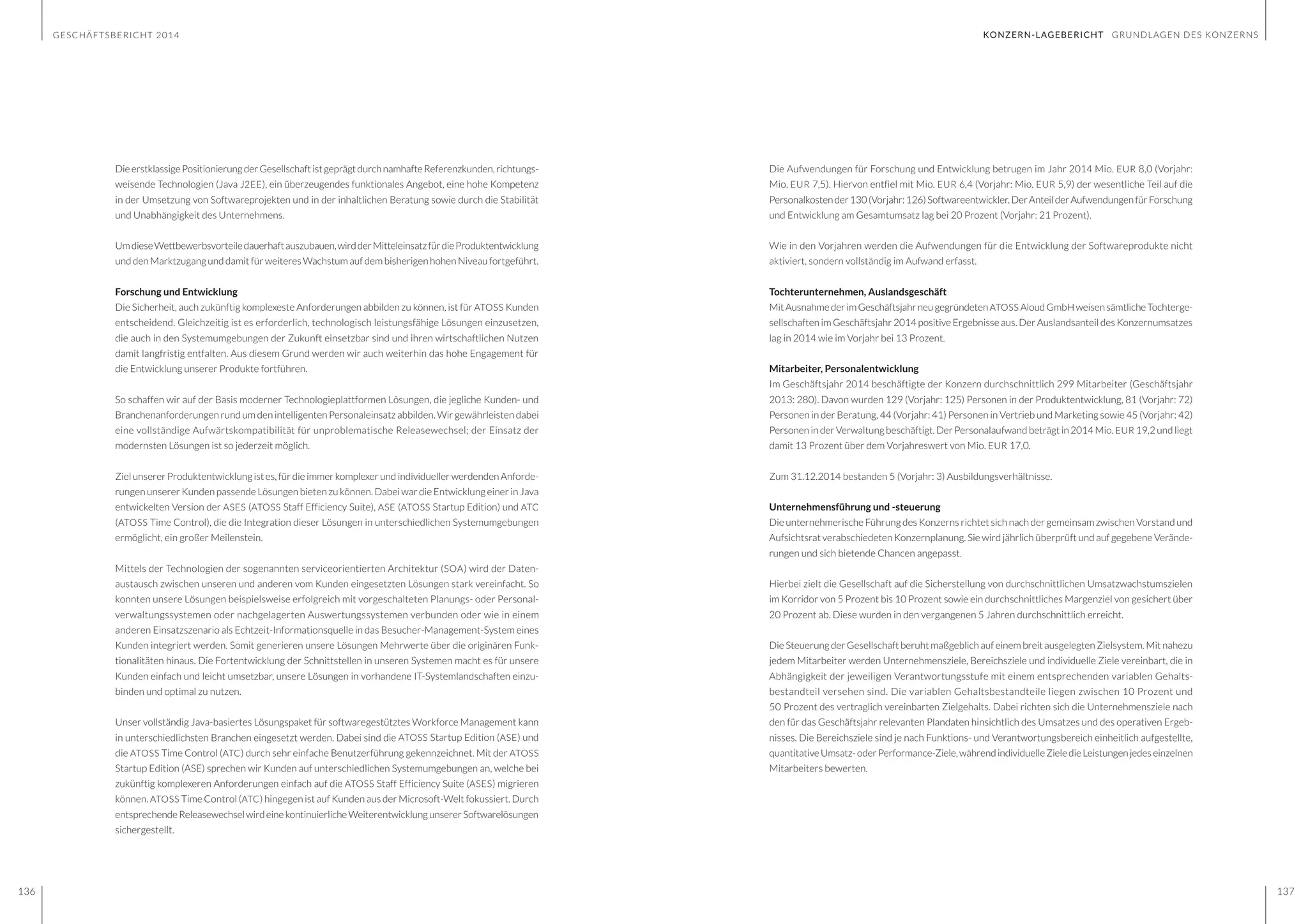 GESCHÄFTSBERICHT 2014
136 137
KONZERN-LAGEBERICHT GRUNDLAGEN DES KONZERNS
DieerstklassigePositionierungderGesellschaftistgeprägtdurchnamhafteReferenzkunden,richtungs-
weisende Technologien (Java J2EE), ein überzeugendes funktionales Angebot, eine hohe Kompetenz
in der Umsetzung von Softwareprojekten und in der inhaltlichen Beratung sowie durch die Stabilität
und Unabhängigkeit des Unternehmens.
UmdieseWettbewerbsvorteiledauerhaftauszubauen,wirdderMitteleinsatzfürdieProduktentwicklung
und den Marktzugang und damit für weiteres Wachstum auf dem bisherigen hohen Niveau fortgeführt.
Forschung und Entwicklung
Die Sicherheit, auch zukünftig komplexeste Anforderungen abbilden zu können, ist für ATOSS Kunden
entscheidend. Gleichzeitig ist es erforderlich, technologisch leistungsfähige Lösungen einzusetzen,
die auch in den Systemumgebungen der Zukunft einsetzbar sind und ihren wirtschaftlichen Nutzen
damit langfristig entfalten. Aus diesem Grund werden wir auch weiterhin das hohe Engagement für
die Entwicklung unserer Produkte fortführen.
So schaffen wir auf der Basis moderner Technologieplattformen Lösungen, die jegliche Kunden- und
Branchenanforderungen rund um den intelligenten Personaleinsatz abbilden. Wir gewährleisten dabei
eine vollständige Aufwärtskompatibilität für unproblematische Releasewechsel; der Einsatz der
modernsten Lösungen ist so jederzeit möglich.
Ziel unserer Produktentwicklung ist es, für die immer komplexer und individueller werdenden Anforde-
rungen unserer Kunden passende Lösungen bieten zu können. Dabei war die Entwicklung einer in Java
entwickelten Version der ASES (ATOSS Staff Efficiency Suite), ASE (ATOSS Startup Edition) und ATC
(ATOSS Time Control), die die Integration dieser Lösungen in unterschiedlichen Systemumgebungen
ermöglicht, ein großer Meilenstein.
Mittels der Technologien der sogenannten serviceorientierten Architektur (SOA) wird der Daten-
austausch zwischen unseren und anderen vom Kunden eingesetzten Lösungen stark vereinfacht. So
konnten unsere Lösungen beispielsweise erfolgreich mit vorgeschalteten Planungs- oder Personal-
verwaltungssystemen oder nachgelagerten Auswertungssystemen verbunden oder wie in einem
anderen Einsatzszenario als Echtzeit-Informationsquelle in das Besucher-Management-System eines
Kunden integriert werden. Somit generieren unsere Lösungen Mehrwerte über die originären Funk-
tionalitäten hinaus. Die Fortentwicklung der Schnittstellen in unseren Systemen macht es für unsere
Kunden einfach und leicht umsetzbar, unsere Lösungen in vorhandene IT-Systemlandschaften einzu-
binden und optimal zu nutzen.
Unser vollständig Java-basiertes Lösungspaket für softwaregestütztes Workforce Management kann
in unterschiedlichsten Branchen eingesetzt werden. Dabei sind die ATOSS Startup Edition (ASE) und
die ATOSS Time Control (ATC) durch sehr einfache Benutzerführung gekennzeichnet. Mit der ATOSS
Startup Edition (ASE) sprechen wir Kunden auf unterschiedlichen Systemumgebungen an, welche bei
zukünftig komplexeren Anforderungen einfach auf die ATOSS Staff Efficiency Suite (ASES) migrieren
können. ATOSS Time Control (ATC) hingegen ist auf Kunden aus der Microsoft-Welt fokussiert. Durch
entsprechendeReleasewechselwirdeinekontinuierlicheWeiterentwicklungunsererSoftwarelösungen
sichergestellt.
Die Aufwendungen für Forschung und Entwicklung betrugen im Jahr 2014 Mio. EUR 8,0 (Vorjahr:
Mio. EUR 7,5). Hiervon entfiel mit Mio. EUR 6,4 (Vorjahr: Mio. EUR 5,9) der wesentliche Teil auf die
Personalkostender130(Vorjahr:126)Softwareentwickler.DerAnteilderAufwendungenfürForschung
und Entwicklung am Gesamtumsatz lag bei 20 Prozent (Vorjahr: 21 Prozent).
Wie in den Vorjahren werden die Aufwendungen für die Entwicklung der Softwareprodukte nicht
aktiviert, sondern vollständig im Aufwand erfasst.
Tochterunternehmen, Auslandsgeschäft
MitAusnahmederimGeschäftsjahrneugegründetenATOSS AloudGmbHweisensämtlicheTochterge-
sellschaften im Geschäftsjahr 2014 positive Ergebnisse aus. Der Auslandsanteil des Konzernumsatzes
lag in 2014 wie im Vorjahr bei 13 Prozent.
Mitarbeiter, Personalentwicklung
Im Geschäftsjahr 2014 beschäftigte der Konzern durchschnittlich 299 Mitarbeiter (Geschäftsjahr
2013: 280). Davon wurden 129 (Vorjahr: 125) Personen in der Produktentwicklung, 81 (Vorjahr: 72)
Personen in der Beratung, 44 (Vorjahr: 41) Personen in Vertrieb und Marketing sowie 45 (Vorjahr: 42)
Personen in der Verwaltung beschäftigt. Der Personalaufwand beträgt in 2014 Mio. EUR 19,2 und liegt
damit 13 Prozent über dem Vorjahreswert von Mio. EUR 17,0.
Zum 31.12.2014 bestanden 5 (Vorjahr: 3) Ausbildungsverhältnisse.
Unternehmensführung und -steuerung
Die unternehmerische Führung des Konzerns richtet sich nach der gemeinsam zwischen Vorstand und
Aufsichtsrat verabschiedeten Konzernplanung. Sie wird jährlich überprüft und auf gegebene Verände-
rungen und sich bietende Chancen angepasst.
Hierbei zielt die Gesellschaft auf die Sicherstellung von durchschnittlichen Umsatzwachstumszielen
im Korridor von 5 Prozent bis 10 Prozent sowie ein durchschnittliches Margenziel von gesichert über
20 Prozent ab. Diese wurden in den vergangenen 5 Jahren durchschnittlich erreicht.
Die Steuerung der Gesellschaft beruht maßgeblich auf einem breit ausgelegten Zielsystem. Mit nahezu
jedem Mitarbeiter werden Unternehmensziele, Bereichsziele und individuelle Ziele vereinbart, die in
Abhängigkeit der jeweiligen Verantwortungsstufe mit einem entsprechenden variablen Gehalts-
bestandteil versehen sind. Die variablen Gehaltsbestandteile liegen zwischen 10 Prozent und
50 Prozent des vertraglich vereinbarten Zielgehalts. Dabei richten sich die Unternehmensziele nach
den für das Geschäftsjahr relevanten Plandaten hinsichtlich des Umsatzes und des operativen Ergeb-
nisses. Die Bereichsziele sind je nach Funktions- und Verantwortungsbereich einheitlich aufgestellte,
quantitativeUmsatz-oderPerformance-Ziele,währendindividuelleZieledieLeistungenjedeseinzelnen
Mitarbeiters bewerten.
 
