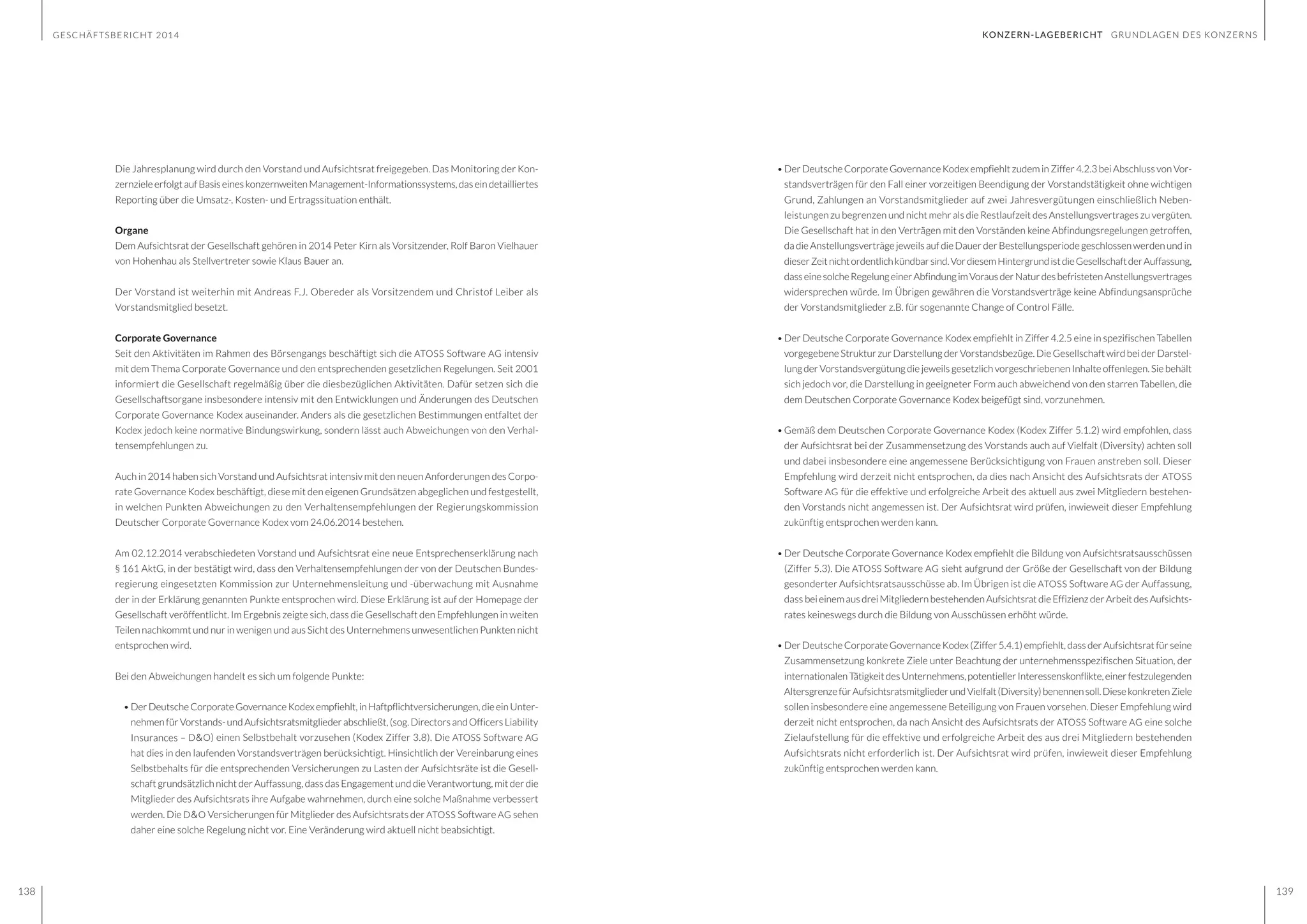 GESCHÄFTSBERICHT 2014
138 139
KONZERN-LAGEBERICHT GRUNDLAGEN DES KONZERNS
Die Jahresplanung wird durch den Vorstand und Aufsichtsrat freigegeben. Das Monitoring der Kon-
zernzieleerfolgtaufBasiseineskonzernweitenManagement-Informationssystems,daseindetailliertes
Reporting über die Umsatz-, Kosten- und Ertragssituation enthält.
Organe
Dem Aufsichtsrat der Gesellschaft gehören in 2014 Peter Kirn als Vorsitzender, Rolf Baron Vielhauer
von Hohenhau als Stellvertreter sowie Klaus Bauer an.
Der Vorstand ist weiterhin mit Andreas F.J. Obereder als Vorsitzendem und Christof Leiber als
Vorstandsmitglied besetzt.
Corporate Governance
Seit den Aktivitäten im Rahmen des Börsengangs beschäftigt sich die ATOSS Software AG intensiv
mit dem Thema Corporate Governance und den entsprechenden gesetzlichen Regelungen. Seit 2001
informiert die Gesellschaft regelmäßig über die diesbezüglichen Aktivitäten. Dafür setzen sich die
Gesellschaftsorgane insbesondere intensiv mit den Entwicklungen und Änderungen des Deutschen
Corporate Governance Kodex auseinander. Anders als die gesetzlichen Bestimmungen entfaltet der
Kodex jedoch keine normative Bindungswirkung, sondern lässt auch Abweichungen von den Verhal-
tensempfehlungen zu.
Auch in 2014 haben sich Vorstand und Aufsichtsrat intensiv mit den neuen Anforderungen des Corpo-
rate Governance Kodex beschäftigt, diese mit den eigenen Grundsätzen abgeglichen und festgestellt,
in welchen Punkten Abweichungen zu den Verhaltensempfehlungen der Regierungskommission
Deutscher Corporate Governance Kodex vom 24.06.2014 bestehen.
Am 02.12.2014 verabschiedeten Vorstand und Aufsichtsrat eine neue Entsprechenserklärung nach
§ 161 AktG, in der bestätigt wird, dass den Verhaltensempfehlungen der von der Deutschen Bundes-
regierung eingesetzten Kommission zur Unternehmensleitung und -überwachung mit Ausnahme
der in der Erklärung genannten Punkte entsprochen wird. Diese Erklärung ist auf der Homepage der
Gesellschaft veröffentlicht. Im Ergebnis zeigte sich, dass die Gesellschaft den Empfehlungen in weiten
Teilen nachkommt und nur in wenigen und aus Sicht des Unternehmens unwesentlichen Punkten nicht
entsprochen wird.
Bei den Abweichungen handelt es sich um folgende Punkte:
•	Der Deutsche Corporate Governance Kodex empfiehlt,inHaftpflichtversicherungen, dieeinUnter-
nehmenfürVorstands-undAufsichtsratsmitgliederabschließt,(sog.DirectorsandOfficersLiability
Insurances – D&O) einen Selbstbehalt vorzusehen (Kodex Ziffer 3.8). Die ATOSS Software AG
hat dies in den laufenden Vorstandsverträgen berücksichtigt. Hinsichtlich der Vereinbarung eines
Selbstbehalts für die entsprechenden Versicherungen zu Lasten der Aufsichtsräte ist die Gesell-
schaft grundsätzlich nicht der Auffassung, dass das Engagement und die Verantwortung, mit der die
Mitglieder des Aufsichtsrats ihre Aufgabe wahrnehmen, durch eine solche Maßnahme verbessert
werden. Die D&O Versicherungen für Mitglieder des Aufsichtsrats der ATOSS Software AG sehen
daher eine solche Regelung nicht vor. Eine Veränderung wird aktuell nicht beabsichtigt.
•	Der Deutsche Corporate Governance Kodex empfiehlt zudem in Ziffer 4.2.3 bei Abschluss von Vor-
standsverträgen für den Fall einer vorzeitigen Beendigung der Vorstandstätigkeit ohne wichtigen
Grund, Zahlungen an Vorstandsmitglieder auf zwei Jahresvergütungen einschließlich Neben-
leistungen zu begrenzen und nicht mehr als die Restlaufzeit des Anstellungsvertrages zu vergüten.
Die Gesellschaft hat in den Verträgen mit den Vorständen keine Abfindungsregelungen getroffen,
dadieAnstellungsverträgejeweilsaufdieDauerderBestellungsperiodegeschlossen werden undin
dieserZeitnichtordentlichkündbarsind.VordiesemHintergrundistdieGesellschaftderAuffassung,
dasseinesolcheRegelungeinerAbfindungimVorausderNaturdesbefristetenAnstellungsvertrages
widersprechen würde. Im Übrigen gewähren die Vorstandsverträge keine Abfindungsansprüche
der Vorstandsmitglieder z.B. für sogenannte Change of Control Fälle.
•	Der Deutsche Corporate Governance Kodex empfiehlt in Ziffer 4.2.5 eine in spezifischen Tabellen
vorgegebene Struktur zur Darstellung der Vorstandsbezüge. Die Gesellschaft wird bei der Darstel-
lung der Vorstandsvergütung die jeweils gesetzlich vorgeschriebenen Inhalte offenlegen. Sie behält
sich jedoch vor, die Darstellung in geeigneter Form auch abweichend von den starren Tabellen, die
dem Deutschen Corporate Governance Kodex beigefügt sind, vorzunehmen.
•	Gemäß dem Deutschen Corporate Governance Kodex (Kodex Ziffer 5.1.2) wird empfohlen, dass
der Aufsichtsrat bei der Zusammensetzung des Vorstands auch auf Vielfalt (Diversity) achten soll
und dabei insbesondere eine angemessene Berücksichtigung von Frauen anstreben soll. Dieser
Empfehlung wird derzeit nicht entsprochen, da dies nach Ansicht des Aufsichtsrats der ATOSS
Software AG für die effektive und erfolgreiche Arbeit des aktuell aus zwei Mitgliedern bestehen-
den Vorstands nicht angemessen ist. Der Aufsichtsrat wird prüfen, inwieweit dieser Empfehlung
zukünftig entsprochen werden kann.
•	Der Deutsche Corporate Governance Kodex empfiehlt die Bildung von Aufsichtsratsausschüssen
(Ziffer 5.3). Die ATOSS Software AG sieht aufgrund der Größe der Gesellschaft von der Bildung
gesonderter Aufsichtsratsausschüsse ab. Im Übrigen ist die ATOSS Software AG der Auffassung,
dass beieinemausdreiMitgliedernbestehendenAufsichtsratdieEffizienzderArbeitdesAufsichts-
rates keineswegs durch die Bildung von Ausschüssen erhöht würde.
•	Der Deutsche Corporate Governance Kodex (Ziffer 5.4.1) empfiehlt, dass der Aufsichtsrat für seine
Zusammensetzung konkrete Ziele unter Beachtung der unternehmensspezifischen Situation, der
internationalenTätigkeitdesUnternehmens,potentiellerInteressenskonflikte,einerfestzulegenden
AltersgrenzefürAufsichtsratsmitgliederundVielfalt(Diversity)benennensoll.DiesekonkretenZiele
sollen insbesondere eine angemessene Beteiligung von Frauen vorsehen. Dieser Empfehlung wird
derzeit nicht entsprochen, da nach Ansicht des Aufsichtsrats der ATOSS Software AG eine solche
Zielaufstellung für die effektive und erfolgreiche Arbeit des aus drei Mitgliedern bestehenden
Aufsichtsrats nicht erforderlich ist. Der Aufsichtsrat wird prüfen, inwieweit dieser Empfehlung
zukünftig entsprochen werden kann.
 