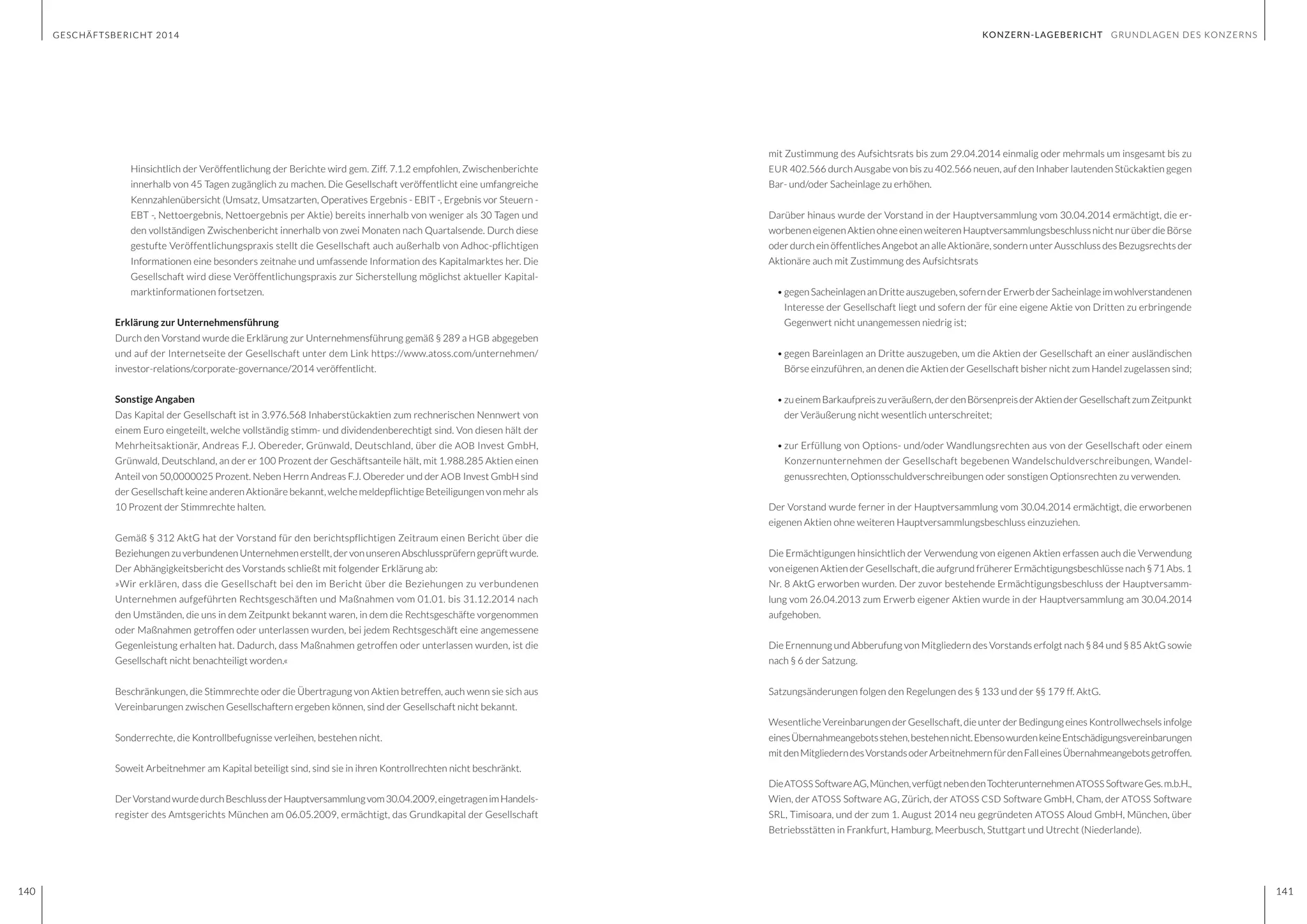 GESCHÄFTSBERICHT 2014
140 141
mit Zustimmung des Aufsichtsrats bis zum 29.04.2014 einmalig oder mehrmals um insgesamt bis zu
EUR 402.566 durch Ausgabe von bis zu 402.566 neuen, auf den Inhaber lautenden Stückaktien gegen
Bar- und/oder Sacheinlage zu erhöhen.
Darüber hinaus wurde der Vorstand in der Hauptversammlung vom 30.04.2014 ermächtigt, die er-
worbenen eigenen Aktien ohne einen weiteren Hauptversammlungsbeschluss nicht nur über die Börse
oder durch ein öffentliches Angebot an alle Aktionäre, sondern unter Ausschluss des Bezugsrechts der
Aktionäre auch mit Zustimmung des Aufsichtsrats
•	gegenSacheinlagenanDritteauszugeben,sofernderErwerbderSacheinlageimwohlverstandenen
Interesse der Gesellschaft liegt und sofern der für eine eigene Aktie von Dritten zu erbringende
Gegenwert nicht unangemessen niedrig ist;
•	gegen Bareinlagen an Dritte auszugeben, um die Aktien der Gesellschaft an einer ausländischen
Börse einzuführen, an denen die Aktien der Gesellschaft bisher nicht zum Handel zugelassen sind;
•	zueinemBarkaufpreiszuveräußern,derdenBörsenpreisderAktienderGesellschaftzumZeitpunkt
der Veräußerung nicht wesentlich unterschreitet;
•	zur Erfüllung von Options- und/oder Wandlungsrechten aus von der Gesellschaft oder einem
Konzernunternehmen der Gesellschaft begebenen Wandelschuldverschreibungen, Wandel-
genussrechten, Optionsschuldverschreibungen oder sonstigen Optionsrechten zu verwenden.
Der Vorstand wurde ferner in der Hauptversammlung vom 30.04.2014 ermächtigt, die erworbenen
eigenen Aktien ohne weiteren Hauptversammlungsbeschluss einzuziehen.
Die Ermächtigungen hinsichtlich der Verwendung von eigenen Aktien erfassen auch die Verwendung
voneigenen Aktien der Gesellschaft, die aufgrund früherer Ermächtigungsbeschlüsse nach § 71 Abs. 1
Nr. 8 AktG erworben wurden. Der zuvor bestehende Ermächtigungsbeschluss der Hauptversamm-
lung vom 26.04.2013 zum Erwerb eigener Aktien wurde in der Hauptversammlung am 30.04.2014
aufgehoben.
Die Ernennung und Abberufung von Mitgliedern des Vorstands erfolgt nach § 84 und § 85 AktG sowie
nach § 6 der Satzung.
Satzungsänderungen folgen den Regelungen des § 133 und der §§ 179 ff. AktG.
Wesentliche Vereinbarungen der Gesellschaft, die unter der Bedingung eines Kontrollwechsels infolge
einesÜbernahmeangebotsstehen,bestehennicht.EbensowurdenkeineEntschädigungsvereinbarungen
mitdenMitgliederndesVorstandsoderArbeitnehmernfürdenFalleinesÜbernahmeangebotsgetroffen.
DieATOSS SoftwareAG,München,verfügtnebendenTochterunternehmenATOSS SoftwareGes.m.b.H.,
Wien, der ATOSS Software AG, Zürich, der ATOSS CSD Software GmbH, Cham, der ATOSS Software
SRL, Timisoara, und der zum 1. August 2014 neu gegründeten ATOSS Aloud GmbH, München, über
Betriebsstätten in Frankfurt, Hamburg, Meerbusch, Stuttgart und Utrecht (Niederlande).
	 Hinsichtlich der Veröffentlichung der Berichte wird gem. Ziff. 7.1.2 empfohlen, Zwischenberichte
innerhalb von 45 Tagen zugänglich zu machen. Die Gesellschaft veröffentlicht eine umfangreiche
Kennzahlenübersicht (Umsatz, Umsatzarten, Operatives Ergebnis - EBIT -, Ergebnis vor Steuern -
EBT -, Nettoergebnis, Nettoergebnis per Aktie) bereits innerhalb von weniger als 30 Tagen und
den vollständigen Zwischenbericht innerhalb von zwei Monaten nach Quartalsende. Durch diese
gestufte Veröffentlichungspraxis stellt die Gesellschaft auch außerhalb von Adhoc-pflichtigen
Informationen eine besonders zeitnahe und umfassende Information des Kapitalmarktes her. Die
Gesellschaft wird diese Veröffentlichungspraxis zur Sicherstellung möglichst aktueller Kapital-
marktinformationen fortsetzen.
Erklärung zur Unternehmensführung
Durch den Vorstand wurde die Erklärung zur Unternehmensführung gemäß § 289 a HGB abgegeben
und auf der Internetseite der Gesellschaft unter dem Link https://www.atoss.com/unternehmen/
investor-relations/corporate-governance/2014 veröffentlicht.
Sonstige Angaben
Das Kapital der Gesellschaft ist in 3.976.568 Inhaberstückaktien zum rechnerischen Nennwert von
einem Euro eingeteilt, welche vollständig stimm- und dividendenberechtigt sind. Von diesen hält der
Mehrheitsaktionär, Andreas F.J. Obereder, Grünwald, Deutschland, über die AOB Invest GmbH,
Grünwald, Deutschland, an der er 100 Prozent der Geschäftsanteile hält, mit 1.988.285 Aktien einen
Anteil von 50,0000025 Prozent. Neben Herrn Andreas F.J. Obereder und der AOB Invest GmbH sind
der Gesellschaft keine anderen Aktionäre bekannt, welche meldepflichtige Beteiligungen von mehr als
10 Prozent der Stimmrechte halten.
Gemäß § 312 AktG hat der Vorstand für den berichtspflichtigen Zeitraum einen Bericht über die
BeziehungenzuverbundenenUnternehmenerstellt,dervonunserenAbschlussprüferngeprüftwurde.
Der Abhängigkeitsbericht des Vorstands schließt mit folgender Erklärung ab:
»Wir erklären, dass die Gesellschaft bei den im Bericht über die Beziehungen zu verbundenen
Unternehmen aufgeführten Rechtsgeschäften und Maßnahmen vom 01.01. bis 31.12.2014 nach
den Umständen, die uns in dem Zeitpunkt bekannt waren, in dem die Rechtsgeschäfte vorgenommen
oder Maßnahmen getroffen oder unterlassen wurden, bei jedem Rechtsgeschäft eine angemessene
Gegenleistung erhalten hat. Dadurch, dass Maßnahmen getroffen oder unterlassen wurden, ist die
Gesellschaft nicht benachteiligt worden.«
Beschränkungen, die Stimmrechte oder die Übertragung von Aktien betreffen, auch wenn sie sich aus
Vereinbarungen zwischen Gesellschaftern ergeben können, sind der Gesellschaft nicht bekannt.
Sonderrechte, die Kontrollbefugnisse verleihen, bestehen nicht.
Soweit Arbeitnehmer am Kapital beteiligt sind, sind sie in ihren Kontrollrechten nicht beschränkt.
DerVorstandwurdedurchBeschlussderHauptversammlungvom30.04.2009,eingetragenimHandels-
register des Amtsgerichts München am 06.05.2009, ermächtigt, das Grundkapital der Gesellschaft
GESCHÄFTSBERICHT 2014
140 141
KONZERN-LAGEBERICHT GRUNDLAGEN DES KONZERNS
 