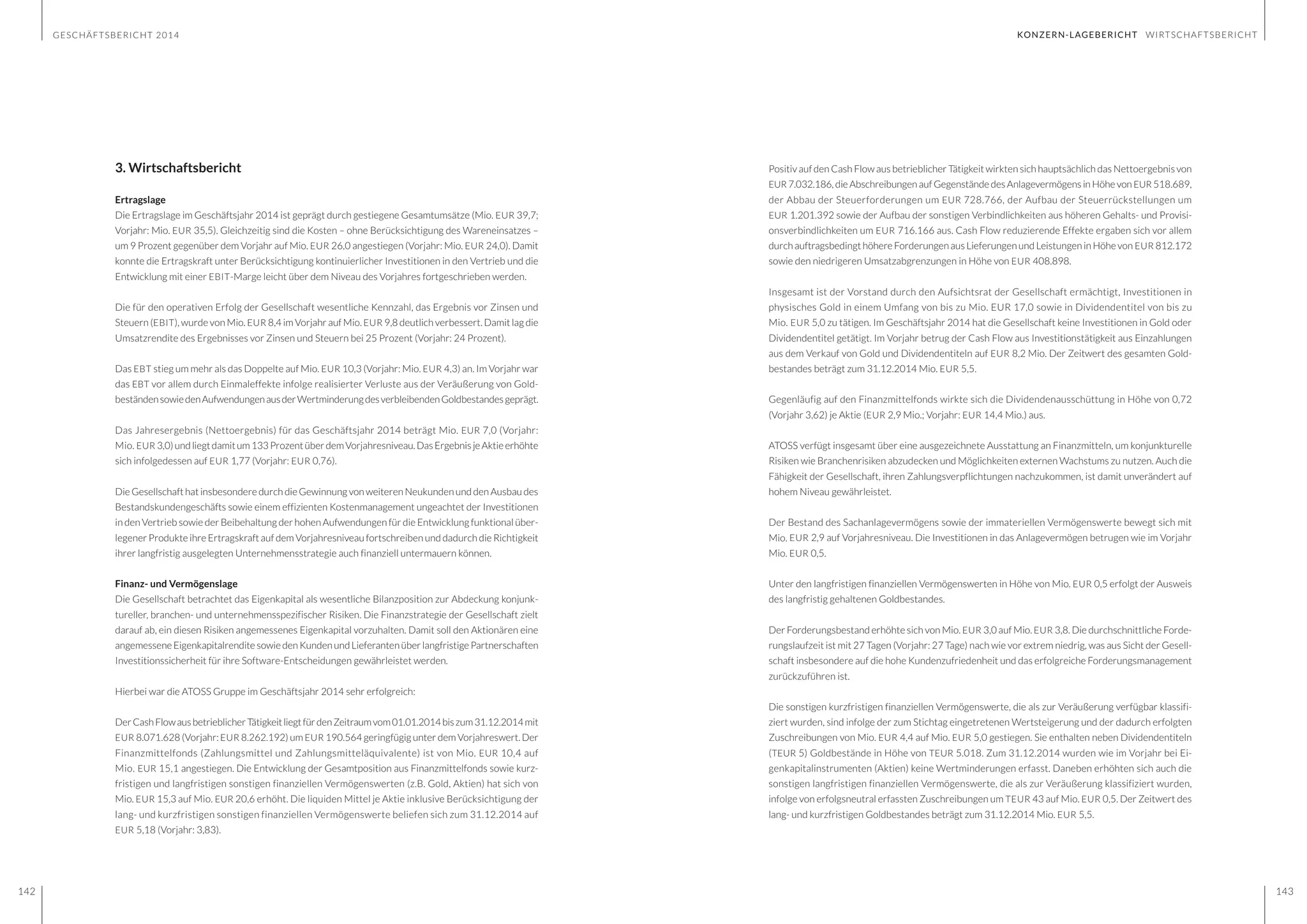 GESCHÄFTSBERICHT 2014
142 143
KONZERN-LAGEBERICHT WIRTSCHAFTSBERICHT
3. Wirtschaftsbericht
Ertragslage
Die Ertragslage im Geschäftsjahr 2014 ist geprägt durch gestiegene Gesamtumsätze (Mio. EUR 39,7;
Vorjahr: Mio. EUR 35,5). Gleichzeitig sind die Kosten – ohne Berücksichtigung des Wareneinsatzes –
um 9 Prozent gegenüber dem Vorjahr auf Mio. EUR 26,0 angestiegen (Vorjahr: Mio. EUR 24,0). Damit
konnte die Ertragskraft unter Berücksichtigung kontinuierlicher Investitionen in den Vertrieb und die
Entwicklung mit einer EBIT-Marge leicht über dem Niveau des Vorjahres fortgeschrieben werden.
Die für den operativen Erfolg der Gesellschaft wesentliche Kennzahl, das Ergebnis vor Zinsen und
Steuern (EBIT), wurde von Mio. EUR 8,4 im Vorjahr auf Mio. EUR 9,8 deutlich verbessert. Damit lag die
Umsatzrendite des Ergebnisses vor Zinsen und Steuern bei 25 Prozent (Vorjahr: 24 Prozent).
Das EBT stieg um mehr als das Doppelte auf Mio. EUR 10,3 (Vorjahr: Mio. EUR 4,3) an. Im Vorjahr war
das EBT vor allem durch Einmaleffekte infolge realisierter Verluste aus der Veräußerung von Gold-
beständensowiedenAufwendungenausderWertminderungdesverbleibendenGoldbestandesgeprägt.
Das Jahresergebnis (Nettoergebnis) für das Geschäftsjahr 2014 beträgt Mio. EUR 7,0 (Vorjahr:
Mio. EUR 3,0)undliegtdamitum133ProzentüberdemVorjahresniveau.DasErgebnisjeAktieerhöhte
sich infolgedessen auf EUR 1,77 (Vorjahr: EUR 0,76).
Die Gesellschaft hat insbesondere durch die Gewinnung von weiteren Neukunden und den Ausbau des
Bestandskundengeschäfts sowie einem effizienten Kostenmanagement ungeachtet der Investitionen
in den Vertrieb sowie der Beibehaltung der hohen Aufwendungen für die Entwicklung funktional über-
legener Produkte ihre Ertragskraft auf dem Vorjahresniveau fortschreiben und dadurch die Richtigkeit
ihrer langfristig ausgelegten Unternehmensstrategie auch finanziell untermauern können.
Finanz- und Vermögenslage
Die Gesellschaft betrachtet das Eigenkapital als wesentliche Bilanzposition zur Abdeckung konjunk-
tureller, branchen- und unternehmensspezifischer Risiken. Die Finanzstrategie der Gesellschaft zielt
darauf ab, ein diesen Risiken angemessenes Eigenkapital vorzuhalten. Damit soll den Aktionären eine
angemesseneEigenkapitalrenditesowiedenKundenundLieferantenüberlangfristigePartnerschaften
Investitionssicherheit für ihre Software-Entscheidungen gewährleistet werden.
Hierbei war die ATOSS Gruppe im Geschäftsjahr 2014 sehr erfolgreich:
DerCashFlowausbetrieblicherTätigkeitliegtfürdenZeitraumvom01.01.2014biszum31.12.2014mit
EUR 8.071.628 (Vorjahr: EUR 8.262.192) um EUR 190.564 geringfügig unter dem Vorjahreswert. Der
Finanzmittelfonds (Zahlungsmittel und Zahlungsmitteläquivalente) ist von Mio. EUR 10,4 auf
Mio. EUR 15,1 angestiegen. Die Entwicklung der Gesamtposition aus Finanzmittelfonds sowie kurz-
fristigen und langfristigen sonstigen finanziellen Vermögenswerten (z.B. Gold, Aktien) hat sich von
Mio. EUR 15,3 auf Mio. EUR 20,6 erhöht. Die liquiden Mittel je Aktie inklusive Berücksichtigung der
lang- und kurzfristigen sonstigen finanziellen Vermögenswerte beliefen sich zum 31.12.2014 auf
EUR 5,18 (Vorjahr: 3,83).
Positiv auf den Cash Flow aus betrieblicher Tätigkeit wirkten sich hauptsächlich das Nettoergebnis von
EUR 7.032.186, die Abschreibungen auf Gegenstände des Anlagevermögens in Höhe von EUR 518.689,
der Abbau der Steuerforderungen um EUR 728.766, der Aufbau der Steuerrückstellungen um
EUR 1.201.392 sowie der Aufbau der sonstigen Verbindlichkeiten aus höheren Gehalts- und Provisi-
onsverbindlichkeiten um EUR 716.166 aus. Cash Flow reduzierende Effekte ergaben sich vor allem
durch auftragsbedingt höhere Forderungen aus Lieferungen und Leistungen in Höhe von EUR 812.172
sowie den niedrigeren Umsatzabgrenzungen in Höhe von EUR 408.898.
Insgesamt ist der Vorstand durch den Aufsichtsrat der Gesellschaft ermächtigt, Investitionen in
physisches Gold in einem Umfang von bis zu Mio. EUR 17,0 sowie in Dividendentitel von bis zu
Mio. EUR 5,0 zu tätigen. Im Geschäftsjahr 2014 hat die Gesellschaft keine Investitionen in Gold oder
Dividendentitel getätigt. Im Vorjahr betrug der Cash Flow aus Investitionstätigkeit aus Einzahlungen
aus dem Verkauf von Gold und Dividendentiteln auf EUR 8,2 Mio. Der Zeitwert des gesamten Gold-
bestandes beträgt zum 31.12.2014 Mio. EUR 5,5.
Gegenläufig auf den Finanzmittelfonds wirkte sich die Dividendenausschüttung in Höhe von 0,72
(Vorjahr 3,62) je Aktie (EUR 2,9 Mio.; Vorjahr: EUR 14,4 Mio.) aus.
ATOSS verfügt insgesamt über eine ausgezeichnete Ausstattung an Finanzmitteln, um konjunkturelle
Risiken wie Branchenrisiken abzudecken und Möglichkeiten externen Wachstums zu nutzen. Auch die
Fähigkeit der Gesellschaft, ihren Zahlungsverpflichtungen nachzukommen, ist damit unverändert auf
hohem Niveau gewährleistet.
Der Bestand des Sachanlagevermögens sowie der immateriellen Vermögenswerte bewegt sich mit
Mio. EUR 2,9 auf Vorjahresniveau. Die Investitionen in das Anlagevermögen betrugen wie im Vorjahr
Mio. EUR 0,5.
Unter den langfristigen finanziellen Vermögenswerten in Höhe von Mio. EUR 0,5 erfolgt der Ausweis
des langfristig gehaltenen Goldbestandes.
Der Forderungsbestand erhöhte sich von Mio. EUR 3,0 auf Mio. EUR 3,8. Die durchschnittliche Forde-
rungslaufzeit ist mit 27 Tagen (Vorjahr: 27 Tage) nach wie vor extrem niedrig, was aus Sicht der Gesell-
schaft insbesondere auf die hohe Kundenzufriedenheit und das erfolgreiche Forderungsmanagement
zurückzuführen ist.
Die sonstigen kurzfristigen finanziellen Vermögenswerte, die als zur Veräußerung verfügbar klassifi-
ziert wurden, sind infolge der zum Stichtag eingetretenen Wertsteigerung und der dadurch erfolgten
Zuschreibungen von Mio. EUR 4,4 auf Mio. EUR 5,0 gestiegen. Sie enthalten neben Dividendentiteln
(TEUR 5) Goldbestände in Höhe von TEUR 5.018. Zum 31.12.2014 wurden wie im Vorjahr bei Ei-
genkapitalinstrumenten (Aktien) keine Wertminderungen erfasst. Daneben erhöhten sich auch die
sonstigen langfristigen finanziellen Vermögenswerte, die als zur Veräußerung klassifiziert wurden,
infolge von erfolgsneutral erfassten Zuschreibungen um TEUR 43 auf Mio. EUR 0,5. Der Zeitwert des
lang- und kurzfristigen Goldbestandes beträgt zum 31.12.2014 Mio. EUR 5,5.
 