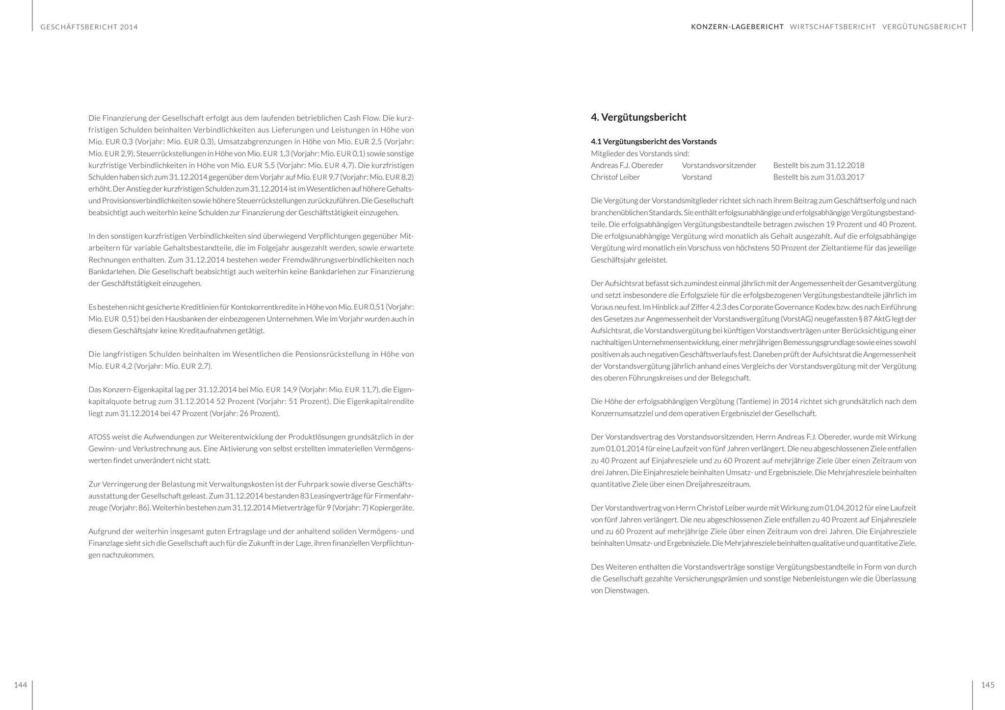 GESCHÄFTSBERICHT 2014
144 145
4. Vergütungsbericht
4.1 Vergütungsbericht des Vorstands
Mitglieder des Vorstands sind:
Andreas F.J. Obereder	 Vorstandsvorsitzender	 Bestellt bis zum 31.12.2018
Christof Leiber		 Vorstand			 Bestellt bis zum 31.03.2017
Die Vergütung der Vorstandsmitglieder richtet sich nach ihrem Beitrag zum Geschäftserfolg und nach
branchenüblichenStandards.SieenthälterfolgsunabhängigeunderfolgsabhängigeVergütungsbestand-
teile. Die erfolgsabhängigen Vergütungsbestandteile betragen zwischen 19 Prozent und 40 Prozent.
Die erfolgsunabhängige Vergütung wird monatlich als Gehalt ausgezahlt. Auf die erfolgsabhängige
Vergütung wird monatlich ein Vorschuss von höchstens 50 Prozent der Zieltantieme für das jeweilige
Geschäftsjahr geleistet.
Der Aufsichtsrat befasst sich zumindest einmal jährlich mit der Angemessenheit der Gesamtvergütung
und setzt insbesondere die Erfolgsziele für die erfolgsbezogenen Vergütungsbestandteile jährlich im
Vorausneufest.ImHinblickaufZiffer4.2.3desCorporateGovernanceKodexbzw.desnachEinführung
des Gesetzes zur Angemessenheit der Vorstandsvergütung (VorstAG) neugefassten § 87 AktG legt der
Aufsichtsrat, die Vorstandsvergütung bei künftigen Vorstandsverträgen unter Berücksichtigung einer
nachhaltigenUnternehmensentwicklung,einermehrjährigenBemessungsgrundlagesowieeinessowohl
positivenalsauchnegativenGeschäftsverlaufsfest.DanebenprüftderAufsichtsratdieAngemessenheit
der Vorstandsvergütung jährlich anhand eines Vergleichs der Vorstandsvergütung mit der Vergütung
des oberen Führungskreises und der Belegschaft.
Die Höhe der erfolgsabhängigen Vergütung (Tantieme) in 2014 richtet sich grundsätzlich nach dem
Konzernumsatzziel und dem operativen Ergebnisziel der Gesellschaft.
Der Vorstandsvertrag des Vorstandsvorsitzenden, Herrn Andreas F.J. Obereder, wurde mit Wirkung
zum 01.01.2014 für eine Laufzeit von fünf Jahren verlängert. Die neu abgeschlossenen Ziele entfallen
zu 40 Prozent auf Einjahresziele und zu 60 Prozent auf mehrjährige Ziele über einen Zeitraum von
drei Jahren. Die Einjahresziele beinhalten Umsatz- und Ergebnisziele. Die Mehrjahresziele beinhalten
quantitative Ziele über einen Dreijahreszeitraum.
Der Vorstandsvertrag von Herrn Christof Leiber wurde mit Wirkung zum 01.04.2012 für eine Laufzeit
von fünf Jahren verlängert. Die neu abgeschlossenen Ziele entfallen zu 40 Prozent auf Einjahresziele
und zu 60 Prozent auf mehrjährige Ziele über einen Zeitraum von drei Jahren. Die Einjahresziele
beinhaltenUmsatz-undErgebnisziele.DieMehrjahreszielebeinhaltenqualitativeundquantitativeZiele.
Des Weiteren enthalten die Vorstandsverträge sonstige Vergütungsbestandteile in Form von durch
die Gesellschaft gezahlte Versicherungsprämien und sonstige Nebenleistungen wie die Überlassung
von Dienstwagen.
Die Finanzierung der Gesellschaft erfolgt aus dem laufenden betrieblichen Cash Flow. Die kurz-
fristigen Schulden beinhalten Verbindlichkeiten aus Lieferungen und Leistungen in Höhe von
Mio. EUR 0,3 (Vorjahr: Mio. EUR 0,3), Umsatzabgrenzungen in Höhe von Mio. EUR 2,5 (Vorjahr:
Mio. EUR 2,9), Steuerrückstellungen in Höhe von Mio. EUR 1,3 (Vorjahr: Mio. EUR 0,1) sowie sonstige
kurzfristige Verbindlichkeiten in Höhe von Mio. EUR 5,5 (Vorjahr: Mio. EUR 4,7). Die kurzfristigen
Schulden haben sich zum 31.12.2014 gegenüber dem Vorjahr auf Mio. EUR 9,7 (Vorjahr: Mio. EUR 8,2)
erhöht.DerAnstiegderkurzfristigenSchuldenzum31.12.2014istimWesentlichenaufhöhereGehalts-
und Provisionsverbindlichkeiten sowie höhere Steuerrückstellungen zurückzuführen. Die Gesellschaft
beabsichtigt auch weiterhin keine Schulden zur Finanzierung der Geschäftstätigkeit einzugehen.
In den sonstigen kurzfristigen Verbindlichkeiten sind überwiegend Verpflichtungen gegenüber Mit-
arbeitern für variable Gehaltsbestandteile, die im Folgejahr ausgezahlt werden, sowie erwartete
Rechnungen enthalten. Zum 31.12.2014 bestehen weder Fremdwährungsverbindlichkeiten noch
Bankdarlehen. Die Gesellschaft beabsichtigt auch weiterhin keine Bankdarlehen zur Finanzierung
der Geschäftstätigkeit einzugehen.
Es bestehen nicht gesicherte Kreditlinien für Kontokorrentkredite in Höhe von Mio. EUR 0,51 (Vorjahr:
Mio. EUR 0,51) bei den Hausbanken der einbezogenen Unternehmen. Wie im Vorjahr wurden auch in
diesem Geschäftsjahr keine Kreditaufnahmen getätigt.
Die langfristigen Schulden beinhalten im Wesentlichen die Pensionsrückstellung in Höhe von
Mio. EUR 4,2 (Vorjahr: Mio. EUR 2,7).
Das Konzern-Eigenkapital lag per 31.12.2014 bei Mio. EUR 14,9 (Vorjahr: Mio. EUR 11,7), die Eigen-
kapitalquote betrug zum 31.12.2014 52 Prozent (Vorjahr: 51 Prozent). Die Eigenkapitalrendite
liegt zum 31.12.2014 bei 47 Prozent (Vorjahr: 26 Prozent).
ATOSS weist die Aufwendungen zur Weiterentwicklung der Produktlösungen grundsätzlich in der
Gewinn- und Verlustrechnung aus. Eine Aktivierung von selbst erstellten immateriellen Vermögens-
werten findet unverändert nicht statt.
Zur Verringerung der Belastung mit Verwaltungskosten ist der Fuhrpark sowie diverse Geschäfts-
ausstattung der Gesellschaft geleast. Zum 31.12.2014 bestanden 83 Leasingverträge für Firmenfahr-
zeuge (Vorjahr: 86). Weiterhin bestehen zum 31.12.2014 Mietverträge für 9 (Vorjahr: 7) Kopiergeräte.
Aufgrund der weiterhin insgesamt guten Ertragslage und der anhaltend soliden Vermögens- und
Finanzlage sieht sich die Gesellschaft auch für die Zukunft in der Lage, ihren finanziellen Verpflichtun-
gen nachzukommen.
KONZERN-LAGEBERICHT WIRTSCHAFTSBERICHT VERGÜTUNGSBERICHT
 