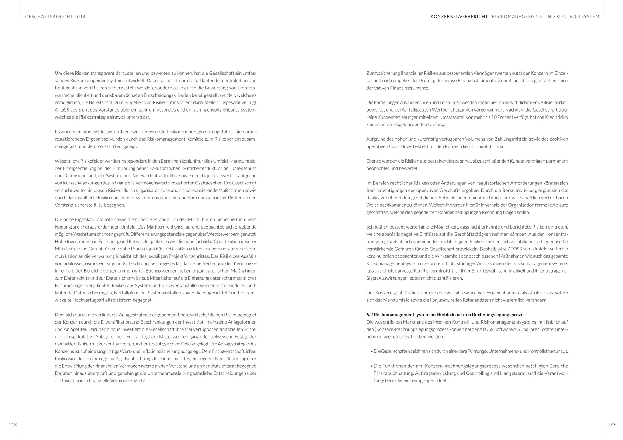 GESCHÄFTSBERICHT 2014
148 149
Um diese Risiken transparent darzustellen und bewerten zu können, hat die Gesellschaft ein umfas-
sendes Risikomanagementsystem entwickelt. Dabei soll nicht nur die fortlaufende Identifikation und
Beobachtung von Risiken sichergestellt werden, sondern auch durch die Bewertung von Eintritts-
wahrscheinlichkeit und denkbarem Schaden Entscheidungskriterien bereitgestellt werden, welche es
ermöglichen, die Bereitschaft zum Eingehen von Risiken transparent darzustellen. Insgesamt verfügt
ATOSS aus Sicht des Vorstands über ein sehr umfassendes und einfach nachvollziehbares System,
welches die Risikostrategie sinnvoll unterstützt.
Es wurden im abgeschlossenen Jahr zwei umfassende Risikoerhebungen durchgeführt. Die daraus
resultierenden Ergebnisse wurden durch das Risikomanagement Komitee zum Risikobericht zusam-
mengefasst und dem Vorstand vorgelegt.
WesentlicheRisikofelderwerdeninsbesondereindenBereichenkonjunkturellesUmfeld,Marktumfeld,
der Erfolgserzielung bei der Einführung neuer Fokusbranchen, Mitarbeiterfluktuation, Datenschutz
und Datensicherheit, der System- und Netzwerkinfrastruktur sowie dem Liquiditätsverlust aufgrund
vonKursschwankungendesinfinanzielleVermögenswerteinvestiertenCashgesehen.DieGesellschaft
versucht weiterhin diesen Risiken durch organisatorische und risikoreduzierende Maßnahmen sowie
durch das installierte Risikomanagementsystem, das eine zeitnahe Kommunikation der Risiken an den
Vorstand sicherstellt, zu begegnen.
Die hohe Eigenkapitalquote sowie die hohen Bestände liquider Mittel bieten Sicherheit in einem
konjunkturell herausfordernden Umfeld. Das Marktumfeld wird laufend beobachtet, sich ergebende
möglicheWachstumschancengeprüft,DifferenzierungspotenzialegegenüberWettbewerberngenutzt.
Hohe Investitionen in Forschung und Entwicklung ebenso wie die hohe fachliche Qualifikation unserer
Mitarbeiter sind Garant für eine hohe Produktqualität. Bei Großprojekten erfolgt eine laufende Kom-
munikation an die Verwaltung hinsichtlich des jeweiligen Projektfortschrittes. Das Risiko des Ausfalls
von Schlüsselpositionen ist grundsätzlich darüber abgedeckt, dass eine Verteilung der Kenntnisse
innerhalb der Bereiche vorgenommen wird. Ebenso werden neben organisatorischen Maßnahmen
zum Datenschutz und zur Datensicherheit neue Mitarbeiter auf die Einhaltung datenschutzrechtlicher
Bestimmungen verpflichtet. Risiken aus System- und Netzwerkausfällen werden insbesondere durch
laufende Datensicherungen, Notfallpläne bei Systemausfällen sowie die eingerichtete und fortent-
wickelte Hochverfügbarkeitsplattform begegnet.
Dem sich durch die veränderte Anlagestrategie ergebenden finanzwirtschaftlichen Risiko begegnet
der Konzern durch die Diversifikation und Beschränkungen der Investition in einzelne Anlageformen
und Anlagetitel. Darüber hinaus investiert die Gesellschaft ihre frei verfügbaren finanziellen Mittel
nicht in spekulative Anlageformen. Frei verfügbare Mittel werden ganz oder teilweise in Festgelder
namhafterBankenmitkurzenLaufzeiten,AktienundphysischemGoldangelegt.DieAnlagestrategiedes
Konzerns ist auf eine langfristige Wert- und Inflationssicherung ausgelegt. Dem finanzwirtschaftlichen
Risiko wird durch eine regelmäßige Beobachtung des Finanzmarktes, ein regelmäßiges Reporting über
die Entwicklung der finanziellen Vermögenswerte an den Vorstand und an den Aufsichtsrat begegnet.
Darüber hinaus überprüft und genehmigt die Unternehmensleitung sämtliche Entscheidungen über
die Investition in finanzielle Vermögenswerte.
Zur Absicherung finanzieller Risiken aus bestehenden Vermögenswerten nutzt der Konzern im Einzel-
fall und nach eingehender Prüfung derivative Finanzinstrumente. Zum Bilanzstichtag bestehen keine
derivativen Finanzinstrumente.
DieForderungenausLieferungenundLeistungenwerdenkontinuierlichhinsichtlichihrerRealisierbarkeit
bewertet und bei Auffälligkeiten Wertberichtigungen vorgenommen. Nachdem die Gesellschaft über
keineKundenbeziehungenmiteinemUmsatzanteilvonmehrals10Prozentverfügt,hatdasKreditrisiko
keinen bestandsgefährdenden Umfang.
Aufgrund des hohen und kurzfristig verfügbaren Volumens von Zahlungsmitteln sowie des positiven
operativen Cash Flows besteht für den Konzern kein Liquiditätsrisiko.
Ebenso werden die Risiken aus bestehenden oder neu abzuschließenden Kundenverträgen permanent
beobachtet und bewertet.
Im Bereich rechtlicher Risiken oder Änderungen von regulatorischen Anforderungen können sich
Beeinträchtigungen des operativen Geschäfts ergeben. Durch die Börsennotierung ergibt sich das
Risiko, zunehmenden gesetzlichen Anforderungen nicht mehr in einer wirtschaftlich vertretbaren
Weise nachkommen zu können. Weiterhin werden hierfür innerhalb der Organisation formelle Abläufe
geschaffen, welche den geänderten Rahmenbedingungen Rechnung tragen sollen.
Schließlich besteht weiterhin die Möglichkeit, dass nicht erkannte und berichtete Risiken eintreten,
welche ebenfalls negative Einflüsse auf die Geschäftstätigkeit nehmen könnten. Aus der Konzentra-
tion von grundsätzlich voneinander unabhängigen Risiken können sich zusätzliche, sich gegenseitig
verstärkende Gefahren für die Gesellschaft entwickeln. Deshalb wird ATOSS sein Umfeld weiterhin
kontinuierlich beobachten und die Wirksamkeit der beschlossenen Maßnahmen wie auch das gesamte
Risikomanagementsystem überprüfen. Trotz ständiger Anpassungen des Risikomanagementsystems
lassen sich die dargestellten Risiken hinsichtlich ihrer Eintrittswahrscheinlichkeit und ihrer betragsmä-
ßigen Auswirkungen jedoch nicht quantifizieren.
Der Konzern geht für die kommenden zwei Jahre von einer vergleichbaren Risikostruktur aus, sofern
sich das Marktumfeld sowie die konjunkturellen Rahmendaten nicht wesentlich verändern.
6.2 Risikomanagementsystem im Hinblick auf den Rechnungslegungsprozess
Die wesentlichen Merkmale des internen Kontroll- und Risikomanagementsystems im Hinblick auf
den (Konzern-)rechnungslegungsprozess können bei der ATOSS Software AG und ihrer Tochterunter-
nehmen wie folgt beschrieben werden:
•	DieGesellschaftenzeichnensichdurcheineklareFührungs-,Unternehmens-undKontrollstrukturaus.
•	Die Funktionen der am (Konzern-)rechnungslegungsprozess wesentlich beteiligten Bereiche
Finanzbuchhaltung, Auftragsabwicklung und Controlling sind klar getrennt und die Verantwor-
tungsbereiche eindeutig zugeordnet.
KONZERN-LAGEBERICHT RISIKOMANAGEMENT- UND KONTROLLSYSTEM
 