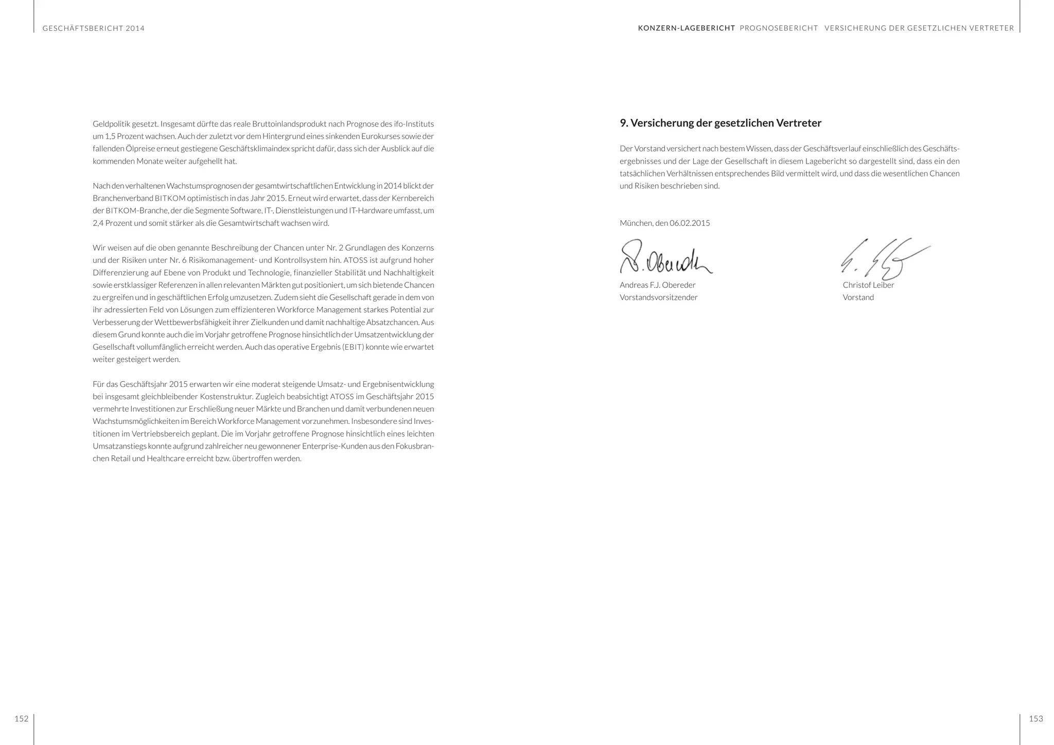 GESCHÄFTSBERICHT 2014
152 153
9. Versicherung der gesetzlichen Vertreter
Der Vorstand versichert nach bestem Wissen, dass der Geschäftsverlauf einschließlich des Geschäfts-
ergebnisses und der Lage der Gesellschaft in diesem Lagebericht so dargestellt sind, dass ein den
tatsächlichen Verhältnissen entsprechendes Bild vermittelt wird, und dass die wesentlichen Chancen
und Risiken beschrieben sind.
München, den 06.02.2015
Andreas F.J. Obereder					Christof Leiber
Vorstandsvorsitzender					Vorstand
Geldpolitik gesetzt. Insgesamt dürfte das reale Bruttoinlandsprodukt nach Prognose des ifo-Instituts
um 1,5 Prozent wachsen. Auch der zuletzt vor dem Hintergrund eines sinkenden Eurokurses sowie der
fallenden Ölpreise erneut gestiegene Geschäftsklimaindex spricht dafür, dass sich der Ausblick auf die
kommenden Monate weiter aufgehellt hat.
NachdenverhaltenenWachstumsprognosendergesamtwirtschaftlichenEntwicklungin2014blicktder
Branchenverband BITKOM optimistisch in das Jahr 2015. Erneut wird erwartet, dass der Kernbereich
der BITKOM-Branche, der die Segmente Software, IT-, Dienstleistungen und IT-Hardware umfasst, um
2,4 Prozent und somit stärker als die Gesamtwirtschaft wachsen wird.
Wir weisen auf die oben genannte Beschreibung der Chancen unter Nr. 2 Grundlagen des Konzerns
und der Risiken unter Nr. 6 Risikomanagement- und Kontrollsystem hin. ATOSS ist aufgrund hoher
Differenzierung auf Ebene von Produkt und Technologie, finanzieller Stabilität und Nachhaltigkeit
sowie erstklassiger Referenzen in allen relevanten Märkten gut positioniert, um sich bietende Chancen
zu ergreifen und in geschäftlichen Erfolg umzusetzen. Zudem sieht die Gesellschaft gerade in dem von
ihr adressierten Feld von Lösungen zum effizienteren Workforce Management starkes Potential zur
Verbesserung der Wettbewerbsfähigkeit ihrer Zielkunden und damit nachhaltige Absatzchancen. Aus
diesem Grund konnte auch die im Vorjahr getroffene Prognose hinsichtlich der Umsatzentwicklung der
Gesellschaft vollumfänglich erreicht werden. Auch das operative Ergebnis (EBIT) konnte wie erwartet
weiter gesteigert werden.
Für das Geschäftsjahr 2015 erwarten wir eine moderat steigende Umsatz- und Ergebnisentwicklung
bei insgesamt gleichbleibender Kostenstruktur. Zugleich beabsichtigt ATOSS im Geschäftsjahr 2015
vermehrte Investitionen zur Erschließung neuer Märkte und Branchen und damit verbundenen neuen
Wachstumsmöglichkeiten im Bereich Workforce Management vorzunehmen. Insbesondere sind Inves-
titionen im Vertriebsbereich geplant. Die im Vorjahr getroffene Prognose hinsichtlich eines leichten
Umsatzanstiegs konnte aufgrund zahlreicher neu gewonnener Enterprise-Kunden aus den Fokusbran-
chen Retail und Healthcare erreicht bzw. übertroffen werden.
KONZERN-LAGEBERICHT PROGNOSEBERICHT VERSICHERUNG DER GESETZLICHEN VERTRETER
 