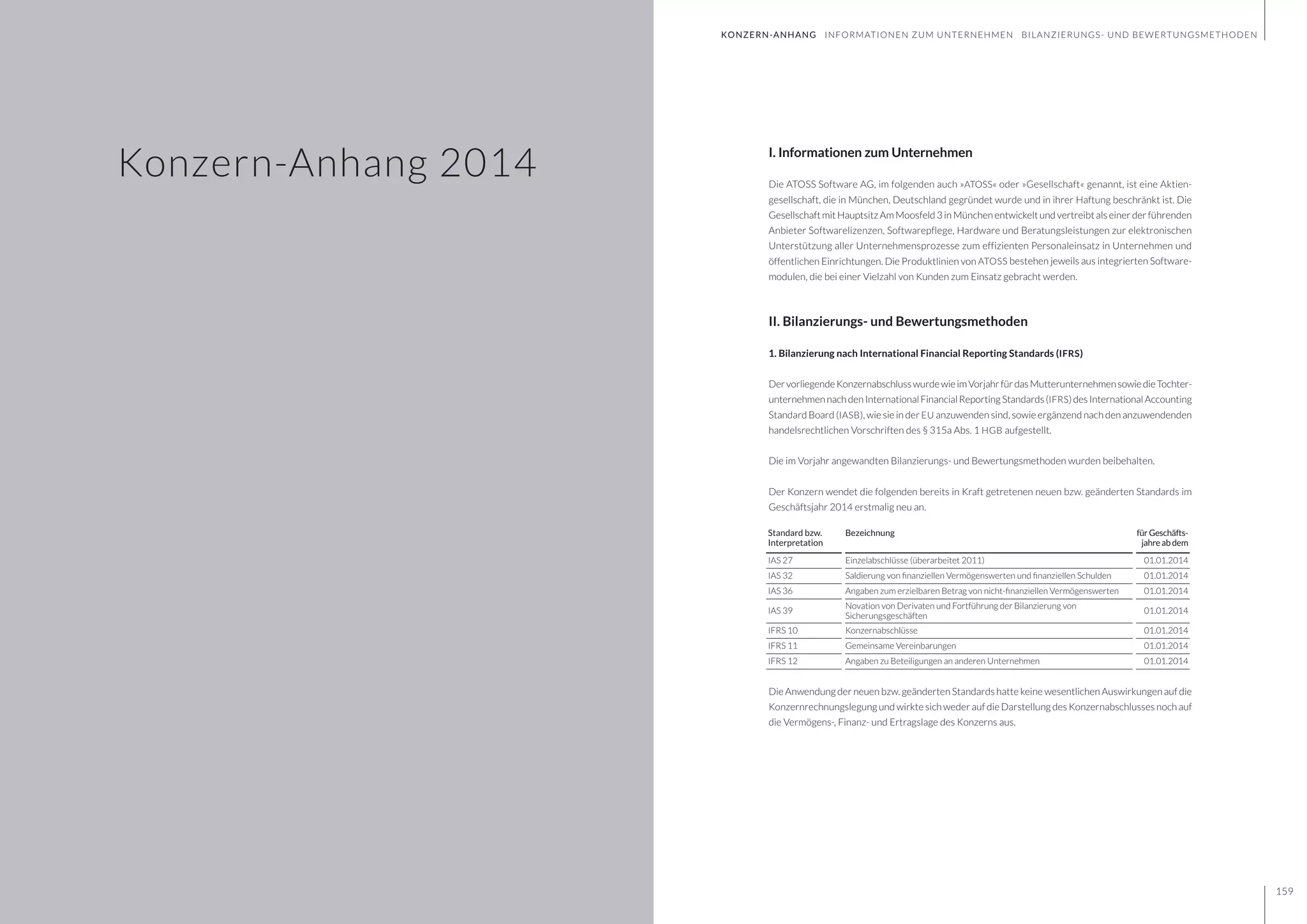 GESCHÄFTSBERICHT 2014
158 159
KONZERN-ANHANG INFORMATIONEN ZUM UNTERNEHMEN BILANZIERUNGS- UND BEWERTUNGSMETHODEN
I. Informationen zum Unternehmen
Die ATOSS Software AG, im folgenden auch »ATOSS« oder »Gesellschaft« genannt, ist eine Aktien-
gesellschaft, die in München, Deutschland gegründet wurde und in ihrer Haftung beschränkt ist. Die
Gesellschaft mit Hauptsitz Am Moosfeld 3 in München entwickelt und vertreibt als einer der führenden
Anbieter Softwarelizenzen, Softwarepflege, Hardware und Beratungsleistungen zur elektronischen
Unterstützung aller Unternehmensprozesse zum effizienten Personaleinsatz in Unternehmen und
öffentlichen Einrichtungen. Die Produktlinien von ATOSS bestehen jeweils aus integrierten Software-
modulen, die bei einer Vielzahl von Kunden zum Einsatz gebracht werden.
II. Bilanzierungs- und Bewertungsmethoden
1. Bilanzierung nach International Financial Reporting Standards (IFRS)
DervorliegendeKonzernabschlusswurdewieimVorjahrfürdasMutterunternehmensowiedieTochter-
unternehmennachdenInternationalFinancialReportingStandards(IFRS)desInternationalAccounting
Standard Board (IASB), wie sie in der EU anzuwenden sind, sowie ergänzend nach den anzuwendenden
handelsrechtlichen Vorschriften des § 315a Abs. 1 HGB aufgestellt.
Die im Vorjahr angewandten Bilanzierungs- und Bewertungsmethoden wurden beibehalten.
Der Konzern wendet die folgenden bereits in Kraft getretenen neuen bzw. geänderten Standards im
Geschäftsjahr 2014 erstmalig neu an.
Die Anwendung der neuen bzw. geänderten Standards hatte keine wesentlichen Auswirkungen auf die
Konzernrechnungslegung und wirkte sich weder auf die Darstellung des Konzernabschlusses noch auf
die Vermögens-, Finanz- und Ertragslage des Konzerns aus.
Standard bzw.
Interpretation
Bezeichnung fürGeschäfts-
jahreabdem
IAS 27 Einzelabschlüsse (überarbeitet 2011) 01.01.2014
IAS 32 Saldierung von finanziellen Vermögenswerten und finanziellen Schulden 01.01.2014
IAS 36 Angaben zum erzielbaren Betrag von nicht-finanziellen Vermögenswerten 01.01.2014
IAS 39
Novation von Derivaten und Fortführung der Bilanzierung von
Sicherungsgeschäften
01.01.2014
IFRS 10 Konzernabschlüsse 01.01.2014
IFRS 11 Gemeinsame Vereinbarungen 01.01.2014
IFRS 12 Angaben zu Beteiligungen an anderen Unternehmen 01.01.2014
Konzern-Anhang 2014
 