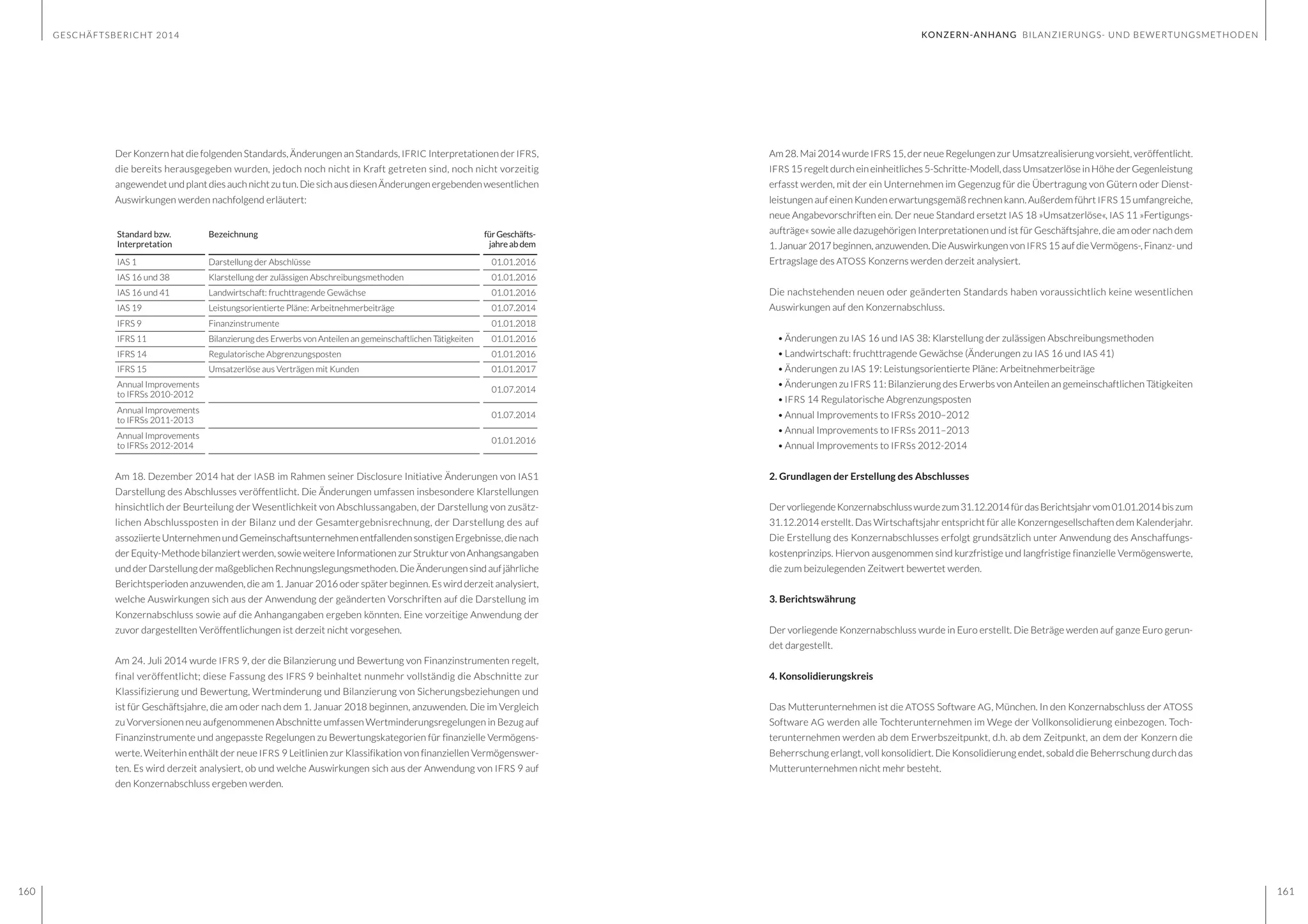 GESCHÄFTSBERICHT 2014
160 161
Am 28. Mai 2014 wurde IFRS 15, der neue Regelungen zur Umsatzrealisierung vorsieht, veröffentlicht.
IFRS 15regelt durcheineinheitliches5-Schritte-Modell,dassUmsatzerlöseinHöhederGegenleistung
erfasst werden, mit der ein Unternehmen im Gegenzug für die Übertragung von Gütern oder Dienst-
leistungen auf einen Kunden erwartungsgemäß rechnen kann. Außerdem führt IFRS 15 umfangreiche,
neue Angabevorschriften ein. Der neue Standard ersetzt IAS 18 »Umsatzerlöse«, IAS 11 »Fertigungs-
aufträge« sowie alle dazugehörigen Interpretationen und ist für Geschäftsjahre, die am oder nach dem
1.Januar2017beginnen,anzuwenden. DieAuswirkungenvon IFRS 15aufdieVermögens-, Finanz-und
Ertragslage des ATOSS Konzerns werden derzeit analysiert.
Die nachstehenden neuen oder geänderten Standards haben voraussichtlich keine wesentlichen
Auswirkungen auf den Konzernabschluss.
•	Änderungen zu IAS 16 und IAS 38: Klarstellung der zulässigen Abschreibungsmethoden
•	Landwirtschaft: fruchttragende Gewächse (Änderungen zu IAS 16 und IAS 41)
•	Änderungen zu IAS 19: Leistungsorientierte Pläne: Arbeitnehmerbeiträge
•	Änderungen zu IFRS 11: Bilanzierung des Erwerbs von Anteilen an gemeinschaftlichen Tätigkeiten
•	IFRS 14 Regulatorische Abgrenzungsposten
•	Annual Improvements to IFRSs 2010–2012
•	Annual Improvements to IFRSs 2011–2013
•	Annual Improvements to IFRSs 2012-2014
2. Grundlagen der Erstellung des Abschlusses
DervorliegendeKonzernabschlusswurdezum31.12.2014fürdasBerichtsjahrvom01.01.2014biszum
31.12.2014 erstellt. Das Wirtschaftsjahr entspricht für alle Konzerngesellschaften dem Kalenderjahr.
Die Erstellung des Konzernabschlusses erfolgt grundsätzlich unter Anwendung des Anschaffungs-
kostenprinzips. Hiervon ausgenommen sind kurzfristige und langfristige finanzielle Vermögenswerte,
die zum beizulegenden Zeitwert bewertet werden.
3. Berichtswährung
Der vorliegende Konzernabschluss wurde in Euro erstellt. Die Beträge werden auf ganze Euro gerun-
det dargestellt.
4. Konsolidierungskreis
Das Mutterunternehmen ist die ATOSS Software AG, München. In den Konzernabschluss der ATOSS
Software AG werden alle Tochterunternehmen im Wege der Vollkonsolidierung einbezogen. Toch-
terunternehmen werden ab dem Erwerbszeitpunkt, d.h. ab dem Zeitpunkt, an dem der Konzern die
Beherrschung erlangt, voll konsolidiert. Die Konsolidierung endet, sobald die Beherrschung durch das
Mutterunternehmen nicht mehr besteht.
Der Konzern hat die folgenden Standards, Änderungen an Standards, IFRIC Interpretationen der IFRS,
die bereits herausgegeben wurden, jedoch noch nicht in Kraft getreten sind, noch nicht vorzeitig
angewendetundplantdiesauchnichtzutun.DiesichausdiesenÄnderungenergebendenwesentlichen
Auswirkungen werden nachfolgend erläutert:
Standard bzw.
Interpretation
Bezeichnung fürGeschäfts-
jahreabdem
IAS 1 Darstellung der Abschlüsse 01.01.2016
IAS 16 und 38 Klarstellung der zulässigen Abschreibungsmethoden 01.01.2016
IAS 16 und 41 Landwirtschaft: fruchttragende Gewächse 01.01.2016
IAS 19 Leistungsorientierte Pläne: Arbeitnehmerbeiträge 01.07.2014
IFRS 9 Finanzinstrumente 01.01.2018
IFRS 11 Bilanzierung des Erwerbs von Anteilen an gemeinschaftlichen Tätigkeiten 01.01.2016
IFRS 14 Regulatorische Abgrenzungsposten 01.01.2016
IFRS 15 Umsatzerlöse aus Verträgen mit Kunden 01.01.2017
Annual Improvements
to IFRSs 2010-2012
01.07.2014
Annual Improvements
to IFRSs 2011-2013
01.07.2014
Annual Improvements
to IFRSs 2012-2014
01.01.2016
Am 18. Dezember 2014 hat der IASB im Rahmen seiner Disclosure Initiative Änderungen von IAS1
Darstellung des Abschlusses veröffentlicht. Die Änderungen umfassen insbesondere Klarstellungen
hinsichtlich der Beurteilung der Wesentlichkeit von Abschlussangaben, der Darstellung von zusätz-
lichen Abschlussposten in der Bilanz und der Gesamtergebnisrechnung, der Darstellung des auf
assoziierteUnternehmenundGemeinschaftsunternehmenentfallendensonstigenErgebnisse,dienach
derEquity-Methodebilanziertwerden,sowieweitereInformationenzurStrukturvonAnhangsangaben
undderDarstellungdermaßgeblichenRechnungslegungsmethoden.DieÄnderungensindaufjährliche
Berichtsperioden anzuwenden, die am 1. Januar 2016 oder später beginnen. Es wird derzeit analysiert,
welche Auswirkungen sich aus der Anwendung der geänderten Vorschriften auf die Darstellung im
Konzernabschluss sowie auf die Anhangangaben ergeben könnten. Eine vorzeitige Anwendung der
zuvor dargestellten Veröffentlichungen ist derzeit nicht vorgesehen.
Am 24. Juli 2014 wurde IFRS 9, der die Bilanzierung und Bewertung von Finanzinstrumenten regelt,
final veröffentlicht; diese Fassung des IFRS 9 beinhaltet nunmehr vollständig die Abschnitte zur
Klassifizierung und Bewertung, Wertminderung und Bilanzierung von Sicherungsbeziehungen und
ist für Geschäftsjahre, die am oder nach dem 1. Januar 2018 beginnen, anzuwenden. Die im Vergleich
zu Vorversionen neu aufgenommenen Abschnitte umfassen Wertminderungsregelungen in Bezug auf
Finanzinstrumente und angepasste Regelungen zu Bewertungskategorien für finanzielle Vermögens-
werte. Weiterhin enthält der neue IFRS 9 Leitlinien zur Klassifikation von finanziellen Vermögenswer-
ten. Es wird derzeit analysiert, ob und welche Auswirkungen sich aus der Anwendung von IFRS 9 auf
den Konzernabschluss ergeben werden.
KONZERN-ANHANG BILANZIERUNGS- UND BEWERTUNGSMETHODEN
 