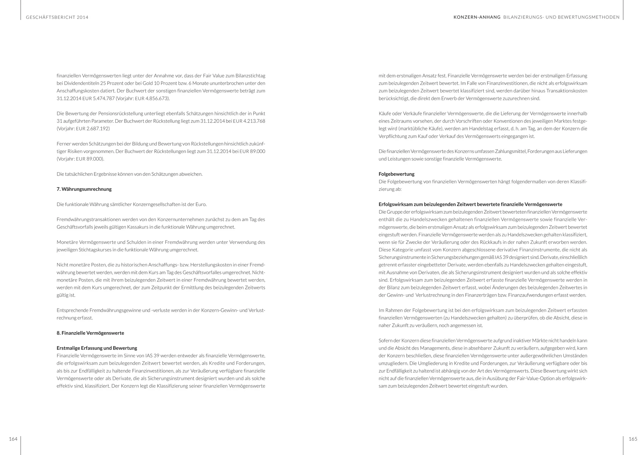GESCHÄFTSBERICHT 2014
164 165
mit dem erstmaligen Ansatz fest. Finanzielle Vermögenswerte werden bei der erstmaligen Erfassung
zum beizulegenden Zeitwert bewertet. Im Falle von Finanzinvestitionen, die nicht als erfolgswirksam
zum beizulegenden Zeitwert bewertet klassifiziert sind, werden darüber hinaus Transaktionskosten
berücksichtigt, die direkt dem Erwerb der Vermögenswerte zuzurechnen sind.
Käufe oder Verkäufe finanzieller Vermögenswerte, die die Lieferung der Vermögenswerte innerhalb
eines Zeitraums vorsehen, der durch Vorschriften oder Konventionen des jeweiligen Marktes festge-
legt wird (marktübliche Käufe), werden am Handelstag erfasst, d. h. am Tag, an dem der Konzern die
Verpflichtung zum Kauf oder Verkauf des Vermögenswerts eingegangen ist.
DiefinanziellenVermögenswertedesKonzernsumfassenZahlungsmittel,ForderungenausLieferungen
und Leistungen sowie sonstige finanzielle Vermögenswerte.
Folgebewertung
Die Folgebewertung von finanziellen Vermögenswerten hängt folgendermaßen von deren Klassifi-
zierung ab:
Erfolgswirksam zum beizulegenden Zeitwert bewertete finanzielle Vermögenswerte
Die Gruppe der erfolgswirksam zum beizulegenden Zeitwert bewerteten finanziellen Vermögenswerte
enthält die zu Handelszwecken gehaltenen finanziellen Vermögenswerte sowie finanzielle Ver-
mögenswerte, die beim erstmaligen Ansatz als erfolgswirksam zum beizulegenden Zeitwert bewertet
eingestuft werden. Finanzielle Vermögenswerte werden als zu Handelszwecken gehalten klassifiziert,
wenn sie für Zwecke der Veräußerung oder des Rückkaufs in der nahen Zukunft erworben werden.
Diese Kategorie umfasst vom Konzern abgeschlossene derivative Finanzinstrumente, die nicht als
SicherungsinstrumenteinSicherungsbeziehungengemäßIAS 39designiertsind.Derivate,einschließlich
getrennt erfasster eingebetteter Derivate, werden ebenfalls zu Handelszwecken gehalten eingestuft,
mit Ausnahme von Derivaten, die als Sicherungsinstrument designiert wurden und als solche effektiv
sind. Erfolgswirksam zum beizulegenden Zeitwert erfasste finanzielle Vermögenswerte werden in
der Bilanz zum beizulegenden Zeitwert erfasst, wobei Änderungen des beizulegenden Zeitwertes in
der Gewinn- und Verlustrechnung in den Finanzerträgen bzw. Finanzaufwendungen erfasst werden.
Im Rahmen der Folgebewertung ist bei den erfolgswirksam zum beizulegenden Zeitwert erfassten
finanziellen Vermögenswerten (zu Handelszwecken gehalten) zu überprüfen, ob die Absicht, diese in
naher Zukunft zu veräußern, noch angemessen ist.
Sofern der Konzern diese finanziellen Vermögenswerte aufgrund inaktiver Märkte nicht handeln kann
und die Absicht des Managements, diese in absehbarer Zukunft zu veräußern, aufgegeben wird, kann
der Konzern beschließen, diese finanziellen Vermögenswerte unter außergewöhnlichen Umständen
umzugliedern. Die Umgliederung in Kredite und Forderungen, zur Veräußerung verfügbare oder bis
zur Endfälligkeit zu haltend ist abhängig von der Art des Vermögenswerts. Diese Bewertung wirkt sich
nicht auf die finanziellen Vermögenswerte aus, die in Ausübung der Fair-Value-Option als erfolgswirk-
sam zum beizulegenden Zeitwert bewertet eingestuft wurden.
finanziellen Vermögenswerten liegt unter der Annahme vor, dass der Fair Value zum Bilanzstichtag
bei Dividendentiteln 25 Prozent oder bei Gold 10 Prozent bzw. 6 Monate ununterbrochen unter den
Anschaffungskosten datiert. Der Buchwert der sonstigen finanziellen Vermögenswerte beträgt zum
31.12.2014 EUR 5.474.787 (Vorjahr: EUR 4.856.673).
Die Bewertung der Pensionsrückstellung unterliegt ebenfalls Schätzungen hinsichtlich der in Punkt
31 aufgeführten Parameter. Der Buchwert der Rückstellung liegt zum 31.12.2014 bei EUR 4.213.768
(Vorjahr: EUR 2.687.192)
Ferner werden Schätzungen bei der Bildung und Bewertung von Rückstellungen hinsichtlich zukünf-
tiger Risiken vorgenommen. Der Buchwert der Rückstellungen liegt zum 31.12.2014 bei EUR 89.000
(Vorjahr: EUR 89.000).
Die tatsächlichen Ergebnisse können von den Schätzungen abweichen.
7. Währungsumrechnung
Die funktionale Währung sämtlicher Konzerngesellschaften ist der Euro.
Fremdwährungstransaktionen werden von den Konzernunternehmen zunächst zu dem am Tag des
Geschäftsvorfalls jeweils gültigen Kassakurs in die funktionale Währung umgerechnet.
Monetäre Vermögenswerte und Schulden in einer Fremdwährung werden unter Verwendung des
jeweiligen Stichtagskurses in die funktionale Währung umgerechnet.
Nicht monetäre Posten, die zu historischen Anschaffungs- bzw. Herstellungskosten in einer Fremd-
währung bewertet werden, werden mit dem Kurs am Tag des Geschäftsvorfalles umgerechnet. Nicht-
monetäre Posten, die mit ihrem beizulegenden Zeitwert in einer Fremdwährung bewertet werden,
werden mit dem Kurs umgerechnet, der zum Zeitpunkt der Ermittlung des beizulegenden Zeitwerts
gültig ist.
Entsprechende Fremdwährungsgewinne und -verluste werden in der Konzern-Gewinn- und Verlust-
rechnung erfasst.
8. Finanzielle Vermögenswerte
Erstmalige Erfassung und Bewertung
Finanzielle Vermögenswerte im Sinne von IAS 39 werden entweder als finanzielle Vermögenswerte,
die erfolgswirksam zum beizulegenden Zeitwert bewertet werden, als Kredite und Forderungen,
als bis zur Endfälligkeit zu haltende Finanzinvestitionen, als zur Veräußerung verfügbare finanzielle
Vermögenswerte oder als Derivate, die als Sicherungsinstrument designiert wurden und als solche
effektiv sind, klassifiziert. Der Konzern legt die Klassifizierung seiner finanziellen Vermögenswerte
KONZERN-ANHANG BILANZIERUNGS- UND BEWERTUNGSMETHODEN
 