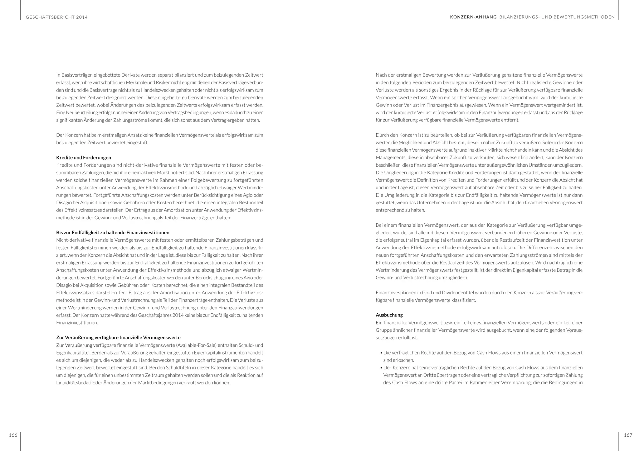 GESCHÄFTSBERICHT 2014
166 167
Nach der erstmaligen Bewertung werden zur Veräußerung gehaltene finanzielle Vermögenswerte
in den folgenden Perioden zum beizulegenden Zeitwert bewertet. Nicht realisierte Gewinne oder
Verluste werden als sonstiges Ergebnis in der Rücklage für zur Veräußerung verfügbare finanzielle
Vermögenswerte erfasst. Wenn ein solcher Vermögenswert ausgebucht wird, wird der kumulierte
Gewinn oder Verlust im Finanzergebnis ausgewiesen. Wenn ein Vermögenswert wertgemindert ist,
wird der kumulierte Verlust erfolgswirksam in den Finanzaufwendungen erfasst und aus der Rücklage
für zur Veräußerung verfügbare finanzielle Vermögenswerte entfernt.
Durch den Konzern ist zu beurteilen, ob bei zur Veräußerung verfügbaren finanziellen Vermögens-
werten die Möglichkeit und Absicht besteht, diese in naher Zukunft zu veräußern. Sofern der Konzern
diese finanziellen Vermögenswerte aufgrund inaktiver Märkte nicht handeln kann und die Absicht des
Managements, diese in absehbarer Zukunft zu verkaufen, sich wesentlich ändert, kann der Konzern
beschließen, diese finanziellen Vermögenswerte unter außergewöhnlichen Umständen umzugliedern.
Die Umgliederung in die Kategorie Kredite und Forderungen ist dann gestattet, wenn der finanzielle
Vermögenswert die Definition von Krediten und Forderungen erfüllt und der Konzern die Absicht hat
und in der Lage ist, diesen Vermögenswert auf absehbare Zeit oder bis zu seiner Fälligkeit zu halten.
Die Umgliederung in die Kategorie bis zur Endfälligkeit zu haltende Vermögenswerte ist nur dann
gestattet, wenn das Unternehmen in der Lage ist und die Absicht hat, den finanziellen Vermögenswert
entsprechend zu halten.
Bei einem finanziellen Vermögenswert, der aus der Kategorie zur Veräußerung verfügbar umge-
gliedert wurde, sind alle mit diesem Vermögenswert verbundenen früheren Gewinne oder Verluste,
die erfolgsneutral im Eigenkapital erfasst wurden, über die Restlaufzeit der Finanzinvestition unter
Anwendung der Effektivzinsmethode erfolgswirksam aufzulösen. Die Differenzen zwischen den
neuen fortgeführten Anschaffungskosten und den erwarteten Zahlungsströmen sind mittels der
Effektivzinsmethode über die Restlaufzeit des Vermögenswerts aufzulösen. Wird nachträglich eine
Wertminderung des Vermögenswerts festgestellt, ist der direkt im Eigenkapital erfasste Betrag in die
Gewinn- und Verlustrechnung umzugliedern.
Finanzinvestitionen in Gold und Dividendentitel wurden durch den Konzern als zur Veräußerung ver-
fügbare finanzielle Vermögenswerte klassifiziert.
Ausbuchung
Ein finanzieller Vermögenswert bzw. ein Teil eines finanziellen Vermögenswerts oder ein Teil einer
Gruppe ähnlicher finanzieller Vermögenswerte wird ausgebucht, wenn eine der folgenden Voraus-
setzungen erfüllt ist:
•	Die vertraglichen Rechte auf den Bezug von Cash Flows aus einem finanziellen Vermögenswert
sind erloschen.
•	Der Konzern hat seine vertraglichen Rechte auf den Bezug von Cash Flows aus dem finanziellen
Vermögenswert an Dritte übertragen oder eine vertragliche Verpflichtung zur sofortigen Zahlung
des Cash Flows an eine dritte Partei im Rahmen einer Vereinbarung, die die Bedingungen in
In Basisverträgen eingebettete Derivate werden separat bilanziert und zum beizulegenden Zeitwert
erfasst,wennihrewirtschaftlichenMerkmaleundRisikennichtengmitdenenderBasisverträgeverbun-
den sind und die Basisverträge nicht als zu Handelszwecken gehalten oder nicht als erfolgswirksam zum
beizulegenden Zeitwert designiert werden. Diese eingebetteten Derivate werden zum beizulegenden
Zeitwert bewertet, wobei Änderungen des beizulegenden Zeitwerts erfolgswirksam erfasst werden.
EineNeubeurteilungerfolgtnurbeieinerÄnderungvonVertragsbedingungen,wennesdadurchzueiner
signifikanten Änderung der Zahlungsströme kommt, die sich sonst aus dem Vertrag ergeben hätten.
Der Konzern hat beim erstmaligen Ansatz keine finanziellen Vermögenswerte als erfolgswirksam zum
beizulegenden Zeitwert bewertet eingestuft.
Kredite und Forderungen
Kredite und Forderungen sind nicht-derivative finanzielle Vermögenswerte mit festen oder be-
stimmbaren Zahlungen, die nicht in einem aktiven Markt notiert sind. Nach ihrer erstmaligen Erfassung
werden solche finanziellen Vermögenswerte im Rahmen einer Folgebewertung zu fortgeführten
Anschaffungskosten unter Anwendung der Effektivzinsmethode und abzüglich etwaiger Wertminde-
rungen bewertet. Fortgeführte Anschaffungskosten werden unter Berücksichtigung eines Agio oder
Disagio bei Akquisitionen sowie Gebühren oder Kosten berechnet, die einen integralen Bestandteil
des Effektivzinssatzes darstellen. Der Ertrag aus der Amortisation unter Anwendung der Effektivzins-
methode ist in der Gewinn- und Verlustrechnung als Teil der Finanzerträge enthalten.
Bis zur Endfälligkeit zu haltende Finanzinvestitionen
Nicht-derivative finanzielle Vermögenswerte mit festen oder ermittelbaren Zahlungsbeträgen und
festen Fälligkeitsterminen werden als bis zur Endfälligkeit zu haltende Finanzinvestitionen klassifi-
ziert, wenn der Konzern die Absicht hat und in der Lage ist, diese bis zur Fälligkeit zu halten. Nach ihrer
erstmaligen Erfassung werden bis zur Endfälligkeit zu haltende Finanzinvestitionen zu fortgeführten
Anschaffungskosten unter Anwendung der Effektivzinsmethode und abzüglich etwaiger Wertmin-
derungen bewertet. Fortgeführte Anschaffungskosten werden unter Berücksichtigung eines Agio oder
Disagio bei Akquisition sowie Gebühren oder Kosten berechnet, die einen integralen Bestandteil des
Effektivzinssatzes darstellen. Der Ertrag aus der Amortisation unter Anwendung der Effektivzins-
methode ist in der Gewinn- und Verlustrechnung als Teil der Finanzerträge enthalten. Die Verluste aus
einer Wertminderung werden in der Gewinn- und Verlustrechnung unter den Finanzaufwendungen
erfasst. Der Konzern hatte während des Geschäftsjahres 2014 keine bis zur Endfälligkeit zu haltenden
Finanzinvestitionen.
Zur Veräußerung verfügbare finanzielle Vermögenswerte
Zur Veräußerung verfügbare finanzielle Vermögenswerte (Available-For-Sale) enthalten Schuld- und
Eigenkapitaltitel. Bei den als zur Veräußerung gehalten eingestuften Eigenkapitalinstrumenten handelt
es sich um diejenigen, die weder als zu Handelszwecken gehalten noch erfolgswirksam zum beizu-
legenden Zeitwert bewertet eingestuft sind. Bei den Schuldtiteln in dieser Kategorie handelt es sich
um diejenigen, die für einen unbestimmten Zeitraum gehalten werden sollen und die als Reaktion auf
Liquiditätsbedarf oder Änderungen der Marktbedingungen verkauft werden können.
KONZERN-ANHANG BILANZIERUNGS- UND BEWERTUNGSMETHODEN
 