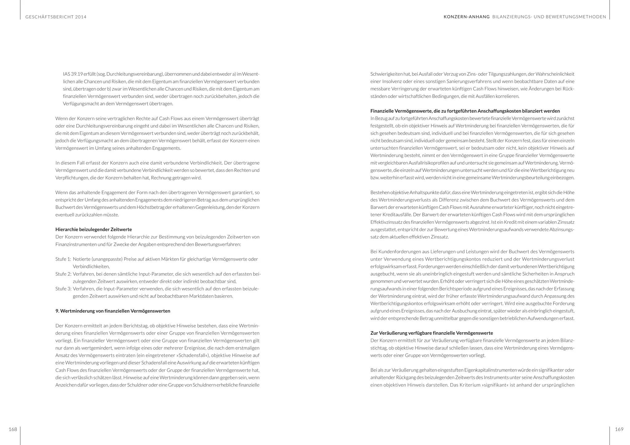 GESCHÄFTSBERICHT 2014
168 169
Schwierigkeiten hat, bei Ausfall oder Verzug von Zins- oder Tilgungszahlungen, der Wahrscheinlichkeit
einer Insolvenz oder eines sonstigen Sanierungsverfahrens und wenn beobachtbare Daten auf eine
messbare Verringerung der erwarteten künftigen Cash Flows hinweisen, wie Änderungen bei Rück-
ständen oder wirtschaftlichen Bedingungen, die mit Ausfällen korrelieren.
Finanzielle Vermögenswerte, die zu fortgeführten Anschaffungskosten bilanziert werden
InBezugaufzufortgeführtenAnschaffungskostenbewertetefinanzielleVermögenswertewirdzunächst
festgestellt, ob ein objektiver Hinweis auf Wertminderung bei finanziellen Vermögenswerten, die für
sich gesehen bedeutsam sind, individuell und bei finanziellen Vermögenswerten, die für sich gesehen
nichtbedeutsamsind,individuellodergemeinsambesteht.StelltderKonzernfest,dassfüreineneinzeln
untersuchten finanziellen Vermögenswert, sei er bedeutsam oder nicht, kein objektiver Hinweis auf
Wertminderung besteht, nimmt er den Vermögenswert in eine Gruppe finanzieller Vermögenswerte
mit vergleichbarenAusfallrisikoprofilenaufunduntersucht siegemeinsamaufWertminderung. Vermö-
genswerte,dieeinzelnaufWertminderungenuntersuchtwerdenundfürdieeineWertberichtigungneu
bzw.weiterhinerfasstwird,werdennichtineinegemeinsameWertminderungsbeurteilungeinbezogen.
BestehenobjektiveAnhaltspunktedafür,dasseineWertminderung eingetretenist,ergibtsich dieHöhe
des Wertminderungsverlusts als Differenz zwischen dem Buchwert des Vermögenswerts und dem
Barwert dererwartetenkünftigenCashFlowsmit Ausnahmeerwarteterkünftiger,noch nichteingetre-
tener Kreditausfälle. Der Barwert der erwarteten künftigen Cash Flows wird mit dem ursprünglichen
Effektivzinssatz des finanziellen Vermögenswerts abgezinst. Ist ein Kredit mit einem variablen Zinssatz
ausgestattet, entspricht der zur Bewertung eines Wertminderungsaufwands verwendete Abzinsungs-
satz dem aktuellen effektiven Zinssatz.
Bei Kundenforderungen aus Lieferungen und Leistungen wird der Buchwert des Vermögenswerts
unter Verwendung eines Wertberichtigungskontos reduziert und der Wertminderungsverlust
erfolgswirksam erfasst. Forderungen werden einschließlich der damit verbundenen Wertberichtigung
ausgebucht, wenn sie als uneinbringlich eingestuft werden und sämtliche Sicherheiten in Anspruch
genommenundverwertetwurden.ErhöhtoderverringertsichdieHöheeinesgeschätztenWertminde-
rungsaufwands in einer folgenden Berichtsperiode aufgrund eines Ereignisses, das nach der Erfassung
der Wertminderung eintrat, wird der früher erfasste Wertminderungsaufwand durch Anpassung des
Wertberichtigungskontos erfolgswirksam erhöht oder verringert. Wird eine ausgebuchte Forderung
aufgrund eines Ereignisses, das nach der Ausbuchung eintrat, später wieder als einbringlich eingestuft,
wird der entsprechende Betrag unmittelbar gegen die sonstigen betrieblichen Aufwendungen erfasst.
Zur Veräußerung verfügbare finanzielle Vermögenswerte
Der Konzern ermittelt für zur Veräußerung verfügbare finanzielle Vermögenswerte an jedem Bilanz-
stichtag, ob objektive Hinweise darauf schließen lassen, dass eine Wertminderung eines Vermögens-
werts oder einer Gruppe von Vermögenswerten vorliegt.
Bei als zur Veräußerung gehalten eingestuften Eigenkapitalinstrumenten würde ein signifikanter oder
anhaltender Rückgang des beizulegenden Zeitwerts des Instruments unter seine Anschaffungskosten
einen objektiven Hinweis darstellen. Das Kriterium »signifikant« ist anhand der ursprünglichen
IAS 39.19erfüllt(sog.Durchleitungsvereinbarung),übernommenunddabeientwedera)imWesent-
lichen alle Chancen und Risiken, die mit dem Eigentum am finanziellen Vermögenswert verbunden
sind, übertragen oder b) zwar im Wesentlichen alle Chancen und Risiken, die mit dem Eigentum am
finanziellen Vermögenswert verbunden sind, weder übertragen noch zurückbehalten, jedoch die
Verfügungsmacht an dem Vermögenswert übertragen.
Wenn der Konzern seine vertraglichen Rechte auf Cash Flows aus einem Vermögenswert überträgt
oder eine Durchleitungsvereinbarung eingeht und dabei im Wesentlichen alle Chancen und Risiken,
die mit dem Eigentum an diesem Vermögenswert verbunden sind, weder überträgt noch zurückbehält,
jedoch die Verfügungsmacht an dem übertragenen Vermögenswert behält, erfasst der Konzern einen
Vermögenswert im Umfang seines anhaltenden Engagements.
In diesem Fall erfasst der Konzern auch eine damit verbundene Verbindlichkeit. Der übertragene
Vermögenswert und die damit verbundene Verbindlichkeit werden so bewertet, dass den Rechten und
Verpflichtungen, die der Konzern behalten hat, Rechnung getragen wird.
Wenn das anhaltende Engagement der Form nach den übertragenen Vermögenswert garantiert, so
entspricht der Umfang des anhaltenden Engagements dem niedrigeren Betrag aus dem ursprünglichen
BuchwertdesVermögenswertsunddemHöchstbetragdererhaltenenGegenleistung,denderKonzern
eventuell zurückzahlen müsste.
Hierarchie beizulegender Zeitwerte
Der Konzern verwendet folgende Hierarchie zur Bestimmung von beizulegenden Zeitwerten von
Finanzinstrumenten und für Zwecke der Angaben entsprechend den Bewertungsverfahren:
Stufe 1: 	Notierte (unangepasste) Preise auf aktiven Märkten für gleichartige Vermögenswerte oder 	
	Verbindlichkeiten,
Stufe 2: 	Verfahren, bei denen sämtliche Input-Parameter, die sich wesentlich auf den erfassten bei-	
	 zulegenden Zeitwert auswirken, entweder direkt oder indirekt beobachtbar sind,
Stufe 3: 	Verfahren, die Input-Parameter verwenden, die sich wesentlich auf den erfassten beizule-	
	 genden Zeitwert auswirken und nicht auf beobachtbaren Marktdaten basieren.
9. Wertminderung von finanziellen Vermögenswerten
Der Konzern ermittelt an jedem Berichtstag, ob objektive Hinweise bestehen, dass eine Wertmin-
derung eines finanziellen Vermögenswerts oder einer Gruppe von finanziellen Vermögenswerten
vorliegt. Ein finanzieller Vermögenswert oder eine Gruppe von finanziellen Vermögenswerten gilt
nur dann als wertgemindert, wenn infolge eines oder mehrerer Ereignisse, die nach dem erstmaligen
Ansatz des Vermögenswerts eintraten (ein eingetretener »Schadensfall«), objektive Hinweise auf
eine Wertminderung vorliegen und dieser Schadensfall eine Auswirkung auf die erwarteten künftigen
Cash Flows des finanziellen Vermögenswerts oder der Gruppe der finanziellen Vermögenswerte hat,
die sich verlässlich schätzen lässt. Hinweise auf eine Wertminderung können dann gegeben sein, wenn
Anzeichen dafür vorliegen, dass der Schuldner oder eine Gruppe von Schuldnern erhebliche finanzielle
KONZERN-ANHANG BILANZIERUNGS- UND BEWERTUNGSMETHODEN
 