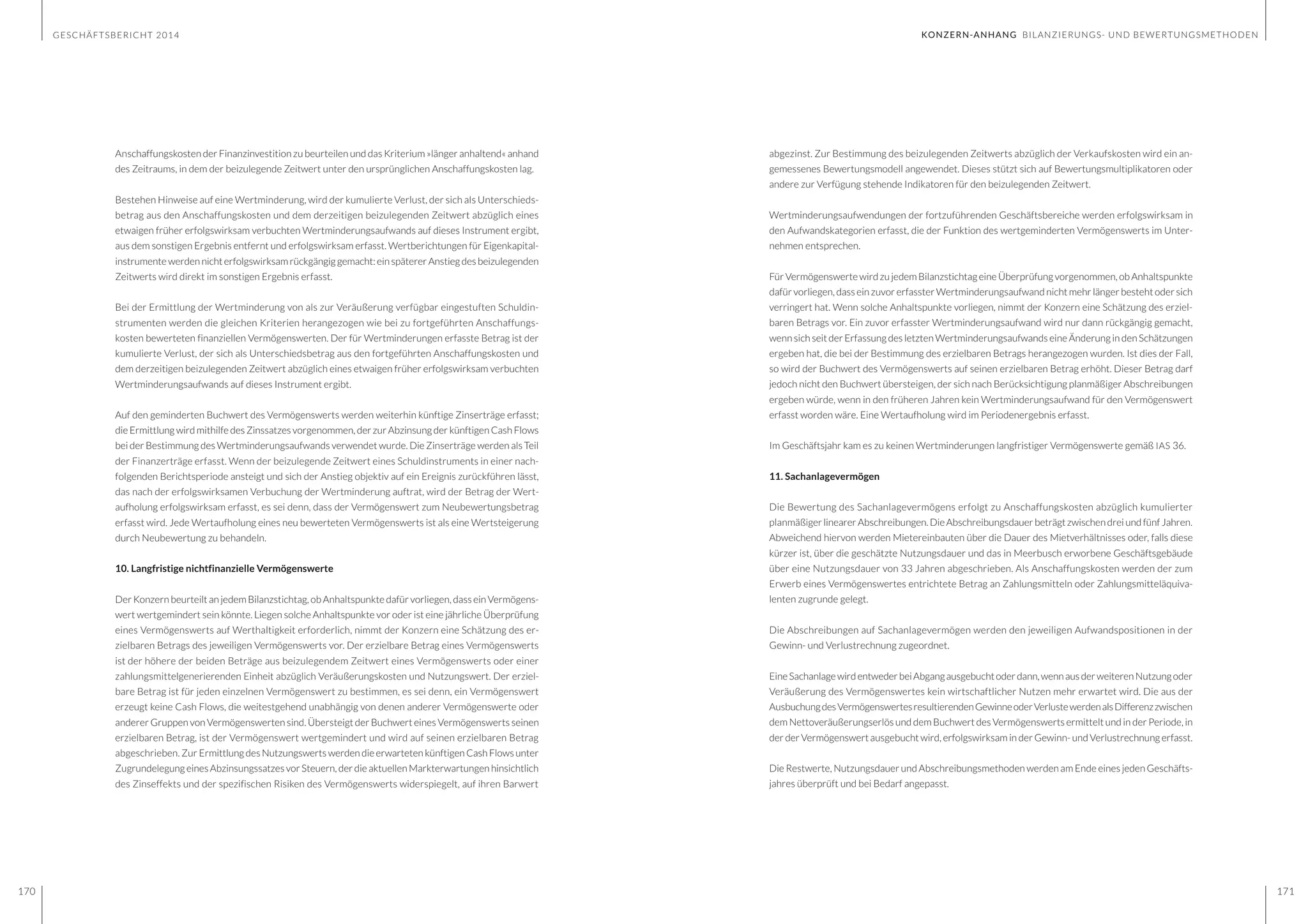 GESCHÄFTSBERICHT 2014
170 171
abgezinst. Zur Bestimmung des beizulegenden Zeitwerts abzüglich der Verkaufskosten wird ein an-
gemessenes Bewertungsmodell angewendet. Dieses stützt sich auf Bewertungsmultiplikatoren oder
andere zur Verfügung stehende Indikatoren für den beizulegenden Zeitwert.
Wertminderungsaufwendungen der fortzuführenden Geschäftsbereiche werden erfolgswirksam in
den Aufwandskategorien erfasst, die der Funktion des wertgeminderten Vermögenswerts im Unter-
nehmen entsprechen.
Für Vermögenswerte wird zu jedem Bilanzstichtag eine Überprüfung vorgenommen, ob Anhaltspunkte
dafür vorliegen, dass ein zuvor erfasster Wertminderungsaufwand nicht mehr länger besteht oder sich
verringert hat. Wenn solche Anhaltspunkte vorliegen, nimmt der Konzern eine Schätzung des erziel-
baren Betrags vor. Ein zuvor erfasster Wertminderungsaufwand wird nur dann rückgängig gemacht,
wenn sich seit der Erfassung des letzten Wertminderungsaufwands eine Änderung in den Schätzungen
ergeben hat, die bei der Bestimmung des erzielbaren Betrags herangezogen wurden. Ist dies der Fall,
so wird der Buchwert des Vermögenswerts auf seinen erzielbaren Betrag erhöht. Dieser Betrag darf
jedoch nicht den Buchwert übersteigen, der sich nach Berücksichtigung planmäßiger Abschreibungen
ergeben würde, wenn in den früheren Jahren kein Wertminderungsaufwand für den Vermögenswert
erfasst worden wäre. Eine Wertaufholung wird im Periodenergebnis erfasst.
Im Geschäftsjahr kam es zu keinen Wertminderungen langfristiger Vermögenswerte gemäß IAS 36.
11. Sachanlagevermögen
Die Bewertung des Sachanlagevermögens erfolgt zu Anschaffungskosten abzüglich kumulierter
planmäßiger linearer Abschreibungen. Die Abschreibungsdauer beträgt zwischen drei und fünf Jahren.
Abweichend hiervon werden Mietereinbauten über die Dauer des Mietverhältnisses oder, falls diese
kürzer ist, über die geschätzte Nutzungsdauer und das in Meerbusch erworbene Geschäftsgebäude
über eine Nutzungsdauer von 33 Jahren abgeschrieben. Als Anschaffungskosten werden der zum
Erwerb eines Vermögenswertes entrichtete Betrag an Zahlungsmitteln oder Zahlungsmitteläquiva-
lenten zugrunde gelegt.
Die Abschreibungen auf Sachanlagevermögen werden den jeweiligen Aufwandspositionen in der
Gewinn- und Verlustrechnung zugeordnet.
EineSachanlagewirdentwederbeiAbgangausgebuchtoderdann,wennausderweiterenNutzungoder
Veräußerung des Vermögenswertes kein wirtschaftlicher Nutzen mehr erwartet wird. Die aus der
AusbuchungdesVermögenswertesresultierendenGewinneoderVerlustewerdenalsDifferenzzwischen
dem Nettoveräußerungserlös und dem Buchwert des Vermögenswerts ermittelt und in der Periode, in
der der Vermögenswert ausgebucht wird, erfolgswirksam in der Gewinn- und Verlustrechnung erfasst.
Die Restwerte, Nutzungsdauer und Abschreibungsmethoden werden am Ende eines jeden Geschäfts-
jahres überprüft und bei Bedarf angepasst.
Anschaffungskosten der Finanzinvestition zu beurteilen und das Kriterium »länger anhaltend« anhand
des Zeitraums, in dem der beizulegende Zeitwert unter den ursprünglichen Anschaffungskosten lag.
Bestehen Hinweise auf eine Wertminderung, wird der kumulierte Verlust, der sich als Unterschieds-
betrag aus den Anschaffungskosten und dem derzeitigen beizulegenden Zeitwert abzüglich eines
etwaigen früher erfolgswirksam verbuchten Wertminderungsaufwands auf dieses Instrument ergibt,
aus dem sonstigen Ergebnis entfernt und erfolgswirksam erfasst. Wertberichtungen für Eigenkapital-
instrumente werden nicht erfolgswirksamrückgängig gemacht: einspätererAnstieg desbeizulegenden
Zeitwerts wird direkt im sonstigen Ergebnis erfasst.
Bei der Ermittlung der Wertminderung von als zur Veräußerung verfügbar eingestuften Schuldin-
strumenten werden die gleichen Kriterien herangezogen wie bei zu fortgeführten Anschaffungs-
kosten bewerteten finanziellen Vermögenswerten. Der für Wertminderungen erfasste Betrag ist der
kumulierte Verlust, der sich als Unterschiedsbetrag aus den fortgeführten Anschaffungskosten und
dem derzeitigen beizulegenden Zeitwert abzüglich eines etwaigen früher erfolgswirksam verbuchten
Wertminderungsaufwands auf dieses Instrument ergibt.
Auf den geminderten Buchwert des Vermögenswerts werden weiterhin künftige Zinserträge erfasst;
die Ermittlung wird mithilfe des Zinssatzes vorgenommen, der zur Abzinsung der künftigen Cash Flows
bei der Bestimmung des Wertminderungsaufwands verwendet wurde. Die Zinserträge werden als Teil
der Finanzerträge erfasst. Wenn der beizulegende Zeitwert eines Schuldinstruments in einer nach-
folgenden Berichtsperiode ansteigt und sich der Anstieg objektiv auf ein Ereignis zurückführen lässt,
das nach der erfolgswirksamen Verbuchung der Wertminderung auftrat, wird der Betrag der Wert-
aufholung erfolgswirksam erfasst, es sei denn, dass der Vermögenswert zum Neubewertungsbetrag
erfasst wird. Jede Wertaufholung eines neu bewerteten Vermögenswerts ist als eine Wertsteigerung
durch Neubewertung zu behandeln.
10. Langfristige nichtfinanzielle Vermögenswerte
Der Konzern beurteilt an jedem Bilanzstichtag, ob Anhaltspunkte dafür vorliegen, dass ein Vermögens-
wert wertgemindert sein könnte. Liegen solche Anhaltspunkte vor oder ist eine jährliche Überprüfung
eines Vermögenswerts auf Werthaltigkeit erforderlich, nimmt der Konzern eine Schätzung des er-
zielbaren Betrags des jeweiligen Vermögenswerts vor. Der erzielbare Betrag eines Vermögenswerts
ist der höhere der beiden Beträge aus beizulegendem Zeitwert eines Vermögenswerts oder einer
zahlungsmittelgenerierenden Einheit abzüglich Veräußerungskosten und Nutzungswert. Der erziel-
bare Betrag ist für jeden einzelnen Vermögenswert zu bestimmen, es sei denn, ein Vermögenswert
erzeugt keine Cash Flows, die weitestgehend unabhängig von denen anderer Vermögenswerte oder
anderer Gruppen von Vermögenswerten sind. Übersteigt der Buchwert eines Vermögenswerts seinen
erzielbaren Betrag, ist der Vermögenswert wertgemindert und wird auf seinen erzielbaren Betrag
abgeschrieben. Zur Ermittlung des Nutzungswerts werden die erwarteten künftigen Cash Flows unter
Zugrundelegung eines Abzinsungssatzes vor Steuern, der die aktuellen Markterwartungen hinsichtlich
des Zinseffekts und der spezifischen Risiken des Vermögenswerts widerspiegelt, auf ihren Barwert
KONZERN-ANHANG BILANZIERUNGS- UND BEWERTUNGSMETHODEN
 