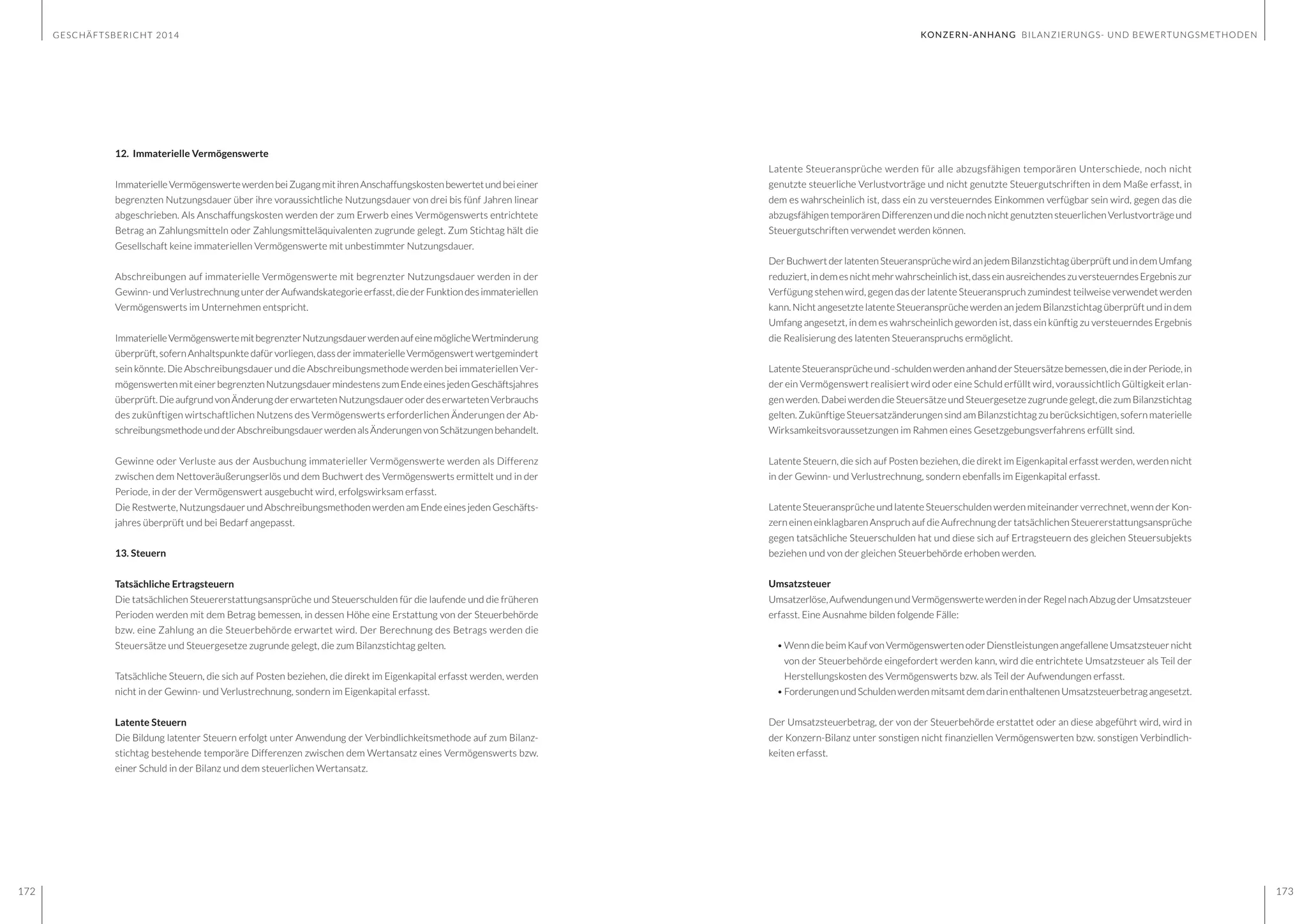 GESCHÄFTSBERICHT 2014
172 173
Latente Steueransprüche werden für alle abzugsfähigen temporären Unterschiede, noch nicht
genutzte steuerliche Verlustvorträge und nicht genutzte Steuergutschriften in dem Maße erfasst, in
dem es wahrscheinlich ist, dass ein zu versteuerndes Einkommen verfügbar sein wird, gegen das die
abzugsfähigen temporären Differenzen und die noch nicht genutzten steuerlichen Verlustvorträge und
Steuergutschriften verwendet werden können.
DerBuchwertderlatentenSteueransprüchewirdanjedemBilanzstichtagüberprüftundindemUmfang
reduziert,indemesnichtmehrwahrscheinlichist,dasseinausreichendeszuversteuerndesErgebniszur
Verfügung stehen wird, gegen das der latente Steueranspruch zumindest teilweise verwendet werden
kann. Nicht angesetzte latente Steueransprüche werden an jedem Bilanzstichtag überprüft und in dem
Umfang angesetzt, in dem es wahrscheinlich geworden ist, dass ein künftig zu versteuerndes Ergebnis
die Realisierung des latenten Steueranspruchs ermöglicht.
LatenteSteueransprücheund-schuldenwerdenanhandderSteuersätzebemessen,dieinderPeriode,in
der ein Vermögenswert realisiert wird oder eine Schuld erfüllt wird, voraussichtlich Gültigkeit erlan-
gen werden. Dabei werden die Steuersätze und Steuergesetze zugrunde gelegt, die zum Bilanzstichtag
gelten. Zukünftige Steuersatzänderungen sind am Bilanzstichtag zu berücksichtigen, sofern materielle
Wirksamkeitsvoraussetzungen im Rahmen eines Gesetzgebungsverfahrens erfüllt sind.
Latente Steuern, die sich auf Posten beziehen, die direkt im Eigenkapital erfasst werden, werden nicht
in der Gewinn- und Verlustrechnung, sondern ebenfalls im Eigenkapital erfasst.
Latente Steueransprüche und latente Steuerschulden werden miteinander verrechnet, wenn der Kon-
zern einen einklagbaren Anspruch auf die Aufrechnung der tatsächlichen Steuererstattungsansprüche
gegen tatsächliche Steuerschulden hat und diese sich auf Ertragsteuern des gleichen Steuersubjekts
beziehen und von der gleichen Steuerbehörde erhoben werden.
Umsatzsteuer
Umsatzerlöse,AufwendungenundVermögenswertewerdeninderRegelnachAbzugderUmsatzsteuer
erfasst. Eine Ausnahme bilden folgende Fälle:
•	Wenn die beim Kauf von Vermögenswerten oder Dienstleistungen angefallene Umsatzsteuer nicht
von der Steuerbehörde eingefordert werden kann, wird die entrichtete Umsatzsteuer als Teil der
Herstellungskosten des Vermögenswerts bzw. als Teil der Aufwendungen erfasst.
•	Forderungen undSchulden werden mitsamtdem darinenthaltenen Umsatzsteuerbetrag angesetzt.
Der Umsatzsteuerbetrag, der von der Steuerbehörde erstattet oder an diese abgeführt wird, wird in
der Konzern-Bilanz unter sonstigen nicht finanziellen Vermögenswerten bzw. sonstigen Verbindlich-
keiten erfasst.
12. Immaterielle Vermögenswerte
ImmaterielleVermögenswertewerdenbeiZugangmitihrenAnschaffungskostenbewertetundbeieiner
begrenzten Nutzungsdauer über ihre voraussichtliche Nutzungsdauer von drei bis fünf Jahren linear
abgeschrieben. Als Anschaffungskosten werden der zum Erwerb eines Vermögenswerts entrichtete
Betrag an Zahlungsmitteln oder Zahlungsmitteläquivalenten zugrunde gelegt. Zum Stichtag hält die
Gesellschaft keine immateriellen Vermögenswerte mit unbestimmter Nutzungsdauer.
Abschreibungen auf immaterielle Vermögenswerte mit begrenzter Nutzungsdauer werden in der
Gewinn-undVerlustrechnungunterderAufwandskategorieerfasst,diederFunktiondesimmateriellen
Vermögenswerts im Unternehmen entspricht.
ImmaterielleVermögenswertemitbegrenzterNutzungsdauerwerdenaufeinemöglicheWertminderung
überprüft, sofern Anhaltspunkte dafür vorliegen,dassderimmaterielleVermögenswertwertgemindert
sein könnte. Die Abschreibungsdauer und die Abschreibungsmethode werden bei immateriellen Ver-
mögenswertenmiteinerbegrenztenNutzungsdauermindestenszumEndeeinesjedenGeschäftsjahres
überprüft.DieaufgrundvonÄnderungdererwartetenNutzungsdaueroderdeserwartetenVerbrauchs
des zukünftigen wirtschaftlichen Nutzens des Vermögenswerts erforderlichen Änderungen der Ab-
schreibungsmethodeundderAbschreibungsdauerwerdenalsÄnderungenvonSchätzungenbehandelt.
Gewinne oder Verluste aus der Ausbuchung immaterieller Vermögenswerte werden als Differenz
zwischen dem Nettoveräußerungserlös und dem Buchwert des Vermögenswerts ermittelt und in der
Periode, in der der Vermögenswert ausgebucht wird, erfolgswirksam erfasst.
Die Restwerte, Nutzungsdauer und Abschreibungsmethoden werden am Ende eines jeden Geschäfts-
jahres überprüft und bei Bedarf angepasst.
13. Steuern
Tatsächliche Ertragsteuern
Die tatsächlichen Steuererstattungsansprüche und Steuerschulden für die laufende und die früheren
Perioden werden mit dem Betrag bemessen, in dessen Höhe eine Erstattung von der Steuerbehörde
bzw. eine Zahlung an die Steuerbehörde erwartet wird. Der Berechnung des Betrags werden die
Steuersätze und Steuergesetze zugrunde gelegt, die zum Bilanzstichtag gelten.
Tatsächliche Steuern, die sich auf Posten beziehen, die direkt im Eigenkapital erfasst werden, werden
nicht in der Gewinn- und Verlustrechnung, sondern im Eigenkapital erfasst.
Latente Steuern
Die Bildung latenter Steuern erfolgt unter Anwendung der Verbindlichkeitsmethode auf zum Bilanz-
stichtag bestehende temporäre Differenzen zwischen dem Wertansatz eines Vermögenswerts bzw.
einer Schuld in der Bilanz und dem steuerlichen Wertansatz.
KONZERN-ANHANG BILANZIERUNGS- UND BEWERTUNGSMETHODEN
 