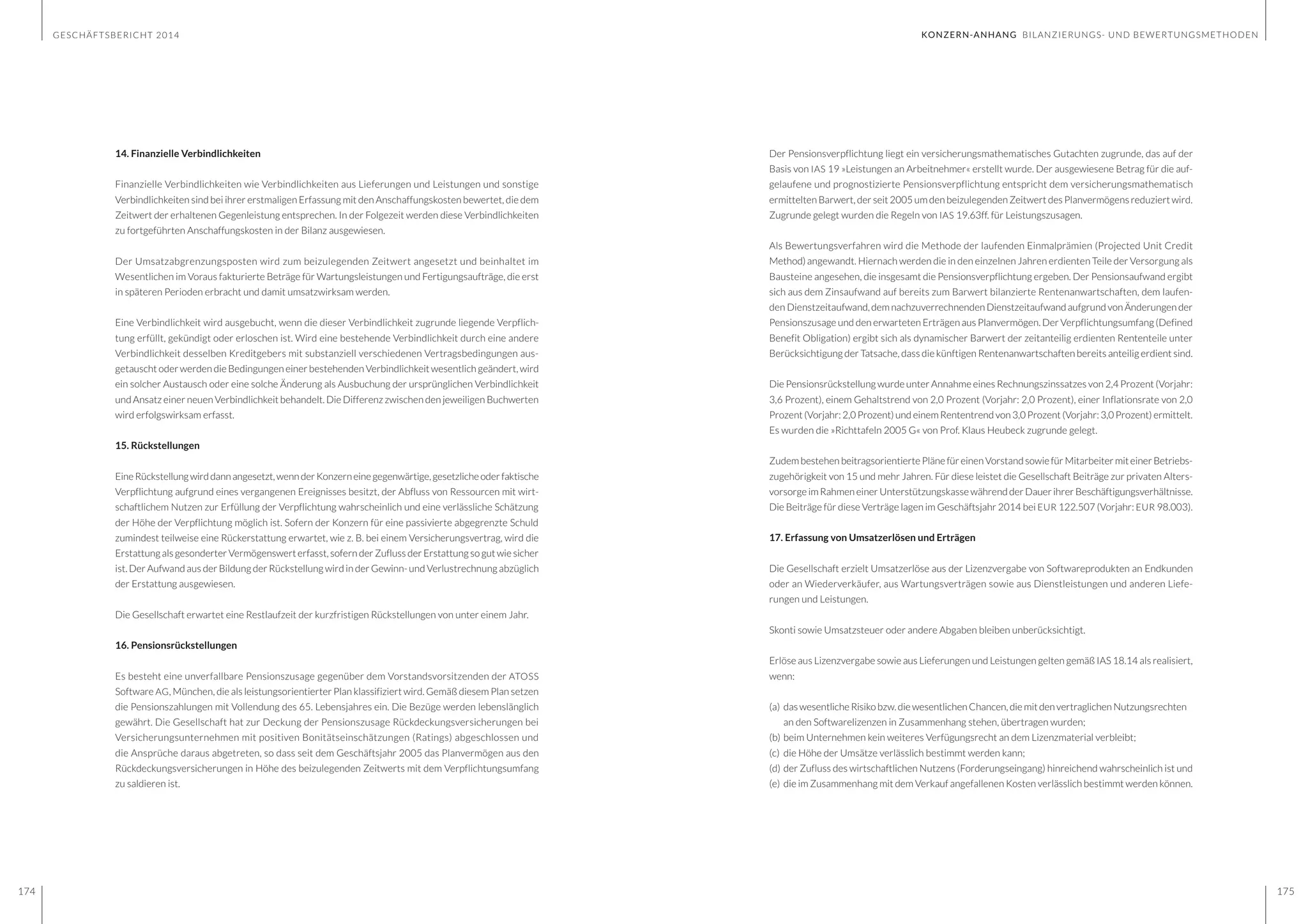 GESCHÄFTSBERICHT 2014
174 175
Der Pensionsverpflichtung liegt ein versicherungsmathematisches Gutachten zugrunde, das auf der
Basis von IAS 19 »Leistungen an Arbeitnehmer« erstellt wurde. Der ausgewiesene Betrag für die auf-
gelaufene und prognostizierte Pensionsverpflichtung entspricht dem versicherungsmathematisch
ermittelten Barwert, der seit 2005 um den beizulegenden Zeitwert des Planvermögens reduziert wird.
Zugrunde gelegt wurden die Regeln von IAS 19.63ff. für Leistungszusagen.
Als Bewertungsverfahren wird die Methode der laufenden Einmalprämien (Projected Unit Credit
Method)angewandt. Hiernach werden die in den einzelnen Jahren erdienten Teile der Versorgung als
Bausteine angesehen, die insgesamt die Pensionsverpflichtung ergeben. Der Pensionsaufwand ergibt
sich aus dem Zinsaufwand auf bereits zum Barwert bilanzierte Rentenanwartschaften, dem laufen-
den Dienstzeitaufwand, dem nachzuverrechnenden Dienstzeitaufwand aufgrund von Änderungen der
Pensionszusage und den erwarteten Erträgen aus Planvermögen. Der Verpflichtungsumfang (Defined
Benefit Obligation) ergibt sich als dynamischer Barwert der zeitanteilig erdienten Rententeile unter
Berücksichtigung der Tatsache, dass die künftigen Rentenanwartschaften bereits anteilig erdient sind.
Die Pensionsrückstellung wurde unter Annahme eines Rechnungszinssatzes von 2,4 Prozent (Vorjahr:
3,6 Prozent), einem Gehaltstrend von 2,0 Prozent (Vorjahr: 2,0 Prozent), einer Inflationsrate von 2,0
Prozent (Vorjahr: 2,0 Prozent) und einem Rententrend von 3,0 Prozent (Vorjahr: 3,0 Prozent) ermittelt.
Es wurden die »Richttafeln 2005 G« von Prof. Klaus Heubeck zugrunde gelegt.
Zudem bestehen beitragsorientierte Pläne für einen Vorstand sowie für Mitarbeiter mit einer Betriebs-
zugehörigkeit von 15 und mehr Jahren. Für diese leistet die Gesellschaft Beiträge zur privaten Alters-
vorsorge im Rahmen einer Unterstützungskasse während der Dauer ihrer Beschäftigungsverhältnisse.
Die Beiträge für diese Verträge lagen im Geschäftsjahr 2014 bei EUR 122.507 (Vorjahr: EUR 98.003).
17. Erfassung von Umsatzerlösen und Erträgen
Die Gesellschaft erzielt Umsatzerlöse aus der Lizenzvergabe von Softwareprodukten an Endkunden
oder an Wiederverkäufer, aus Wartungsverträgen sowie aus Dienstleistungen und anderen Liefe-
rungen und Leistungen.
Skonti sowie Umsatzsteuer oder andere Abgaben bleiben unberücksichtigt.
Erlöse aus Lizenzvergabe sowie aus Lieferungen und Leistungen gelten gemäß IAS 18.14 als realisiert,
wenn:
(a)	 das wesentliche Risiko bzw. die wesentlichen Chancen, die mit den vertraglichen Nutzungsrechten 	
	 an den Softwarelizenzen in Zusammenhang stehen, übertragen wurden;
(b)	beim Unternehmen kein weiteres Verfügungsrecht an dem Lizenzmaterial verbleibt;
(c)	 die Höhe der Umsätze verlässlich bestimmt werden kann;
(d)	der Zufluss des wirtschaftlichen Nutzens (Forderungseingang) hinreichend wahrscheinlich ist und
(e)	 die im Zusammenhang mit dem Verkauf angefallenen Kosten verlässlich bestimmt werden können.
14. Finanzielle Verbindlichkeiten
Finanzielle Verbindlichkeiten wie Verbindlichkeiten aus Lieferungen und Leistungen und sonstige
Verbindlichkeiten sind bei ihrer erstmaligen Erfassung mit den Anschaffungskosten bewertet, die dem
Zeitwert der erhaltenen Gegenleistung entsprechen. In der Folgezeit werden diese Verbindlichkeiten
zu fortgeführten Anschaffungskosten in der Bilanz ausgewiesen.
Der Umsatzabgrenzungsposten wird zum beizulegenden Zeitwert angesetzt und beinhaltet im
Wesentlichen im Voraus fakturierte Beträge für Wartungsleistungen und Fertigungsaufträge, die erst
in späteren Perioden erbracht und damit umsatzwirksam werden.
Eine Verbindlichkeit wird ausgebucht, wenn die dieser Verbindlichkeit zugrunde liegende Verpflich-
tung erfüllt, gekündigt oder erloschen ist. Wird eine bestehende Verbindlichkeit durch eine andere
Verbindlichkeit desselben Kreditgebers mit substanziell verschiedenen Vertragsbedingungen aus-
getauscht oder werden die Bedingungen einer bestehenden Verbindlichkeit wesentlich geändert, wird
ein solcher Austausch oder eine solche Änderung als Ausbuchung der ursprünglichen Verbindlichkeit
und Ansatz einer neuen Verbindlichkeit behandelt. Die Differenz zwischen den jeweiligen Buchwerten
wird erfolgswirksam erfasst.
15. Rückstellungen
EineRückstellungwirddannangesetzt,wennderKonzerneinegegenwärtige,gesetzlicheoderfaktische
Verpflichtung aufgrund eines vergangenen Ereignisses besitzt, der Abfluss von Ressourcen mit wirt-
schaftlichem Nutzen zur Erfüllung der Verpflichtung wahrscheinlich und eine verlässliche Schätzung
der Höhe der Verpflichtung möglich ist. Sofern der Konzern für eine passivierte abgegrenzte Schuld
zumindest teilweise eine Rückerstattung erwartet, wie z. B. bei einem Versicherungsvertrag, wird die
Erstattung als gesonderter Vermögenswert erfasst, sofern der Zufluss der Erstattung so gut wie sicher
ist. Der Aufwand aus der Bildung der Rückstellung wird in der Gewinn- und Verlustrechnung abzüglich
der Erstattung ausgewiesen.
Die Gesellschaft erwartet eine Restlaufzeit der kurzfristigen Rückstellungen von unter einem Jahr.
16. Pensionsrückstellungen
Es besteht eine unverfallbare Pensionszusage gegenüber dem Vorstandsvorsitzenden der ATOSS
Software AG, München, die als leistungsorientierter Plan klassifiziert wird. Gemäß diesem Plan setzen
die Pensionszahlungen mit Vollendung des 65. Lebensjahres ein. Die Bezüge werden lebenslänglich
gewährt. Die Gesellschaft hat zur Deckung der Pensionszusage Rückdeckungsversicherungen bei
Versicherungsunternehmen mit positiven Bonitätseinschätzungen (Ratings) abgeschlossen und
die Ansprüche daraus abgetreten, so dass seit dem Geschäftsjahr 2005 das Planvermögen aus den
Rückdeckungsversicherungen in Höhe des beizulegenden Zeitwerts mit dem Verpflichtungsumfang
zu saldieren ist.
KONZERN-ANHANG BILANZIERUNGS- UND BEWERTUNGSMETHODEN
 