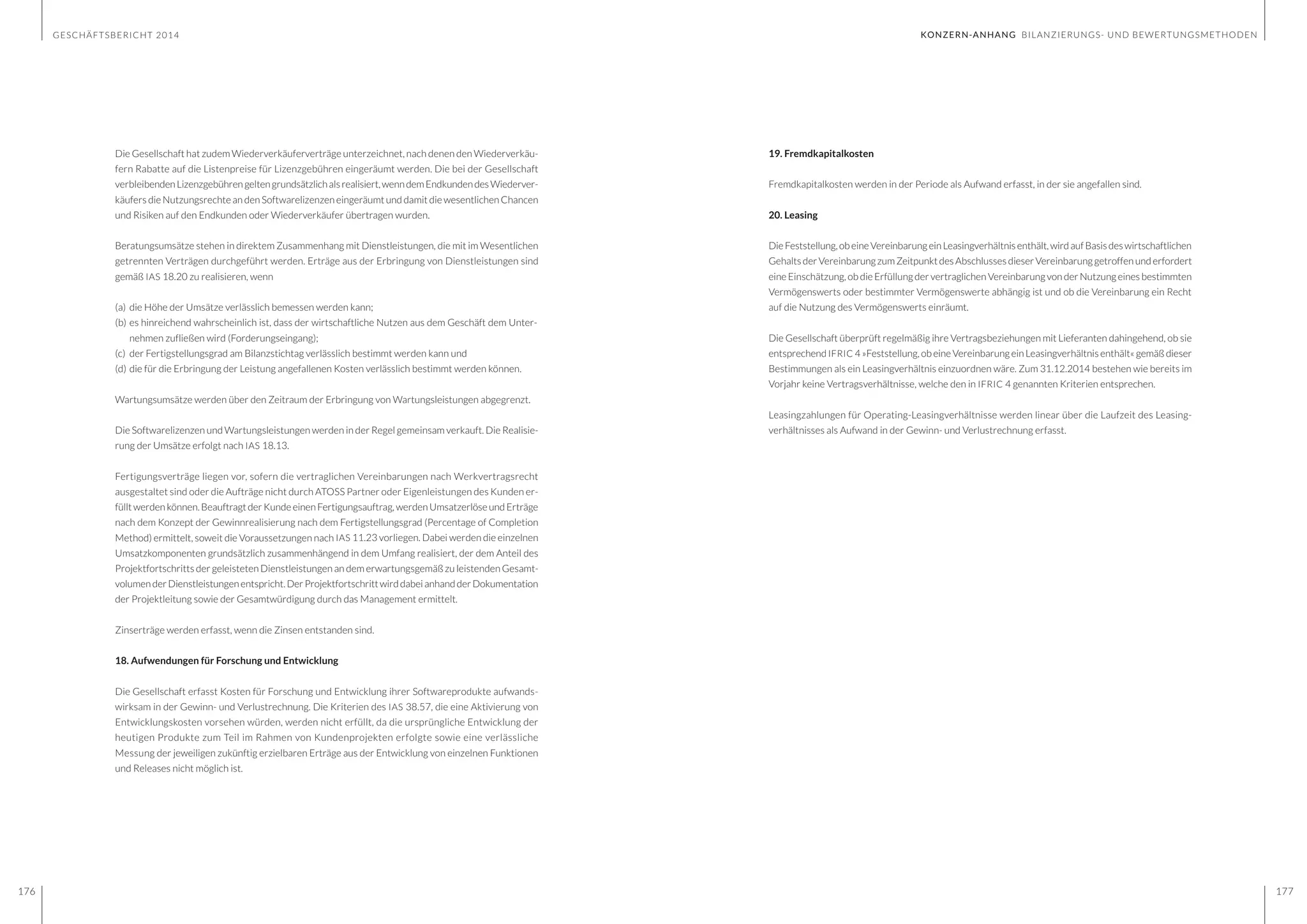 GESCHÄFTSBERICHT 2014
176 177
Die Gesellschaft hat zudem Wiederverkäuferverträge unterzeichnet, nach denen den Wiederverkäu-
fern Rabatte auf die Listenpreise für Lizenzgebühren eingeräumt werden. Die bei der Gesellschaft
verbleibendenLizenzgebührengeltengrundsätzlichalsrealisiert,wenndemEndkundendesWiederver-
käufers die Nutzungsrechte an den Softwarelizenzen eingeräumt und damit die wesentlichen Chancen
und Risiken auf den Endkunden oder Wiederverkäufer übertragen wurden.
Beratungsumsätze stehen in direktem Zusammenhang mit Dienstleistungen, die mit im Wesentlichen
getrennten Verträgen durchgeführt werden. Erträge aus der Erbringung von Dienstleistungen sind
gemäß IAS 18.20 zu realisieren, wenn
(a)	 die Höhe der Umsätze verlässlich bemessen werden kann;
(b)	es hinreichend wahrscheinlich ist, dass der wirtschaftliche Nutzen aus dem Geschäft dem Unter-	
	 nehmen zufließen wird (Forderungseingang);
(c)	 der Fertigstellungsgrad am Bilanzstichtag verlässlich bestimmt werden kann und
(d)	die für die Erbringung der Leistung angefallenen Kosten verlässlich bestimmt werden können.
Wartungsumsätze werden über den Zeitraum der Erbringung von Wartungsleistungen abgegrenzt.
Die Softwarelizenzen und Wartungsleistungen werden in der Regel gemeinsam verkauft. Die Realisie-
rung der Umsätze erfolgt nach IAS 18.13.
Fertigungsverträge liegen vor, sofern die vertraglichen Vereinbarungen nach Werkvertragsrecht
ausgestaltet sind oder die Aufträge nicht durch ATOSS Partner oder Eigenleistungen des Kunden er-
füllt werden können. Beauftragt der Kunde einen Fertigungsauftrag, werden Umsatzerlöse und Erträge
nach dem Konzept der Gewinnrealisierung nach dem Fertigstellungsgrad (Percentage of Completion
Method) ermittelt, soweit die Voraussetzungen nach IAS 11.23 vorliegen. Dabei werden die einzelnen
Umsatzkomponenten grundsätzlich zusammenhängend in dem Umfang realisiert, der dem Anteil des
Projektfortschritts der geleisteten Dienstleistungen an dem erwartungsgemäß zu leistenden Gesamt-
volumenderDienstleistungenentspricht.DerProjektfortschrittwirddabeianhandderDokumentation
der Projektleitung sowie der Gesamtwürdigung durch das Management ermittelt.
Zinserträge werden erfasst, wenn die Zinsen entstanden sind.
18. Aufwendungen für Forschung und Entwicklung
Die Gesellschaft erfasst Kosten für Forschung und Entwicklung ihrer Softwareprodukte aufwands-
wirksam in der Gewinn- und Verlustrechnung. Die Kriterien des IAS 38.57, die eine Aktivierung von
Entwicklungskosten vorsehen würden, werden nicht erfüllt, da die ursprüngliche Entwicklung der
heutigen Produkte zum Teil im Rahmen von Kundenprojekten erfolgte sowie eine verlässliche
Messung der jeweiligen zukünftig erzielbaren Erträge aus der Entwicklung von einzelnen Funktionen
und Releases nicht möglich ist.
KONZERN-ANHANG BILANZIERUNGS- UND BEWERTUNGSMETHODEN
19. Fremdkapitalkosten
Fremdkapitalkosten werden in der Periode als Aufwand erfasst, in der sie angefallen sind.
20. Leasing
DieFeststellung,obeineVereinbarungeinLeasingverhältnisenthält,wirdaufBasisdeswirtschaftlichen
Gehalts der Vereinbarung zum Zeitpunkt des Abschlusses dieser Vereinbarung getroffen und erfordert
eine Einschätzung, ob die Erfüllung der vertraglichen Vereinbarung von der Nutzung eines bestimmten
Vermögenswerts oder bestimmter Vermögenswerte abhängig ist und ob die Vereinbarung ein Recht
auf die Nutzung des Vermögenswerts einräumt.
Die Gesellschaft überprüft regelmäßig ihre Vertragsbeziehungen mit Lieferanten dahingehend, ob sie
entsprechend IFRIC 4 »Feststellung, ob eine Vereinbarung ein Leasingverhältnis enthält« gemäß dieser
Bestimmungen als ein Leasingverhältnis einzuordnen wäre. Zum 31.12.2014 bestehen wie bereits im
Vorjahr keine Vertragsverhältnisse, welche den in IFRIC 4 genannten Kriterien entsprechen.
Leasingzahlungen für Operating-Leasingverhältnisse werden linear über die Laufzeit des Leasing-
verhältnisses als Aufwand in der Gewinn- und Verlustrechnung erfasst.
 