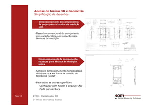 2-Frame Setup / Frame 22-Frame Setup / Frame 1
· Desenho convencional do componente
com características de inspeção para
técnicas de medição
Análise de formas 3D e Geometria
Simplificação de desenhos
Dimensionamento de componentes
de peças para a técnica de medição
tátil
3-Frame Setup / Frame 1 3-Frame Setup / Frame 2 3-Frame Setup / Frame 3
Page 13 ATOS – Digitalizador 3D
3° Minas Workshop Robtec
· Somente dimensionamento funcional são
definidos, e.x via forma & posição de
tolerância (GD&T)
· Para todas as outras superfícies
·Configurar com Master o arquivo-CAD
·Perfil da tolerância
Dimensionamento de componentes
de peças para técnica de medição
óptica
 