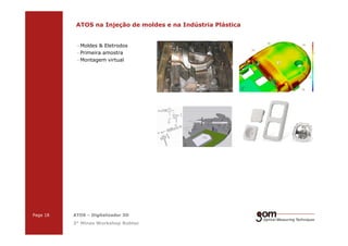 2-Frame Setup / Frame 22-Frame Setup / Frame 1
ATOS na Injeção de moldes e na Indústria Plástica
· Moldes & Eletrodos
· Primeira amostra
· Montagem virtual
3-Frame Setup / Frame 1 3-Frame Setup / Frame 2 3-Frame Setup / Frame 3
Page 18 ATOS – Digitalizador 3D
3° Minas Workshop Robtec
 