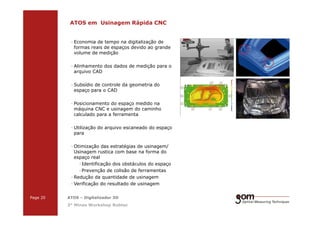 2-Frame Setup / Frame 22-Frame Setup / Frame 1
ATOS em Usinagem Rápida CNC
· Economia de tempo na digitalização de
formas reais de espaços devido ao grande
volume de medição
· Alinhamento dos dados de medição para o
arquivo CAD
· Subsídio de controle da geometria do
espaço para o CAD
· Posicionamento do espaço medido na
máquina CNC e usinagem do caminho
calculado para a ferramenta
3-Frame Setup / Frame 1 3-Frame Setup / Frame 2 3-Frame Setup / Frame 3
Page 20 ATOS – Digitalizador 3D
3° Minas Workshop Robtec
calculado para a ferramenta
· Utilização do arquivo escaneado do espaço
para
· Otimização das estratégias de usinagem/
Usinagem rustica com base na forma do
espaço real
·Identificação dos obstáculos do espaço
·Prevenção de colisão de ferramentas
· Redução da quantidade de usinagem
· Verificação do resultado de usinagem
 
