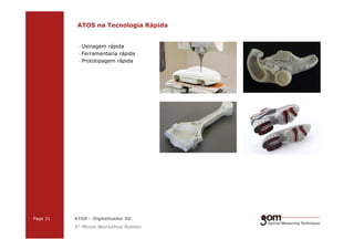 2-Frame Setup / Frame 22-Frame Setup / Frame 1
ATOS na Tecnologia Rápida
· Usinagem rápida
· Ferramentaria rápida
· Prototipagem rápida
3-Frame Setup / Frame 1 3-Frame Setup / Frame 2 3-Frame Setup / Frame 3
Page 21 ATOS – Digitalizador 3D
3° Minas Workshop Robtec
 