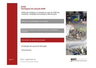 2-Frame Setup / Frame 22-Frame Setup / Frame 1
ATOS
Vantagens da solução GOM
Redução do tempo de desenvolvimento de produtos e
produção
ATOS está instalado e é utilizado em mais de 2500 nas
indústrias, instalações de produção e fábricas para:
Melhoria da confiabilidade do processo
3-Frame Setup / Frame 1 3-Frame Setup / Frame 2 3-Frame Setup / Frame 3
Page 27 ATOS – Digitalizador 3D
3° Minas Workshop Robtec
Redução dos prazos de fabricação
Econômicos
Otimizacão da cadeia de produção
 
