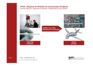 2-Frame Setup / Frame 22-Frame Setup / Frame 1
ATOS - Máquina de Medição de Coordenadas 3D Óptica
Sensor flexível: pequeno e grande– Estacionario e/ou Móvel
agulha avião
escritório produção
3-Frame Setup / Frame 1 3-Frame Setup / Frame 2 3-Frame Setup / Frame 3
Page 7 ATOS – Digitalizador 3D
3° Minas Workshop Robtec
Móvel
grande
tabel top
pequeno
 