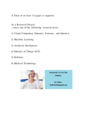 A Total of at-least 12 pages is required.
As a Research Project
, select one of the following research areas:
1) Cloud Computing (Intranet, Extranet, and Internet)
2) Machine Learning
3) Artificial Intelligence
4) Internet of Things (IoT)
5) Robotics
6) Medical Technology
 