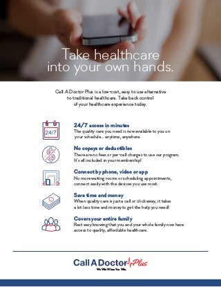 Take healthcare
into your own hands.
Call A Doctor Plus is a low-cost, easy to use alternative
to traditional healthcare. Take back control
of your healthcare experience today.
24/7 access in minutes
The quality care you need is now available to you on
your schedule… anytime, anywhere.
No copays or deductibles
There are no fees or per-call charges to use our program.
It’s all included in your membership!
Connect by phone, video or app
No more waiting rooms or scheduling appointments,
connect easily with the devices you use most.
Save time and money
When quality care is just a call or click away, it takes
a lot less time and money to get the help you need!
Covers your entire family
Rest easy knowing that you and your whole family now have
access to quality, affordable healthcare.
We Win When You Win.
 