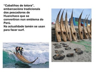 “Cabaliños de totora”, 
embarcacións tradicionais 
dos pescadores de 
Huanchaco que se 
convertiron nun emblema do 
Perú. 
Na actualidade tamén se usan 
para facer surf. 
 